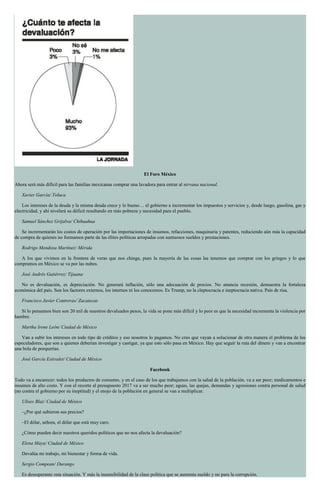 El Foro México
Ahora será más difícil para las familias mexicanas comprar una lavadora para entrar al nirvana nacional.
Xavier García/ Toluca
Los intereses de la deuda y la misma deuda crece y lo bueno… el gobierno a incrementar los impuestos y servicios y, desde luego, gasolina, gas y
electricidad, y ahí nivelará su déficit resultando en más pobreza y necesidad para el pueblo.
Samuel Sánchez Grijalva/ Chihuahua
Se incrementarán los costos de operación por las importaciones de insumos, refacciones, maquinaria y patentes, reduciendo aún más la capacidad
de compra de quienes no formamos parte de las élites políticas arropadas con suntuosos sueldos y prestaciones.
Rodrigo Mendoza Martínez/ Mérida
A los que vivimos en la frontera de veras que nos chinga, pues la mayoría de las cosas las tenemos que comprar con los gringos y lo que
compramos en México se va por las nubes.
José Andrés Gutiérrez/ Tijuana
No es devaluación, es depreciación. No generará inflación, sólo una adecuación de precios. No anuncia recesión, demuestra la fortaleza
económica del país. Son los factores externos, los internos ni los conocemos. Es Trump, no la cleptocracia e ineptocracia nativa. País de risa.
Francisco Javier Contreras/ Zacatecas
Si lo pensamos bien son 20 mil de nuestros devaluados pesos, la vida se pone más difícil y lo peor es que la necesidad incrementa la violencia por
hambre.
Martha Irene León/ Ciudad de México
Van a subir los intereses en todo tipo de créditos y eso nosotros lo pagamos. No creo que vayan a solucionar de otra manera el problema de los
especuladores, que son a quienes deberían investigar y castigar, ya que esto sólo pasa en México. Hay que seguir la ruta del dinero y van a encontrar
una bola de porquerías.
José García Estivalet/ Ciudad de México
Facebook
Todo va a encarecer: todos los productos de consumo, y en el caso de los que trabajamos con la salud de la población, va a ser peor; medicamentos e
insumos de alto costo. Y con el recorte al presupuesto 2017 va a ser mucho peor; aguas, las quejas, demandas y agresiones contra personal de salud
(no contra el gobierno por su ineptitud) y el enojo de la población en general se van a multiplicar.
Ulises Blaz/ Ciudad de México
–¿Por qué subieron sus precios?
–El dólar, señora, el dólar que está muy caro.
¿Cómo pueden decir nuestros queridos políticos que no nos afecta la devaluación?
Elena Maya/ Ciudad de México
Devalúa mi trabajo, mi bienestar y forma de vida.
Sergio Compean/ Durango
Es desesperante esta situación. Y más la insensibilidad de la clase política que se aumenta sueldo y no para la corrupción.
 