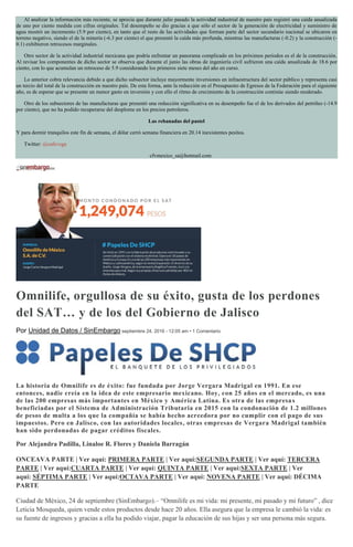 Al analizar la información más reciente, se aprecia que durante julio pasado la actividad industrial de nuestro país registró una caída anualizada
de uno por ciento medida con cifras originales. Tal desempeño se dio gracias a que sólo el sector de la generación de electricidad y suministro de
agua mostró un incremento (5.9 por ciento), en tanto que el resto de las actividades que forman parte del sector secundario nacional se ubicaron en
terreno negativo, siendo el de la minería (-6.3 por ciento) el que presentó la caída más profunda, mientras las manufacturas (-0.2) y la construcción (-
0.1) exhibieron retrocesos marginales.
Otro sector de la actividad industrial mexicana que podría enfrentar un panorama complicado en los próximos períodos es el de la construcción.
Al revisar los componentes de dicho sector se observa que durante el junio las obras de ingeniería civil sufrieron una caída anualizada de 18.6 por
ciento, con lo que acumulan un retroceso de 5.9 considerando los primeros siete meses del año en curso.
Lo anterior cobra relevancia debido a que dicho subsector incluye mayormente inversiones en infraestructura del sector público y representa casi
un tercio del total de la construcción en nuestro país. De esta forma, ante la reducción en el Presupuesto de Egresos de la Federación para el siguiente
año, es de esperar que se presente un menor gasto en inversión y con ello el ritmo de crecimiento de la construcción continúe siendo moderado.
Otro de los subsectores de las manufacturas que presentó una reducción significativa en su desempeño fue el de los derivados del petróleo (-14.9
por ciento), que no ha podido recuperarse del desplome en los precios petroleros.
Las rebanadas del pastel
Y para dormir tranquilos este fin de semana, el dólar cerró semana financiera en 20.14 inexistentes pesitos.
Twitter: @cafevega
cfvmexico_sa@hotmail.com
Omnilife, orgullosa de su éxito, gusta de los perdones
del SAT… y de los del Gobierno de Jalisco
Por Unidad de Datos / SinEmbargo septiembre 24, 2016 - 12:05 am • 1 Comentario
La historia de Omnilife es de éxito: fue fundada por Jorge Vergara Madrigal en 1991. En ese
entonces, nadie creía en la idea de este empresario mexicano. Hoy, con 25 años en el mercado, es una
de las 200 empresas más importantes en México y América Latina. Es otra de las empresas
beneficiadas por el Sistema de Administración Tributaria en 2015 con la condonación de 1.2 millones
de pesos de multa a los que la compañía se había hecho acreedora por no cumplir con el pago de sus
impuestos. Pero en Jalisco, con las autoridades locales, otras empresas de Vergara Madrigal también
han sido perdonadas de pagar créditos fiscales.
Por Alejandra Padilla, Linaloe R. Flores y Daniela Barragán
ONCEAVA PARTE | Ver aquí: PRIMERA PARTE | Ver aquí:SEGUNDA PARTE | Ver aquí: TERCERA
PARTE | Ver aquí:CUARTA PARTE | Ver aquí: QUINTA PARTE | Ver aquí:SEXTA PARTE | Ver
aquí: SÉPTIMA PARTE | Ver aquí:OCTAVA PARTE | Ver aquí: NOVENA PARTE | Ver aquí: DÉCIMA
PARTE
Ciudad de México, 24 de septiembre (SinEmbargo).– “Omnilife es mi vida: mi presente, mi pasado y mi futuro” , dice
Leticia Mosqueda, quien vende estos productos desde hace 20 años. Ella asegura que la empresa le cambió la vida: es
su fuente de ingresos y gracias a ella ha podido viajar, pagar la educación de sus hijas y ser una persona más segura.
 