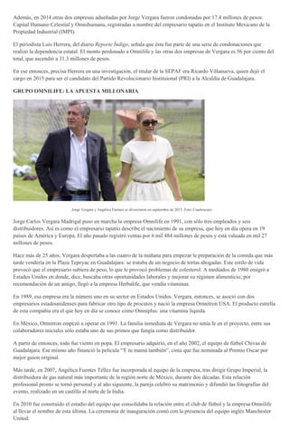 Además, en 2014 otras dos empresas adueñadas por Jorge Vergara fueron condonadas por 17.4 millones de pesos:
Capital Humano Celestial y Omnihumana, registradas a nombre del empresario tapatío en el Instituto Mexicano de la
Propiedad Industrial (IMPI).
El periodista Luis Herrera, del diario Reporte Índigo, señala que ésta fue parte de una serie de condonaciones que
realizó la dependencia estatal. El monto perdonado a Omnilife y las otras dos empresas de Vergara es 56 por ciento del
total, que ascendió a 31.3 millones de pesos.
En ese entonces, precisa Herrera en una investigación, el titular de la SEPAF era Ricardo Villanueva, quien dejó el
cargo en 2015 para ser el candidato del Partido Revolucionario Instituional (PRI) a la Alcaldía de Guadalajara.
GRUPO OMNILIFE: LA APUESTA MILLONARIA
Jorge Vergara y Angélica Fuentes se divorciaron en septiembre de 2015. Foto: Cuartoscuro
Jorge Carlos Vergara Madrigal puso en marcha la empresa Omnilife en 1991, con sólo tres empleados y seis
distribuidores. Así es como el empresario tapatío describe el nacimiento de su empresa, que hoy en día opera en 19
países de América y Europa. El año pasado registró ventas por 6 mil 484 millones de pesos y está valuada en mil 27
millones de pesos.
Hace más de 25 años, Vergara despertaba a las cuatro de la mañana para empezar le preparación de la comida que más
tarde vendería en la Plaza Tepeyac en Guadalajara: se trataba de un negocio de tortas ahogadas. Este estilo de vida
provocó que el empresario subiera de peso, lo que le provocó problemas de colesterol. A mediados de 1980 emigró a
Estados Unidos en donde, dice, buscaba otras oportunidades laborales y mejorar su régimen alimenticio; por
recomendaciòn de un amigo, llegó a la empresa Herbalife, que vendía vitaminas.
En 1989, esa empresa era la número uno en su sector en Estados Unidos. Vergara, entonces, se asoció con dos
empresarios estadounidenses para fabricar otro tipo de procutos y nació la empresa Omnitron USA. El producto estrella
de esta compañía era el que hoy en día se conoce como Omniplus: una vitamina líquida.
En México, Omnitron empezó a operar en 1991. La familia inmediata de Vergara no tenía fe en el proyecto, entre sus
colaboradores iniciales sólo estaba uno de sus primos que fungía como distribuidor.
A partir de entonces, todo fue viento en popa. El empresario adquirió, en el año 2002, el equipo de fútbol Chivas de
Guadalajara. Ese mismo año financió la película “Y tu mamá también”, cinta que fue nominada al Premio Oscar por
mejor guion original.
Más tarde, en 2007, Angélica Fuentes Téllez fue incorporada al equipo de la empresa, tras dirigir Grupo Imperial, la
distribuidora de gas natural más importante de la región norte de México, durante dos décadas. Esta relación
profesional pronto se tornó personal y al año siguiente, la pareja celebró su matrimonio y difundió las fotografías del
evento, realizado en un castillo al norte de la India.
En 2010 fue construido el estadio del equipo que consolidaba la relación entre el club de fútbol y la empresa Omnilife
al llevar el nombre de esta última. La ceremonia de inauguración contó con la presencia del equipo inglés Manchester
United.
 