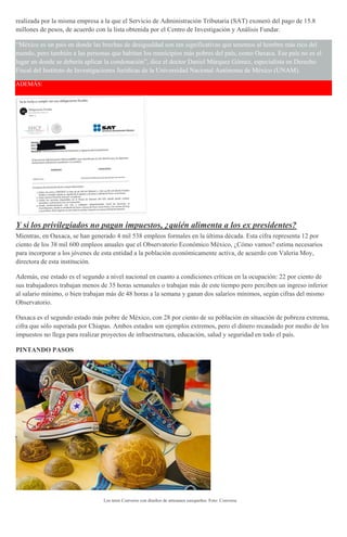 realizada por la misma empresa a la que el Servicio de Administración Tributaria (SAT) exoneró del pago de 15.8
millones de pesos, de acuerdo con la lista obtenida por el Centro de Investigación y Análisis Fundar.
“México es un país en donde las brechas de desigualdad son tan significativas que tenemos al hombre más rico del
mundo, pero también a las personas que habitan los municipios más pobres del país, como Oaxaca. Ese país no es el
lugar en donde se debería aplicar la condonación”, dice el doctor Daniel Márquez Gómez, especialista en Derecho
Fiscal del Instituto de Investigaciones Jurídicas de la Universidad Nacional Autónoma de México (UNAM).
ADEMÁS:
Y si los privilegiados no pagan impuestos, ¿quién alimenta a los ex presidentes?
Mientras, en Oaxaca, se han generado 4 mil 538 empleos formales en la última década. Esta cifra representa 12 por
ciento de los 38 mil 600 empleos anuales que el Observatorio Económico México, ¿Cómo vamos? estima necesarios
para incorporar a los jóvenes de esta entidad a la población económicamente activa, de acuerdo con Valeria Moy,
directora de esta institución.
Además, ese estado es el segundo a nivel nacional en cuanto a condiciones críticas en la ocupación: 22 por ciento de
sus trabajadores trabajan menos de 35 horas semanales o trabajan más de este tiempo pero perciben un ingreso inferior
al salario mínimo, o bien trabajan más de 48 horas a la semana y ganan dos salarios mínimos, según cifras del mismo
Observatorio.
Oaxaca es el segundo estado más pobre de México, con 28 por ciento de su población en situación de pobreza extrema,
cifra que sólo superada por Chiapas. Ambos estados son ejemplos extremos, pero el dinero recaudado por medio de los
impuestos no llega para realizar proyectos de infraestructura, educación, salud y seguridad en todo el país.
PINTANDO PASOS
Los tenis Converse con diseños de artesanos oaxqueños. Foto: Converse
 