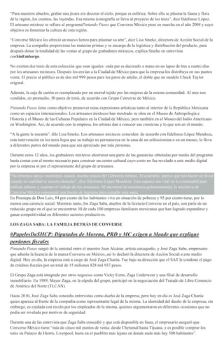 “Para nuestros abuelos, grabar una jícara era decorar el cielo, porque es esférica. Sobre ella se plasma la fauna y flora
de la región, los cuentos, las leyendas. Esa misma iconografía se lleva al proyecto de los tenis”, dice Ildefonso López.
El artesano mixteco se refiere al programaPintando Pasos que Converse México puso en marcha en el año 2004 y cuyo
objetivo es fomentar la cultura de esta región.
“Converse México les ofreció un nuevo lienzo para plasmar su arte”, dice Lisa Smeke, directora de Acción Social de la
empresa. La compañía proporciona las materias primas y se encarga de la logística y distribución del producto, para
después donar la totalidad de las ventas al grupo de grabadores mixtecos, explica Smeke en entrevista
conSinEmbargo.
No existen dos tenis de esta colección que sean iguales: cada par es decorado a mano en un lapso de tres a cuatro días
por los artesanos mixtecos. Después los envían a la Ciudad de México para que la empresa los distribuya en sus puntos
venta. El precio al público es de dos mil 999 pesos para los pares de adulto, el doble que un modelo Chuck Taylor
original.
Además, la caja de cartón es reemplazada por un morral tejido por las mujeres de la misma comunidad. Al mes son
vendidos, en promedio, 50 pares de tenis, de acuerdo con Grupo Converse de México.
Pintando Pasos tiene como objetivo promover estas expresiones artísticas tanto al interior de la República Mexicana
como en espacios internacionales. Los artesanos mixtecos han mostrado su obra en el Museo de Antropología e
Historia y el Museo de las Culturas Populares en la Ciudad de México, pero también en el Museo del Indio Americano
en Washington. Así, de acuerdo con la empresa, los artistas dan a conocer sus creencias y lo que son en el mundo.
“A la gente le encanta”, dile Lisa Smeke. Los artesanos mixtecos coinciden: de acuerdo con Ildefonso López Mendoza,
esta intervención en los tenis logra que su trabajo no permanezca en la casa de un coleccionista o en un museo, lo lleva
a diferentes partes del mundo para que sea apreciado por más personas.
Durante estos 12 años, los grabadores mixtecos ahorraron una parte de las ganancias obtenidas por medio del programa
hasta contar con el monto necesario para construir un centro cultural cuyo costo no fue revelado a este medio digital
por la empresa ni por el representante del grupo de artesanos.
“No tenemos apoyo municipal, estatal, mucho menos del Gobierno federal. Al contrario: parece que nos hacen un favor
cuando en realidad es nuestro derecho”, dice Ildefonso López Mendoza. Este espacio era vital en la comunidad para
realizar talleres y exponer el trabajo de los artesanos. Al encontrar la resistencia gubernamental, la iniciativa de
Converse México representó una fuente de ingresos para cumplir esta meta.
En Pinotepa de Don Luis, 84 por ciento de los habitantes vive en situación de pobreza y 95 por ciento tiene, por lo
menos una carencia social. Mientras tanto, los Zaga Saba, dueños de la licencia Converse en el país, son parte de un
reducido grupo en el que se encuentran 30 de cada 100 empresas familiares mexicanas que han logrado expandirse y
ganar competitividad en diferentes sectores productivos.
LOS ZAGA SABA: LA FAMILIA DETRÁS DE CONVERSE
#PapelesDeSHCP: Diputados de Morena, PRD y MC exigen a Meade que explique
perdones fiscales
Pintando Pasos surgió de la amistad entre el maestro Juan Alcázar, artista oaxaqueño, y José Zaga Saba, empresario
que adueña la licencia de la marca Converse en México, así lo declaró la directora de Acción Social a este medio
digital. Hoy en día, la empresa está a cargo de José Zaga Charúa. Fue bajo su dirección que el SAT le condonó el pago
de créditos fiscales por un total de 15 millones 828 mil 937 pesos.
El Grupo Zaga está integrado por otros negocios como Vicky Form, Zaga Underwear y una filial de desarrollo
inmobiliario. En 1989, Mayer Zaga, en la cúpula del grupo, participó en la negociación del Tratado de Libre Comercio
de América del Norte (TLCAN).
Hasta 2010, José Zaga Saba concedía entrevistas como dueño de la empresa, pero hoy en día es José Zaga Charúa
quien aparece al frente de la compañía como representante legal de la misma. La identidad del dueño de la empresa, sin
embargo, es cuidada con recelo por los empleados de la misma, quienes argumentaron en diferentes ocasiones que no
podía ser revelada por motivos de seguridad.
Durante una de las entrevista que Zaga Saba concedió y que está disponible en línea, el empresario aseguró que
Converse México tiene “más de cinco mil puntos de venta: desde Chetumal hasta Tijuana, y es posible comprar los
tenis en Palacio de Hierro, Liverpool, hasta en el pueblito más lejano en donde nada más hay 500 habitantes”.
 