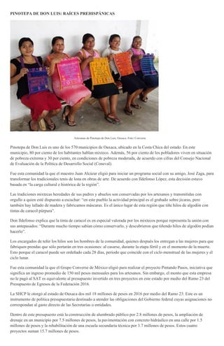 PINOTEPA DE DON LUIS: RAÍCES PREHISPÁNICAS
Artesanas de Pinotepa de Don Luis, Oaxaca. Foto: Converse
Pinotepa de Don Luis es uno de los 570 municipios de Oaxaca, ubicado en la Costa Chica del estado. En este
municipio, 80 por ciento de los habitantes hablan mixteco. Además, 56 por ciento de los pobladores viven en situación
de pobreza extrema y 30 por ciento, en condiciones de pobreza moderada, de acuerdo con cifras del Consejo Nacional
de Evaluación de la Política de Desarrollo Social (Coneval).
Fue esta comunidad la que el maestro Juan Alcázar eligió para iniciar un programa social con su amigo, José Zaga, para
transformar los tradicionales tenis de lona en obras de arte. De acuerdo con Ildefonso López, esta decisión estuvo
basada en “la carga cultural e histórica de la región”.
Las tradiciones mixtecas heredades de sus padres y abuelos son conservadas por los artesanos y transmitidas con
orgullo a quien esté dispuesto a escuchar: “en este pueblo la actividad principal es el grabado sobre jícaras, pero
también hay tallado de madera y fabricamos máscaras. Es el único lugar de esta región que tiñe hilos de algodón con
tintas de caracol púrpura”.
Don Ildefonso explica que la tinta de caracol es en especial valorada por los mixtecos porque representa la unión con
sus antepasados: “Durante mucho tiempo sabían cómo conservarlo, y descubrieron que tiñendo hilos de algodón podían
hacerlo”.
Los encargados de teñir los hilos son los hombres de la comunidad, quienes después los entregan a las mujeres para que
fabriquen prendas que sólo portarán en tres ocasiones: al casarse, durante la etapa fértil y en el momento de la muerte.
Esto porque el caracol puede ser ordeñado cada 28 días, periodo que coincide con el ciclo menstrual de las mujeres y el
ciclo lunar.
Fue esta comunidad la que el Grupo Converse de México eligió para realizar el proyecto Pintando Pasos, iniciativa que
significa un ingreso promedio de 150 mil pesos mensuales para los artesanos. Sin embargo, el monto que esta empresa
no le pagó al SAT es equivalente al presupuesto invertido en tres proyectos en este estado por medio del Ramo 23 del
Presupuesto de Egresos de la Federación 2016.
La SHCP le otorgó al estado de Oaxaca dos mil 18 millones de pesos en 2016 por medio del Ramo 23. Este es un
instrumento de política presupuestaria destinado a atender las obligaciones del Gobierno federal cuyas asignaciones no
correspondan al gasto directo de las Secretarías o entidades.
Dentro de este presupuesto está la construcción de alumbrado público por 2.8 millones de pesos, la ampliación de
drenaje en un municipio por 7.5 millones de pesos, la pavimentación con concreto hidráulico en una calle por 1.5
millones de pesos y la rehabilitación de una escuela secundaria técnica por 3.7 millones de pesos. Estos cuatro
proyectos suman 15.7 millones de pesos.
 