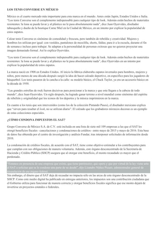 LOS TENIS CONVERSE EN MÉXICO
México es el cuarto mercado más importante para esta marca en el mundo. Antes están Japón, Estados Unidos e Italia.
“Los tenis Converse son el complemento indispensable para cualquier tipo de look. Además están hechos de materiales
resistentes: la lona se puede lavar y al plástico no le pasa absolutamente nada”, dice Juan Oyervides, diseñador
tabasqueño y dueño de la boutique Carne Miel en la Ciudad de México, en un intento por explicar la popularidad de
estos zapatos.
Calzar tenis Converse es sinónimo de comodidad y frescura, pero también de rebeldía y creatividad. Mujeres y
hombres los utilizan por igual: con vestidos, pantalones de mezclilla, shorts, faldas; para ir a la escuela, durante el fin
de semana e incluso para trabajar. Se adaptan a la personalidad de personas exitosas que no quieren proyectar una
imagen demasiado formal. Así lo explica Oyervides.
“Los tenis Converse son el complemento indispensable para cualquier tipo de look. Además están hechos de materiales
resistentes: la lona se puede lavar y al plástico no le pasa absolutamente nada”, dice Oyervides en un intento por
explicar la popularidad de estos zapatos.
La marca nació en 1908 en Estados Unidos. Al inicio la fábrica elaboraba zapatos invernales para hombres, mujeres y
niños, pero menos de una década después surgió la idea de hacer calzado deportivo, en específico para los jugadores de
básquetbol. Los tenis pasaron de la cancha a la calle: su modelo básico, el Chuck Taylor, ya era un accesorio básico en
la década de 1950.
“Las grandes estrellas de rock fueron decisivas para posicionar a la marca y que esta llegara a la cabeza de todo
mundo”, dice Juan Oyervides. Un siglo después, ha logrado ganar terreno a nivel mundial como sinónimo del espíritu
de rebelión y originalidad que los iconos de los deportes y la música imprimieron en la marca.
En cuanto a los tenis que son intervenidos (como los de la colección Pintando Pasos), el diseñador mexicano explica
que “sirven para resaltar el look, no se utilizan diario”. El calzado que los grabadores mixtecos decoran es un ejemplo
de estas colecciones especiales.
¿CÓMO CONDONA IMPUESTOS EL SAT?
Grupo Converse de México S.A. de C.V. está incluida en una lista de siete mil 109 empresas a las que el SAT les
otorgó beneficios fiscales –cancelaciones y condonaciones de créditos– entre mayo de 2015 y mayo de 2016. Esta base
de datos fue obtenida por el centro de investigación y análisis Fundar, tras interponer solicitudes de información desde
2010.
La condonación de créditos fiscales, de acuerdo con el SAT, tiene como objetivo estimular a los contribuyentes para
que cumplan con sus obligaciones de manera voluntaria. Además, este órgano desconcentrado de la Secretaría de
Hacienda y Crédito Público (SHCP) asegura que al otorgar este beneficio, el monto recaudado es mayor que el
perdonado.
“Estamos en presencia de una empresa que existe, que tiene patrimonio, que opera y que por virtud de la ley viene ante
el SAT a solicitar que se le condone una parte de su deuda”, dijo Lizandro Núñez Picazo, administrador general de
recaudación de ese órgano federal.
Sin embargo, el dinero que el SAT deja de recaudar no impacta sólo en las arcas de este órgano desconcentrado de la
SHCP. Como este medio digital ha publicado en entregas anteriores, los impuestos son una contribución ciudadana que
el Gobierno utiliza para funcionar de manera correcta y otorgar beneficios fiscales significa que ese monto dejará de
invertirse en proyectos estatales o federales.
 