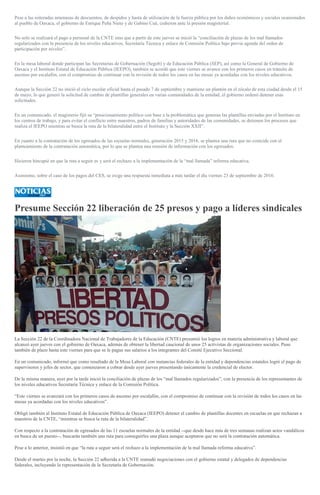 Pese a las reiteradas amenazas de descuentos, de despidos y hasta de utilización de la fuerza pública por los daños económicos y sociales ocasionados
al pueblo de Oaxaca, el gobierno de Enrique Peña Nieto y de Gabino Cué, cedieron ante la presión magisterial.
No solo se realizará el pago a personal de la CNTE sino que a partir de este jueves se inició la “conciliación de plazas de los mal llamados
regularizados con la presencia de los niveles educativos, Secretaría Técnica y enlace de Comisión Política bajo previa agenda del orden de
participación por niveles”.
En la mesa laboral donde participan las Secretarías de Gobernación (Segob) y de Educación Pública (SEP), así como la General de Gobierno de
Oaxaca y el Instituto Estatal de Educación Pública (IEEPO), también se acordó que este viernes se avance con los primeros casos en tránsito de
ascenso por escalafón, con el compromiso de continuar con la revisión de todos los casos en las mesas ya acordadas con los niveles educativos.
Aunque la Sección 22 no inició el ciclo escolar oficial hasta el pasado 7 de septiembre y mantiene un plantón en el zócalo de esta ciudad desde el 15
de mayo, lo que generó la solicitud de cambio de plantillas generales en varias comunidades de la entidad, el gobierno ordenó detener esas
solicitudes.
En un comunicado, el magisterio fijó su “posicionamiento político con base a la problemática que generan las plantillas enviadas por el Instituto en
los centros de trabajo, y para evitar el conflicto entre maestros, padres de familias y autoridades de las comunidades, se detienen los procesos que
realiza el IEEPO mientras se busca la ruta de la bilateralidad entre el Instituto y la Sección XXII”.
En cuanto a la contratación de los egresados de las escuelas normales, generación 2015 y 2016, se plantea una ruta que no coincide con el
planteamiento de la contratación automática, por lo que se plantea una reunión de información con los egresados.
Hicieron hincapié en que la ruta a seguir es y será el rechazo a la implementación de la “mal llamada” reforma educativa.
Asimismo, sobre el caso de los pagos del CES, se exige una respuesta inmediata a más tardar el día viernes 23 de septiembre de 2016.
Presume Sección 22 liberación de 25 presos y pago a líderes sindicales
La Sección 22 de la Coordinadora Nacional de Trabajadores de la Educación (CNTE) presumió los logros en materia administrativa y laboral que
alcanzó ayer jueves con el gobierno de Oaxaca, además de obtener la libertad caucional de unos 25 activistas de organizaciones sociales. Puso
también de plazo hasta este viernes para que se le pague sus salarios a los integrantes del Comité Ejecutivo Seccional.
En un comunicado, informó que como resultado de la Mesa Laboral con instancias federales de la entidad y dependencias estatales logró el pago de
supervisores y jefes de sector, que comenzaron a cobrar desde ayer jueves presentando únicamente la credencial de elector.
De la misma manera, ayer por la tarde inició la conciliación de plazas de los “mal llamados regularizados”, con la presencia de los representantes de
los niveles educativos Secretaría Técnica y enlace de la Comisión Política.
“Este viernes se avanzará con los primeros casos de ascenso por escalafón, con el compromiso de continuar con la revisión de todos los casos en las
mesas ya acordadas con los niveles educativos”.
Obligó también al Instituto Estatal de Educación Pública de Oaxaca (IEEPO) detener el cambio de plantillas docentes en escuelas en que rechazan a
maestros de la CNTE, “mientras se busca la ruta de la bilateralidad”.
Con respecto a la contratación de egresados de las 11 escuelas normales de la entidad --que desde hace más de tres semanas realizan actos vandálicos
en busca de un puesto--, buscarán también una ruta para conseguirles una plaza aunque aceptaron que no será la contratación automática.
Pese a lo anterior, insistió en que “la ruta a seguir será el rechazo a la implementación de la mal llamada reforma educativa”.
Desde el martes por la noche, la Sección 22 adherida a la CNTE reanudó negociaciones con el gobierno estatal y delegados de dependencias
federales, incluyendo la representación de la Secretaría de Gobernación.
 