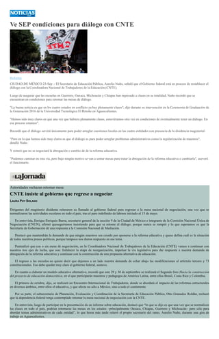 Ve SEP condiciones para diálogo con CNTE
Reforma
CIUDAD DE MÉXICO 23-Sep .- El Secretario de Educación Pública, Aurelio Nuño, señaló que el Gobierno federal está en proceso de restablecer el
diálogo con la Coordinadora Nacional de Trabajadores de la Educación (CNTE).
Luego de asegurar que las escuelas en Guerrero, Oaxaca, Michoacán y Chiapas han regresado a clases en su totalidad, Nuño recordó que se
encuentran en condiciones para retomar las mesas de diálogo.
"La buena noticia es que en los cuatro estados en conflicto ya hay plenamente clases", dijo durante su intervención en la Ceremonia de Graduación de
la Generación 2016 de la Universidad Tecnológica El Retoño en Aguascalientes.
"Hemos sido muy claros en que una vez que hubiera plenamente clases, estuviéramos otra vez en condiciones de eventualmente tener un diálogo. En
ese proceso estamos".
Recordó que el diálogo servirá únicamente para poder arreglar cuestiones locales en las cuatro entidades con presencia de la disidencia magisterial.
"Pero en lo que hemos sido muy claros es que el diálogo es para poder arreglar problemas administrativos como la regularización de maestros",
detalló Nuño.
Y reiteró que no se negociará la abrogación o cambio de de la reforma educativa.
"Podemos caminar en esta vía, pero bajo ningún motivo se van a sentar mesas para tratar la abrogación de la reforma educativa o cambiarla", aseveró
el funcionario.
Autoridades rechazan retomar mesa
CNTE insiste al gobierno que regrese a negociar
LAURA POY SOLANO
Dirigentes del magisterio disidente reiteraron su llamado al gobierno federal para regresar a la mesa nacional de negociación, una vez que se
normalizaron las actividades escolares en todo el país, tras el paro indefinido de labores iniciado el 15 de mayo.
En entrevista, Enrique Enriquéz Ibarra, secretario general de la sección 9 de la Ciudad de México e integrante de la Comisión Nacional Única de
Negociación (CNUN), afirmó queseguiremos insistiendo para que se retome el diálogo, porque nunca se rompió y lo que esperamos es que la
Secretaría de Gobernación dé una respuesta a la Comisión Nacional de Mediación.
Destacó que mantendrán la demanda de que ningún maestros sea cesado por oponerse a la reforma educativa y quese defina cuál es la situación
de todos nuestros presos políticos, porque tampoco nos dieron respuesta en ese tema.
Puntualizó que con o sin mesa de negociación, en la Coordinadora Nacional de Trabajadores de la Educación (CNTE) vamos a continuar con
nuestros tres ejes de lucha, que son: fortalecer la etapa de reorganización, impulsar la vía legislativa para dar respuesta a nuestra demanda de
abrogación de la reforma educativa y continuar con la construcción de una propuesta alternativa de educación.
El regreso a las escuelas no quiere decir que dejemos a un lado nuestra demanda de echar abajo las modificaciones al artíctulo tercero y 73
constitucionales. Eso debe quedar muy claro al gobierno federal, sostuvo.
En cuanto a elaborar un modelo educativo alternativo, recordó que este 29 y 30 de septiembre se realizará el Segundo foro Hacia la construcción
del proyecto de educación democrática, en el que participarán maestros y pedagogos de América Latina, entre ellos Brasil, Costa Rica y Colombia.
El primero de octubre, dijo, se realizará un Encuentro Internacional de Trabajadores, donde se abordará el impacto de las reformas estructurales
en diversos ámbitos, entre ellos el educativo, y que afecta no sólo a México, sino a todo el contienente.
Por su parte, el subsecretario de Planeación, Evaluación y Coordinación de la Secretaría de Educación Pública, Otto Granados Roldán, rechazó
que la dependencia federal tenga contemplado retomar la mesa nacional de negociación con la CNTE.
En entrevista, luego de participar en la presentación de un informe sobre educación, destacó que “lo que se dijo es que una vez que se normalicen
las clases en todo el país, podrían retomarse las mesas en los estados –principalmente Oaxaca, Chiapas, Guerrero y Michoacán– pero sólo para
abordar temas administrativos de cada entidad”, lo que horas más tarde reiteró el propio secretario del ramo, Aurelio Nuño, durante una gira de
trabajo en Aguascalientes.
 