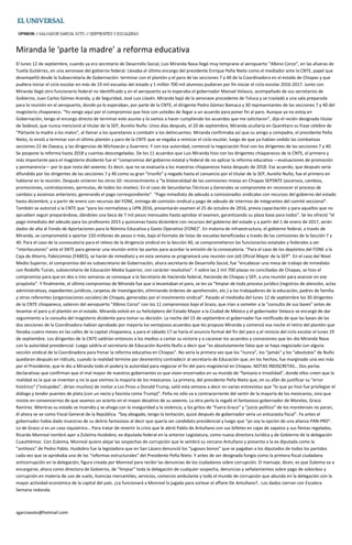 Miranda le ‘parte la madre’ a reforma educativa
El lunes 12 de septiembre, cuando ya era secretario de Desarrollo Social, Luis Miranda Nava llegó muy temprano al aeropuerto “Albino Corzo”, en las afueras de
Tuxtla Gutiérrez, en una aeronave del gobierno federal. Llevaba el último encargo del presidente Enrique Peña Nieto como el mediador ante la CNTE, papel que
desempeñó desde la Subsecretaría de Gobernación: terminar con el plantón y el paro de las secciones 7 y 40 de la Coordinadora en el estado de Chiapas y que
pudiera iniciar el ciclo escolar en más de 19 mil escuelas del estado y 1 millón 700 mil alumnos pudieran por fin iniciar el ciclo escolar 2016-2017. Junto con
Miranda llegó otro funcionario federal no identificado y en el aeropuerto ya lo esperaba el gobernador Manuel Velasco, acompañado de sus secretarios de
Gobierno, Juan Carlos Gómez Aranda, y de Seguridad, José Luis Llavén. Miranda bajó de la aeronave procedente de Toluca y se trasladó a una sala preparada
para la reunión en el aeropuerto, donde ya lo esperaban, por parte de la CNTE, el dirigente Pedro Gómez Bamaca y 30 representantes de las secciones 7 y 40 del
magisterio chiapaneco. “Yo vengo aquí por el compromiso que hice con ustedes de llegar a un acuerdo para poner fin al paro. Aunque ya no estoy en
Gobernación, tengo el encargo directo de terminar este asunto y lo vamos a hacer cumpliendo los acuerdos que me solicitaron”, dijo el recién designado titular
de Sedesol, que nunca mencionó al titular de la SEP, Aurelio Nuño. Unos días después, el 20 de septiembre, Miranda acuñaría en Querétaro su frase célebre de
“Pártanle la madre a los malos”, al llamar a los queretanos a combatir a los delincuentes. Miranda confirmaba así que su amigo y compadre, el presidente Peña
Nieto, lo envió a terminar con el último plantón y paro de la CNTE que se negaba a reiniciar el ciclo escolar, luego de que ya habían cedido las combativas
secciones 22 de Oaxaca, y las dirigencias de Michoacán y Guerrero. Y con esa autoridad, comenzó la negociación final con los dirigentes de las secciones 7 y 40.
Se pospone la reforma hasta 2018 y cuentas descongeladas. De los 11 acuerdos que Luis Miranda hizo con los dirigentes chiapanecos de la CNTE, el primero y
más importante para el magisterio disidente fue el “compromiso del gobierno estatal y federal de no aplicar la reforma educativa —evaluaciones de promoción
y permanencia— por lo que resta del sexenio. Es decir, que no se evaluaría a los maestros chiapanecos hasta después de 2018. Ese acuerdo, que después sería
difundido por los dirigentes de las secciones 7 y 40 como su gran “triunfo” y negado hasta el cansancio por el titular de la SEP, Aurelio Nuño, fue el primero en
hablarse en la reunión. Después vinieron los otros 10: reconocimiento a “la bilateralidad de las comisiones mixtas en Chiapas SEPSNTE (ascensos, cambios,
promociones, contrataciones, permutas, de todos los niveles). En el caso de Secundarias Técnicas y Generales se compromete en reconocer el proceso de
cambios y ascensos anteriores, generando el pago correspondiente”. “Pago inmediato de adeudo a comisionados sindicales con recursos del gobierno del estado
hasta diciembre, y a partir de enero con recursos del FONE, entrega de comisión sindical y pago de adeudo de interinos de integrantes del comité seccional”.
También se autorizó a la CNTE que “para los normalistas y UPN 2016, presentarán examen el 25 de octubre de 2016, previa capacitación y para aquellos que no
aprueben seguir preparándose, dándoles una beca de 7 mil pesos mensuales hasta aprobar el examen, garantizando su plaza base para todos”. Se les ofreció “el
pago inmediato del adeudo para los profesores 2015 y quincenas hasta diciembre con recursos del gobierno del estado y a partir del 1 de enero de 2017, serán
dados de alta al Fondo de Aportaciones para la Nómina Educativa y Gasto Operativo (FONE)”. En materia de infraestructura, el gobierno federal, a través de
Miranda, se comprometió a aportar 150 millones de pesos o más, bajo el formato de listas de escuelas beneficiadas a través de las comisiones de la Sección 7 y
40. Para el caso de la convocatoria para el relevo de la dirigencia sindical en la Sección 40, se comprometieron los funcionarios estatales y federales a ser
“interlocutores” ante el SNTE para generar una reunión entre las partes para acordar la emisión de la convocatoria. “Para el caso de los depósitos del FONE a la
Caja de Ahorro, Fideicomiso (FABES), se harán de inmediato y en esta semana se programará una reunión con (el) Oficial Mayor de la SEP”. En el caso del Nivel
Medio Superior, el compromiso del ex subsecretario de Gobernación, ahora secretario de Desarrollo Social, fue “encabezar una mesa de trabajo de inmediato
con Rodolfo Tuirán, subsecretario de Educación Media Superior, con carácter resolutivo”. Y sobre las 2 mil 700 plazas no conciliadas de Chiapas, se hizo el
compromiso para que en dos o tres semanas se convoque a la Secretaría de Hacienda federal, Hacienda de Chiapas y SEP, a una reunión para avanzar en ese
propósito”. Y finalmente, el último compromiso de Miranda fue que si levantaban el paro, se les va “limpiar de todo proceso jurídico (registros de atención, actas
administrativas, expedientes jurídicos, carpetas de investigación, eliminando órdenes de aprehensión, etc.) a los trabajadores de la educación, padres de familia
y otros referentes (organizaciones sociales) de Chiapas, generadas por el movimiento sindical”. Pasado el mediodía del lunes 12 de septiembre los 30 dirigentes
de la CNTE chiapaneca, salieron del aeropuerto “Albino Corzo” con los 11 compromisos bajo el brazo, que irían a someter a la “consulta de sus bases” antes de
levantar el paro y el plantón en el estado. Miranda volvió en su helicóptero del Estado Mayor a la Ciudad de México y el gobernador Velasco se encargó de dar
seguimiento a la consulta del magisterio disidente para tomar su decisión. La noche del 15 de septiembre el gobernador fue notificado de que las bases de las
dos secciones de la Coordinadora habían aprobado por mayoría los ventajosos acuerdos que les propuso Miranda y comenzó esa noche el retiro del plantón que
llevaba cuatro meses en las calles de la capital chiapaneca, y para el sábado 17 se haría el anuncio formal del fin del paro y el reinicio del ciclo escolar el lunes 19
de septiembre. Los dirigentes de la CNTE saldrían entonces a los medios a cantar su victoria y a cacarear los acuerdos y concesiones que les dio Miranda Nava
con la autoridad presidencial. Luego saldría el secretario de Educación Aurelio Nuño a decir que “es absolutamente falso que se haya negociado con alguna
sección sindical de la Coordinadora para frenar la reforma educativa en Chiapas”. No sería la primera vez que los “nunca”, los “jamás” y los “absolutos” de Nuño
quedaran después en ridículo, cuando la realidad termine por desmentiry contradecir al secretario de Educación que, en los hechos, fue marginado una vez más
por el Presidente, que le dio a Miranda todo el podery la autoridad para negociar el fin del paro magisterial en Chiapas. NOTAS INDISCRETAS… Dos perlas
declarativas que confirman que el mal mayor de nuestros gobernantes es que viven encerrados en su mundo de “fantasía e irrealidad”, donde ellos creen que la
realidad es la que se inventan y no la que vivimos la mayoría de los mexicanos. La primera, del presidente Peña Nieto que, en su afán de justificar su “error
histórico” (“estupidez”, dirían muchos) de invitar a Los Pinos a Donald Trump, salió esta semana a decir en varias entrevistas que “lo que yo hice fue privilegiar el
diálogo y tender puentes de plata (con un necio y fascista como Trump)”. Peña no sólo va a contracorriente del sentir de la mayoría de los mexicanos, sino que
insiste en convencernos de que veamos un acierto en el mayor desatino de su sexenio. La otra perla la regaló el fantasioso gobernador de Morelos, Graco
Ramírez. Mientras su estado se incendia y se ahoga con la inseguridad y la violencia, y los gritos de “Fuera Graco” y “juicio político” de los morelenses no paran,
él ahora se ve como Fiscal General de la República. “Soy abogado, tengo la tentación, quizá después de gobernador sería un entusiasta fiscal”. Ya antes el
gobernador había dado muestras de su delirio fantasioso al decir que quería ser candidato presidencial y luego que “yo soy la opción de una alianza PAN-PRD”.
Lo de Graco sí es un caso siquíatrico… Para tratar de revertir la crisis que le abrió Pablo de Antuñano con sus billetes en cajas de zapatos y sus fiestas regaladas,
Ricardo Monreal nombró ayer a Zuleima Huidobro, ex diputada federal en la anterior Legislatura, como nueva directora Jurídica y de Gobierno de la delegación
Cuauhtémoc. Con Zuleima, Monreal quiere alejar las sospechas de corrupción que le sembró su cercano Antuñano y presenta a la ex diputada como la
“antítesis” de Pedro Pablo. Huidobro fue la legisladora que en San Lázaro denunció los “jugosos bonos” que se pagaban a los diputados de todos los partidos
cada vez que se aprobaba una de las “reformas estructurales” del Presidente Peña Nieto. Y antes de ser designada fungía como la primera fiscal ciudadana
anticorrupción en la delegación, figura creada por Monreal para recibir las denuncias de los ciudadanos sobre corrupción. El mensaje, dicen, es que Zuleima va a
encargarse, ahora como directora de Gobierno, de “limpiar” toda la delegación de cualquier sospecha, denuncias y señalamientos sobre pago de soborbos y
corrupción en materia de uso de suelo, licencias mercantiles, servicios, comercio ambulante y todo el mundo de corrupción que abunda en la delegación con la
mayor actividad económica de la capital del país. ¿Le funcionará a Monreal la jugada para sortear el affaire De Antuñano?.. Los dados cierran con Escalera.
Semana redonda.
sgarciasoto@hotmail.com
 
