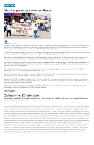 Marchan por tercer día los estudiantes
Karla Arrazola
TUXTEPEC, Oax.- Por tercer día consecutivo, alumnos del Instituto Tecnológico de la Cuenca del Papaloapan (ITCP) se movilizaron para exigir el
pago de la beca Manutención y anunciaron más actividades en donde esperan la participación de más becarios procedentes de otras universidades e
institutos que se encuentran en la misma situación como el Instituto Tecnológico de Tuxtepec.
A pesar de tomar finanzas, marchar y movilizarse en el estado otros institutos, para el presidente estudiantil del ITCP, Feliciano Aragón Wilchez, aún
no obtienen respuesta positiva del gobierno, quien solo les pagó un mes de beca cuando les adeudan cuatro meses.
La respuesta fue considerada por los estudiantes como una ofensa, porque con anterioridad firmaron las permanencias, por lo cual considera que el
recurso les corresponde a los estudiantes y el gobierno del estado se rehúsa a entregar, escenario que generó el descontento de los estudiantes.
Los alumnos no bajaran la guardia seguirán las manifestaciones de manera pacifica, están preparando nuevas acciones que serán consensadas con los
400 estudiantes afectados del instituto. Además esperan que más universidades se unan, en especial el ITT que tiene una matricula importante y un
porcentaje elevado de alumnos becados.
Los estudiantes afectado tuvieron acercamiento con otros institutos y universidad, esperan que la próxima semana se una la Universidad del
Papaloapan (UNPA), Universidad Pedagógica Nacional (UPN) y el ITT.
Los jóvenes manifestaron que esto apenas comienza y si el gobierno no deposita los cuatros meses que les adeudas las acciones incrementarán, los
estudiantes rechazaron un mes de deposito y el acuerdo interno fue no bajar la guardia.
La matricula del ITCP se integra por 600 alumnos, el 90 por ciento esta becado y los que no tienen el beneficio también los apoyan. Los estudiantes
solicitaron un permiso general al instituto para no perder clases, hasta ahora la manifestación es por parte de la población estudiantil, los maestros no
intervienen únicamente les brindaron el permiso.
La marcha que realizaron fue pacifica, inició del parque La Piragua al Benito Juárez, posteriormente tomaron finanzas y estuvieron en el palacio
municipal por varias horas con pancartas y en espera de nuevas respuestas.
Zafarrancho: 12 lesionados
Se enfrentan pobladores de San Juan Juquila Mixe y de la agencia de Guadalupe Victoria, en la Sierra Sur de Oaxaca
por Jacobo Robles el Sábado 24 de septiembre de 2016 - 05:00:02
Doce personas descalabradas con palos y piedras, dejó como saldo una riña ocurrida ayer entre habitantes de San Juan Juquila Mixe y la agencia municipal de Guadalupe
Victoria, tras la elección de autoridades municipales, esto en la Sierra Sur. La cruenta batalla ocurrió tras fuertes discusiones, luego de que en lugar se llevaría a cabo la
elección de nuevo agente municipal de Guadalupe Victoria, pero no hubo quórum. Según las primeras investigaciones, la nula presencia de pobladores de Guadalupe
Victoria, molestó a las autoridades de San Juan Juquila, iniciándose así una fuerte discusión. A través de las redes sociales, pobladores solicitaron la presencia de policías
y socorristas, indicando que en el lugar había varias personas lesionadas y que incluso, se escuchaban disparos de armas de fuego. El saldo preliminar fue de 12 lesionados
por heridas ocasionadas con palos y piedras. Socorristas indicaron que el lugar no era seguro para ingresar y brindar los primeros auxilios a las víctimas, por ello esperaron
la presencia de la Policía Estatal y demás corporaciones, elementos que resguardaron la zona, en espera de órdenes por parte de los mandos policiacos. Más tarde,
habitantes de la localidad de Guadalupe Victoria iniciaron un bloqueo a la entrada de la comunidad, con el fin de exigir justicia de las agresiones sufridas. Muy cerca de la
movilización, elementos de la Policía Estatal, encabezados por el comandante de la zona, se mantuvieron al margen de lo ocurrido, para evitar un segundo enfrentamiento.
Pobladores indicaron que ayer estaba programada una asamblea para elegir a las nuevas autoridades municipales, sin embargo, esta se suspendió debido a la
confrontación. Y es que a decir de algunos habitantes, uno de los grupos era apoyado por las autoridades del municipio de San Juan Juquila Mixe. Según la postura de las
autoridades de San Juan, era la de ingresar a la agencia de Guadalupe Victoria y apoyar a otro grupo que también quería elegir a sus autoridades. De acuerdo con las
autoridades, 3 lesionados son de la agencia Guadalupe Victoria y 9 del municipio de San Juan Juquila, entre ellos el síndico municipal. Por la tarde, se informó que a la
altura del crucero a San Pedro Ocotepec, sobre el camino, pobladores bloquearon con una retroexcavadora, con la cual se realizó una zanja para obstruir el paso de
personas de Guadalupe Victoria, por lo que policías realizaban recorridos en la zona para evitar más enfrentamientos. San Juan Juquila Mixes es uno de los 570
municipios que conforman al estado mexicano de Oaxaca y pertenece al distrito de Yautepec, dentro de la región Sierra Sur.
 