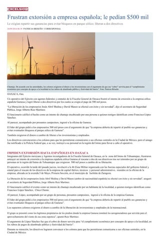 Frustran extorsión a empresa española; le pedían $500 mil
Le exigían repartir sus ganancias para evitar bloqueos en parque eólico; liberan a dos directivos
24/09/2016 06:38 PATRICIA BRISEÑO / CORRESPONSAL
1 / 2
Chantaje. De acuerdo con las autoridades, los colonos exigieron el dinero a los inversionistas con el argumento de que ese “cobro” serviría para el “cumplimiento
económico por concepto de apoyo a la localidad en los rubros de alumbrado público y festividad del barrio”. Foto: Patricia Briseño
OAXACA, Oax.
Un operativo del Ejército con agentes federales y estatales de la Fiscalía General de Oaxaca frustró el intento de extorsión a la empresa eólica
española Gamesa y logró liberar a dos directivos por los cuales se exigía el pago de 500 mil pesos.
“La liberación de los empresarios Jesús Abril Medina y David Manzo se efectuó con éxito y sin novedad”, dijo el secretario de Seguridad
Pública, Jorge Alberto Ruiz Martínez.
El funcionario calificó el hecho como un intento de chantaje encabezado por una persona a quienes testigos identifican como Francisco López
Sánchez.
Al parecer, acompañado por presuntos campesinos, ingresó a la oficina de Gamesa.
El líder del grupo pidió a los empresarios 500 mil pesos con el argumento de que “la empresa debería de repartir al pueblo sus ganancias y
evitar eventuales bloqueos al parque eólico de Gamesa”.
También exigieron el dinero a cambio de liberar a los inversionistas y empleados.
Los directivos convencieron a los colonos para que les permitieran comunicarse a sus oficinas centrales en la Ciudad de México, pero el amago
fue notificado a la Policía Federal que, a su vez, instruyó a su personal en la región del Istmo para llevar a cabo el operativo.
IMPIDEN EXTORSIÓN HACIA ESPAÑOLES EN OAXACA
Integrantes del Ejército mexicano y Agentes investigadores de la Fiscalía General de Oaxaca, en la zona del Istmo de Tehuantepec, frustraron
anteayer un intento de extorsión a la empresa española eólica Gamesa al rescatar a dos de sus directivos tras ser retenidos por un grupo de
personas en la región del Istmo de Tehuantepec que exigieron 500 mil pesos a cambio de su liberación.
El operativo, ocurrido la tarde del pasado jueves, involucró a la 46 Zona Militar organizada con las fuerzas especiales del gobierno federal y
estatal para el rescate de los directivos de la empresa de capital ibérico, técnicos y personal administrativo, reunidos en la oficina de la
empresa, ubicada en la avenida 5 de Mayo, Primera Sección, en el municipio de Juchitán de Zaragoza.
La liberación de los empresarios Jesús Abril Medina y David Manzo (ambos de nacionalidad española) se efectuó con éxito y sin novedad”, aseguró
el secretario de Seguridad Pública, Jorge Alberto Ruiz Martínez.
El funcionario calificó el evento como un intento de chantaje encabezado por un habitante de la localidad, a quienes testigos identifican como
Francisco López Sánchez, Chico Chente.
Al parecer, López, acompañado por un grupo de personas, presuntos campesinos, ingresó a la oficina de la empresa Gamesa.
El líder del grupo pidió a los empresarios 500 mil pesos con el argumento de que “la empresa debería de repartir al pueblo sus ganancias y
evitar eventuales bloqueos al parque eólico de Gamesa”.
Los supuestos colonos exigieron el dinero a cambio de la liberación de inversionistas y empleados de la transnacional.
El grupo se presentó como los legítimos propietarios de los predios donde la empresa Gamesa instalará los aerogeneradores que servirán para el
aprovechamiento del viento de esa zona zapoteca”, apuntó Ruiz Martínez.
El argumento de López Sánchez fue que el cobro de dinero serviría para “el cumplimiento económico por concepto de apoyo a la localidad, en
los rubros de pagos de alumbrado público y festividad del barrio”.
Durante su retención, los directivos lograron convencer a los colonos para que les permitieran comunicarse a sus oficinas centrales, en la
Ciudad de México.
 