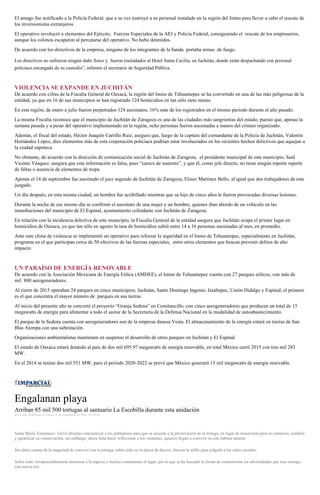 El amago fue notificado a la Policía Federal, que a su vez instruyó a su personal instalado en la región del Istmo para llevar a cabo el rescate de
los inversionistas extranjeros.
El operativo involucró a elementos del Ejército, Fuerzas Especiales de la AEI y Policía Federal, consiguiendo el rescate de los empresarios,
aunque los colonos escaparon al percatarse del operativo. No hubo detenidos.
De acuerdo con los directivos de la empresa, ninguno de los integrantes de la banda portaba armas de fuego.
Los directivos no sufrieron ningún daño físico y fueron trasladados al Hotel Santa Cecilia, en Juchitán, donde están despachando con personal
policiaco encargado de su custodia”, informó el secretario de Seguridad Pública.
VIOLENCIA SE EXPANDE EN JUCHITÁN
De acuerdo con cifras de la Fiscalía General de Oaxaca, la región del Istmo de Tehuantepec se ha convertido en una de las más peligrosas de la
entidad, ya que en 16 de sus municipios se han registrado 124 homicidios en tan sólo siete meses.
En esta región, de enero a julio fueron perpetrados 124 asesinatos, 16% más de los registrados en el mismo periodo durante el año pasado.
La misma Fiscalía reconoce que el municipio de Juchitán de Zaragoza es una de las ciudades más sangrientas del estado, puesto que, apenas la
semana pasada y a pesar del operativo implementado en la región, ocho personas fueron asesinadas a manos del crimen organizado.
Además, el fiscal del estado, Héctor Joaquín Carrillo Ruiz, aseguro que, luego de la captura del comandante de la Policía de Juchitán, Valentín
Hernández López, diez elementos más de esta corporación policiaca podrían estar involucrados en los recientes hechos delictivos que aquejan a
la ciudad zapoteca.
No obstante, de acuerdo con la dirección de comunicación social de Juchitán de Zaragoza, el presidente municipal de este municipio, Saúl
Vicente Vásquez, asegura que esta información es falsa, pues “carece de sustento”, y que él, como jefe directo, no tiene ningún reporte reporte
de faltas o ausencia de elementos de tropa.
Apenas el 14 de septiembre fue asesinado el juez segundo de Juchitán de Zaragoza, Eliseo Martínez Bello, al igual que dos trabajadores de este
juzgado.
Un día después, en esta misma ciudad, un hombre fue acribillado mientras que su hijo de cinco años le fueron provocadas diversas lesiones.
Durante la noche de ese mismo día se confirmó el asesinato de una mujer y un hombre, quienes iban abordo de un vehículo en las
inmediaciones del municipio de El Espinal, ayuntamiento colindante con Juchitán de Zaragoza.
En relación con la incidencia delictiva de este municipio, la Fiscalía General de la entidad asegura que Juchitán ocupa el primer lugar en
homicidios de Oaxaca, ya que tan sólo en agosto la tasa de homicidios subió entre 14 a 16 personas asesinadas al mes, en promedio.
Ante este clima de violencia se implementó un operativo para reforzar la seguridad en el Istmo de Tehuantepec, especialmente en Juchitán,
programa en el que participan cerca de 50 efectivos de las fuerzas especiales, entre otros elementos que buscan prevenir delitos de alto
impacto.
UN PARAÍSO DE ENERGÍA RENOVABLE
De acuerdo con la Asociación Mexicana de Energía Eólica (AMDEE), el Istmo de Tehuantepec cuenta con 27 parques eólicos, con más de
mil 800 aerogeneradores.
Al cierre de 2015 operaban 24 parques en cinco municipios; Juchitán, Santo Domingo Ingenio, Ixtaltepec, Unión Hidalgo y Espinal; el primero
es el que concentra el mayor número de parques en sus tierras.
Al inicio del presente año se concretó el proyecto “Granja Sedena” en Comitancillo, con cinco aerogeneradores que producen un total de 15
megawatts de energía para alimentar a todo el sector de la Secretaría de la Defensa Nacional en la modalidad de autoabastecimiento.
El parque de la Sedena cuenta con aerogeneradores son de la empresa danesa Vesta. El almacenamiento de la energía estará en tierras de San
Blas Atempa con una subestación.
Organizaciones ambientalistas mantienen en suspenso el desarrollo de otros parques en Juchitán y El Espinal.
El estado de Oaxaca estará dotando al país de dos mil 695.97 megawatts de energía renovable, en total México cerró 2015 con tres mil 283
MW.
En el 2014 se tenían dos mil 551 MW, para el periodo 2020-2022 se prevé que México generará 15 mil megawatts de energía renovable.
Engalanan playa
Arriban 85 mil 500 tortugas al santuario La Escobilla durante esta anidación
por Vianey Rodríguez el Viernes 23 de septiembre de 2016 - 05:00:02
Santa María Tonameca.- Llevó décadas concientizar a los pobladores para que se unieran a la preservación de la tortuga, en lugar de masacrarla para su comercio, cuidarla
y garantizar su conservación, sin embargo, ahora falta hacer reflexionar a los visitantes, quienes llegan a convivir en este hábitat natural.
Sin darse cuenta de la magnitud de convivir con la tortuga, sobre todo en la época de desove, buscan la selfie para colgarla a las redes sociales.
Sobre todo, irresponsablemente molestan a la especie e incluso contaminan el lugar, por lo que se ha buscado la forma de contrarrestar las adversidades que trae consigo
esta nueva era.
 