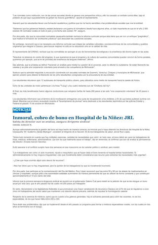 "Las normales como institución, son de las pocas escuelas donde se genera una perspectiva crítica y ello ha causado un embate contra ellas, bajo el
pretexto de que aquí supuestamente se gestan los futuros guerrilleros", apuntó el representante.

Aseveró que los estudiantes llevan una formación académica y política que los ha hecho sensibles a las problemáticas sociales que vive la entidad.

"Sabemos que los gobiernos federal y estatal declararon una guerra al normalismo desde hace algunos años, un dato importante es que en el año 2 000
existían 46 normales rurales en todo el país y a la fecha solo existen 16", aseguró.

Por otra parte, dijo que la comunidad normalista oaxaqueña también rechaza la reforma curricular porque ésta tiene que ver con un enfoque "pragmático",
que implica la formación de "profesores prácticos" que descuidan las cuestiones sociales.

Sin embargo, reconoció que sí es necesaria una reforma curricular que integre las variables culturales y socioeconómicas de las comunidades y pueblos
originarios que integran a Oaxaca, para buscar mejoras no sólo en su educación sino en la calidad de vida.

El representante del CRENO, rechazó que los normalistas se opongan al uso de herramientas tecnológicas o la enseñanza del idioma inglés en las aulas.

"Nosotros no estamos en contra del progreso, lo que queremos es que el progreso y la cultura de nuestras comunidades puedan convivir de forma paralela,
queremos por ejemplo, que se le de prioridad ala enseñanza de lenguas maternas", afirmó.

Dijo además, que la protesta se definió "haciendo un análisis para mediar la cuestión de la acciones, para no afectar la ciudadanía. Se están liberando las
casetas y se pide una cooperación voluntaria para enviarla a los compañeros de Michoacán".

Sostuvo que la actividad responde a una acción coordinada con escuelas normales de Guerrero, Veracruz, Chiapas y municipios de Michoacán, que
ejercen presión para obtener la liberación de los ocho estudiantes consignados por la procuraduría de esa entidad.

Los estudiantes retuvieron ayer 12 autobuses de transporte público urbano, para utilizarlos como medio de transporte hacia la caseta de Huitzo.

Ocho de las unidades de motor pertenecen a la línea "Tusug" y los cuatro restantes son de "Choferes del Sur".

Al final, los más beneficiados fueron algunos conductores que redujeron tarifas de hasta 290 pesos a tan solo "una cooperación voluntaria" de 20 pesos o
más.

Los estudiantes informaron que al término de la movilización entregarían una cuota de recuperación a los choferes, a fin de que éstos pudieran surtirse con
diesel. Mientras que el dinero recaudado durante el "levantamiento de plumas" sería destinado a los estudiantes reprimidos por las policías Estatal y
Federal el pasado 15 de octubre en Michoacán.




Inmoral, cobro de bono en Hospital de la Niñez: JRL
Salida de director aun se analiza, asegura dirigente sindical
ISMAEL GARCÍA M.

Aunque administrativamente la gestión del bono se haya hecho de manera correcta, es inmoral que lo haya obtenido los directivos del Hospital de la Niñez
Oaxaqueña "Dr. Guillermo Zárate Mijangos", consideró el dirigente de la Sección 35 de los trabajadores de salud, Jenoé Ruiz López.

"Sobre todo tomando en cuenta que hay múltiples carencias, cantidad de necesidades que cubrir; en todo caso, el bono debió ser para los trabajadores de
línea, médicos, enfermeras, administrativos, que son los que realmente sacan el trabajo", dijo en entrevista, al confirmar que aun se analiza la permanencia
del director, Ernesto Garzón Sánchez.

Evitó aseverar si el conflicto surgido hace dos semanas en ese nosocomio es de carácter político o sindical, pero insistió:

"Los trabajadores ven como un acto incorrecto, injusto e inequitativo que se hayan dado el bono teniendo el hospital tantas necesidades. Si
administrativamente no hay ninguna irregularidad, creo que moralmente debió considerarse ese recurso para solventar las necesidades más urgentes".

--¿Cree que haya ocurrido algún acto desvío de recursos?

--Nos han dicho que no hay irregularidad, pero la opinión de los trabajadores es que es moralmente incorrecto.

Por otra parte, tras participar en la conmemoración del Día del Médico, Ruiz López reconoció que hay entre 85 y 90 por de abasto de medicamentos en
clínicas y hospitales, aunque pidió a las autoridades estatales suministren de manera permanente los que se utilicen de forma constante y que constituyen
aproximadamente el 10 por ciento del total.

Informó que la próxima semana la dirigencia sindical se reunirá con el gobernador Gabino Cué para insistir en la petición de que se les otorgue un bono
anual por vida cara, que el año pasado fue de cuatro mil 200 pesos por trabajador.

En tanto, demandarán a los legisladores federales a que promuevan una mayor canalización de recursos a Oaxaca con el fin de que se regularice a unos
cinco mil trabajadores del sector salud que mantienen una relación laboral precaria, además de impulsar la homologación salarial.

Respecto de la carencia de médicos, opinó que en cuanto a los galenos generales, hay el suficiente personal para cubrir las vacantes, no así los
especialistas, de los que hacen falta entre 200 a 350.

Para abatir esa problemática, dijo que se implementó desde el año pasado un programa para formar a médicos especialistas rurales, con los cuales en dos
años se terminaría con el rezago.
 