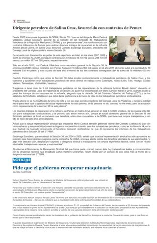 Dirigente petrolero de Salina Cruz, favorecido con contratos de Pemex
        MARTES, 23 DE OCTUBRE DE 2012 10:09
        HIRAM MORENO

Desde 2007 la empresa Ingeniería ALOOBA, SA de CV, “que es del dirigente Mario Carlock
Villalobos, actual secretario general de la Sección 38 del Sindicato de Trabajadores
Petroleros de la República Mexicana (STPRM), y sus prestanombres”, ha sido favorecido con
contratos millonarios de Pemex para realizar diversos trabajos de reparación en la refinería
Antonio Dovalí Jaime, en Salina Cruz, denunció Cándido Escárraga Escudero, presidente del
Consejo Local de Vigilancia de la misma Sección 38.

De acuerdo con documentos en poder de este reportero, en total, en los años 2007, 2008 y
2009, la empresa ALOOBA consiguió contratos por 2 millones 46 mil 792 pesos, 298 mil 044
pesos y un millón 357 mil 595 pesos, respectivamente.

Sólo en el año 2010, con Carlock Villalobos como secretario general de la Sección 38, la
empresa ALOOBA obtuvo contratos con Pemex hasta por 9 millones 900 mil pesos; en el año 2011 el monto subió a la cantidad de 18
millones 038 mil pesos, y sólo a junio de este año el monto de los dos contratos conseguidos dan la suma de 18 millones 690 mil
pesos.

Cándido Escárraga refirió que antes la Sección 38 daba empleo preferentemente a trabajadores petroleros de Salina Cruz, y los
operarios y ayudantes eran trabajadores petroleros de otros centros de trabajo como Cadereyta, Nuevo León; Tula, Hidalgo; Ciudad
Madero, Tamaulipas, y Minatitlán, Veracruz.

“Llegamos a tener más de 5 mil trabajadores petroleros en las reparaciones de la refinería Antonio Dovalí Jaime”, recuerda el
presidente del Consejo Local de Vigilancia de la Sección 38, quien fue desconocido por Mario Carlock desde el 2010, cuando acudió a
parar los trabajos de una empresa en la refinería, alegando que la cláusula 34 del Contrato Colectivo de Trabajo (CCT) y de los
estatutos del Sindicato, establecen que debe darse preferencia a la mano de obra de los trabajadores petroleros sindicalizados.

“Hasta ahora no se ha modificado la toma de nota y por eso sigo siendo presidente del Consejo Local de Vigilancia, y tengo la calidad
moral para decir que la gestión del actual representante ha sido pésima, de la persona no sé, con eso no me meto, pero la actuación
como representante de la sección 38 ha sido pésima”.

Los diversos trabajos de reparación en la refinería de Pemex en Salina Cruz generan en total 5 mil 600 empleos, de los cuales sólo 324
son para trabajadores sindicalizados, y el próximo año serán menos aún, porque el actual secretario general de la Sección 38 del
Sindicato petrolero ya firmó un convenio que beneficia, entre otras compañías, a ALOOBA, que tiene sus propios trabajadores y con
ello se hace de lado a los sindicalizados.

Acusó que la actual representación sindical que encabeza Mario Carlock también pretende “borrar del Contrato Colectivo lo que con
tanto esfuerzo y responsabilidad nuestra dirigencia nacional ha obtenido para los trabajadores petroleros, como es la cláusula 34, en la
que Carlock ha buscado únicamente el beneficio personal, olvidándose de que él representa los intereses de los trabajadores
petroleros de la Sección 38 del STPRM”.

Escárraga Escudero, que encabezó la Sección 38, de 2004 a 2009, señaló que la actual representación sindical no sólo aprovecha su
posición para hacer grandes negocios con la compañía ALOOBA, sino que atenta contra los derechos laborales de sus agremiados, “y
algo más delicado aún, despide por capricho o venganza sindical a trabajadores con amplia experiencia laboral, todos con un récord
intachable; trabajadores capaces y responsables”.

Al referirse al Movimiento de Renovación Sindical del que forma parte, precisó que en éste hay trabajadores leales y comprometidos
con la dirigencia nacional que encabeza Carlos Romero Deshamps, recién electo por un periodo de seis años más al frente de la
dirigencia nacional del STPRM.




Pide que el gobierno recuperar maquinaria
RACIEL MARTÍNEZ



Nahúm Mauricio Picazo Castro, ex empleado de Módulos de Maquinaria, pidió al gobernador sea ubicado el
tractor D6 Caterpillar y que no "desaparezca" de nuevo.

Para evitar que vivales vuelvan a "extraviar" una máquina caterpillar recuperada a principios del presente año, el
ex empleado de Módulos de Maquinaria solicita la urgente intervención del gobernador Gabino Cué a fin de ubicar
el tractor D6 Caterpillar y no vuela a quedar "desaparecida".

El ex funcionario Nahúm Mauricio Picazo Castro -el mismo que denunció una doble licitación de rehabilitación de un camino por parte de Caminos y
Aeropistas de Oaxaca--, dijo que es necesario que el mandatario esté alerta ante la poca honestidad de sus colaboradores.

"La maquinaria con número de serie CBJ00420 y número económico T1-13, propiedad del Gobierno del Estado, fue recuperado el 20 de enero del presente
año ya que estaba en poder del H. Ayuntamiento de Santa Cruz Itundujia que indebidamente le colocaron un rotulo como propiedad de ese Ayuntamiento.
La propiedad de la máquina no la pudieron acreditar y se trató de una supuesta donación de la administración estatal pasada".

Picazo Castro precisa que el referido tractor fue trasladado de la población de Santa Cruz Itundujia a la ciudad de Oaxaca de Juárez, para lo cual firmó un
recibo que lo hace responsable.

Al quedar despedido de la Dirección de Módulos de Maquinaria, hoy llamada Dirección de Módulos Microrregionales, dependiente de la Dirección de
Caminos y Aeropistas de Oaxaca, "quiero liberarme si tener alguna responsabilidad, sin embargo, la superioridad ha hecho caso omiso de mis peticiones lo
que me obliga en hacer la denuncia pública para la intervención del mandatario estatal y esa máquina no se quede en el camino".
 