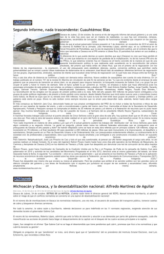 Segundo informe, nada trascendente: Cuauhtémoc Blas
                                                     Oaxaca de Juárez, 23 de octubre. Se acerca el rito del segundo informe del actual gobierno y si uno está
                                                     bien de la vista hay poco que ver en materia de realidades. Lo que hay son omisiones, retrasos,
                                                     decepciones, escándalos de corrupción, despido de funcionarios honestos que creyeron en los que hoy
                                                     gobiernan                         como                           siempre                            Oaxaca.
                                                     Antes de que el actual gobernador tomara posesión el 1 de diciembre, en noviembre de 2010 el autor de
                                                     la columna El Astillero de la Jornada, Julio Hernández López, advirtió aquí, en su conferencia en el
                                                     Tercer Encuentro de Periodistas, que no era de esperarse la transición política, por el contrario dijo que lo
                                                     único que retornaba a Oaxaca era el PRI anterior a Ulises Ruiz. El periodista fue certero en sus análisis y
                                                     vaticinios:
                                                     "A diferencia de lo que pueda decirse yo quiero decirles que aquí (Oaxaca) no creo que haya perdido el
                                                     PRI, yo creo que estamos en una especie de parábola de la multiplicación, no de los nuevos PRI sino de
                                                     los PRI(s), lo que estamos viviendo hoy en Oaxaca es el hecho concreto de la manera en que de una
                                                     aparente transformación política lo que realmente está sucediendo es la reconstitución del priismo
                                                     preulisista, del priismo que había antes de Ulises Ruiz, que era el priismo de la negociación con los
líderes de las organizaciones , la cooptación, el uso del presupuesto para establecer alianzas, pactos, convenios políticos que permitían cierta
gobernabilidad que se rompió cuando Ulises tratándose de distanciarse de su antecesor José Murat trato de establecer diferentes términos de negociación
con los grupos, organizaciones, sindicatos, sectores de interés que buscaban otras formas de negociación con lo cual hubo ese choque entre las formas de
hacer                                  política                                 de                                Ulises                                    Ruiz."
Hoy a casi dos años de distancia se confirman y hasta con demasía estos vaticinios. Nuevo análisis de oaxaqueños dan cuenta d e esta dinámica. En un
trabajo publicado en el número 151 de la revista En Marcha (en circulación de este fin de semana) se lee: "Lo que era evidente desde el arranque de este
gobierno que se presumía de transición es ahora claro: no se preparó para ninguna transición, la búsqueda incesante de Gabino Cué y su grupo fue por
ocupar el poder y hacer lo mismo de siempre. Sólo el típico quítate tú pa´ ponerme yo. Incluso, se empieza a dudar que haya alternancia pues los
personajes principales de este gobierno son priistas, ex priistas o colaboracionistas y aliados del PRI: José Antonio Estefan Garfias, Jorge Castillo, Gerardo
Cajiga, Germán Tenorio, Germán Espinosa, Netzahualcótolt Salvatierra, Andrés Webster Henestrosa, Adelfo Regino, Fausto Díaz Montes..."
La reconstitución de los arreglos con los grupos de presión política está a la vista. Sólo del año pasado 300 millones de pesos fueron entregados a los
grupos de poder políticos regionales y de presión a fondo perdido como siempre, desde Heladio Ramírez que inició estos nuevos usos y costumbres (nuevo
como todos); de Murat se supo que en su reinado eran 400 millones. Hoy de nuevo la luna de miel entre esos grupos de presión y chantaje político y el
gobierno está viento en popa. Ahora no sólo reciben como siempre recursos que no sirven para desarrollar nada, además, tienen hasta altos cargos
públicos.
El más conspicuo es Salomón Jara Cruz, denunciado hasta por sus propios correligionarios del PRD de no incluir a todas las facciones o tribus de ese
partido en sus repartos de tajadas del erario, y sólo a incondicionales o gente del mismo Jara Cruz. Inamovible el titular de la Secretaría de Desarrollo
Agropecuario, Forestal y Pesquero aunque no comprueba el destino de 30 millones de pesos y el retorno a la federación de recursos que no pudo hacer
ejercer. Hay muchos beneficiados por cuotas, el hijo de Leopoldo de Gyves y el hermano del ex presidente Alberto Reyna Figueroa, subsecretario de
Asuntos                      Indígenas,                      entre                  otros                    de                     la                      Cocei.
A marchas forzadas trabajan para concluir el puente elevado de Cinco Señores como la gran obra de este año, hay quienes dicen que en 30 años no había
una obra así. Pero sólo la obra del sexenio anterior de doble vialidad en el cerro del Fortín lo supera en tamaño y real beneficio social. En la misma revista
mencionada            destaca          un          trabajo          de         la        periodista         Guadalupe           Ríos           que           dice:
"Con nada importante en materia de obra pública (¿en qué sí?) el actual gobierno aceleró los trabajos del ´distribuidor vial´ de Cinco Señores para darle
algún contenido a su segundo informe. La gente se pregunta ¿dónde están todos los millones federales adicionales que se consiguieron para el
presupuesto de Oaxaca el año pasado y éste? Se habrán dilapidado como se hace en esta obra referida que en principio costaría 126 millones, luego se
incrementó en 78 millones y al final resultaron 80 para ascender a 206 millones de pesos. Obra que será monumento a la improvisación, al despilfarro y
autoritarismo. Simple puente sin un Plan de Desarrollo Urbano ni de Ordenamiento Vial, con presupuestos evidentemente inflados y a contracorriente de la
sociedad civil, de profesionales y especialistas; obra cuya licitación se reputa amañada y así entregada a una constructora vinculada a Murat, en supuesto
pago                                económico                                  de                             facturas                                 políticas."
Pero Salomón, Netzahualcóyotl, José Luis Pinacho de Cao y todo el que sea cuestionable, al parecer por ello tienen asegurado el cargo seis años, no así
quienes realizan un trabajo honesto. Es el caso del ingeniero Nahún Picazo Castro hasta hace unos días jefe operativo de los Módulos de Maquinaria, de
Caminos y Aeropistas de Oaxaca (CAO) en los distritos de Tlaxiaco y Putla, quien fue despedido por denunciar una red de corrupción de los altos mandos
de                                                                                                                                                           CAO.
Nahúm Picazo, quien fuera Coordinador de Campaña de la Coalición Unidos por la Paz y el Progreso de Putla en la campaña de Gabino Cué para
gobernador en 2010 y activista de los candidatos del Movimiento Progresista en el Año 2012, denunció ante el mismo gobernador del estado, sin tener
respuesta hasta la fecha, lo siguiente: "La constante —dice en su carta al gobernador— que se presenta en los Distritos de Tlaxiaco y Putla es la aplicación
de recursos económicos de este organismo estatal sobre las obras que ejecuta la Federación, ya sea la Secretaría de Comunicaciones y Transportes (SCT)
o            la            comisión             de             Desarrollo          de            los           Pueblos             Indígenas               (CDI)."
Picazo fue despedido ese mismo día que enviara su misiva al gobernador. Pero las pruebas que exhibe el ex servidor público son tan grandes como el
silencio cómplice del gobierno y sus áreas de fiscalización que ni siquiera por pundonor se ocupan de tan evidente y escandaloso caso, difundido
ampliamente                         por                          Noticias                     esta                       misma                           semana.
www.revistaenmarcha.com.mx




Michoacán y Oaxaca, y la desestabilización nacional: Alfredo Martínez de Aguilar
Miércoles, 24 de Octubre de 2012 06:30 Alfredo Martínez de Aguilar Alfredo Martínez de Aguilar
Oaxaca de Juárez, 24 de octubre. DETRÁS DE LA NOTICIA. ¡Cuánta razón tiene el director general del IEEPO, Manuel Antonio Iturribarría, al advertir
sobre el riesgo de que el conflicto normalista se convierta en una espiral de desestabilización nacional!

En el noveno día de movilizaciones en Oaxaca los normalistas realizaron, una vez más, el secuestro de autobuses del transporte público, tomaron casetas
de cobro y bloquearon diversas carreteras.

Por todo lo anterior, le sobra razón a Iturribarría. Además declararon un paro indefinido en las 11 normales regionales, exigiendo atención de sus
demandas locales al gobernador Gabino Cué.

El vocero de los normalistas, Roberto López, advirtió que ante la falta de atención y solución a sus demandas por parte del gobierno oaxaqueño, cada día
intensificarán sus acciones de presión hasta llegar al desquiciamiento de la capital con el bloqueo de los cuatro accesos principales a la capital.

López, fue categórico al afirmar "Que Gabino Cué no se haga el desentendido que tiene pendientes qué cubrir, promesas que hizo a los normalistas y que
cubriría durante su gestión".

Obligado es preguntar de que "pendientes" se trata, será dinero igual que el "pendientito" del ex presidente del Instituto Estatal Electoral, José Luis
Echeverría, que recordaba a Ulises Ruiz.
 