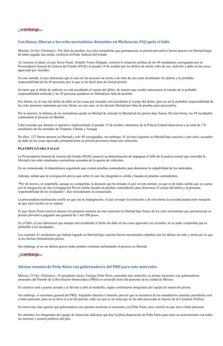 Con fianza, liberan a los ocho normalistas detenidos en Michoacán; PGJ apela el fallo

Morelia, 24 Oct. (Notimex).- Por falta de pruebas, los ocho normalistas que permanecían en prisión preventiva fueron puestos en libertad luego
de haber pagado una multa, confirmó el Poder Judicial del Estado.

Al vencerse el plazo, el juez Sexto Penal, Arnulfo Torres Delgado, resolvió la situación jurídica de los 49 estudiantes consignados por la
Procuraduría General de Justicia del Estado (PGJE) el pasado 18 de octubre por los delitos de motín, robo de uso, sedición y daño en las cosas,
agraviado por incendio.

En este sentido, el juez determinó que el caso de las acciones de motín y de robo de uso están acreditados los delitos y la probable
responsabilidad de las 49 personas, por lo que se les dictó auto de formal prisión.

En tanto que el delito de sedición no está acreditado el cuerpo del delito, de manera que resultó innecesario el estudio de la probable
responsabilidad atribuida y las 49 personas quedaron en libertad por falta de pruebas.

Por último, en el caso del delito de daño en las cosas por incendio está acreditado el cuerpo del delito, pero no así la probable responsabilidad de
las ocho personas imputadas por este ilícito; en este caso, se les decretó libertad por falta de pruebas para procesarlos.

Por lo anterior, la defensa de los normalistas quedó en libertad de solicitar la libertad de los presos bajo fianza. De esta forma, los 49 inculpados
continuaran el proceso en libertad.

Cabe recordar que durante el operativo implementado el pasado 15 de octubre, elementos de la Policía Federal detuvieron a un total de 176
estudiantes de las normales de Tiripetío, Cherán y Arteaga

De ellos, 127 fueron puestos en libertad y solo 49 consignados, sin embargo, 41 jóvenes lograron su libertad bajo caución y solo ocho, acusados
de daño en las cosas agravado, permanecieron en prisión preventiva hasta este miércoles.

PGJ IMPUGNARÁ FALLO

La Procuraduría General de Justicia del Estado (PGJE) anunció su determinación de impugnar el fallo de la justicia estatal que concedió la
libertad a los ocho estudiantes normalistas acusados de la quema de vehículos.

En un comunicado, la dependencia argumentó que existen pruebas contundentes para demostrar la culpabilidad de los indiciados.

Además, señala que la averiguación previa que sobre el caso fue integrada es sólida y basada en pruebas contundentes.

“Por tal motivo, es respetable, aunque no compartida, la decisión que ha tomado el juez en este sentido, ya que es de todos sabido que se cuenta
con la integración de una Averiguación Previa sólida, basada en pruebas contundentes para demostrar el cuerpo del delito y la presunta
responsabilidad de los inculpados”, dice textualmente el comunicado.

La procuraduría michoacana confió en que tras la impugnación, el juez revoque la resolución y de esta forma la sociedad pueda estar tranquila
de que estos hechos no se repitan.

El juez Sexto Penal resolvió durante los primeros minutos de este miércoles la libertad bajo fianza de los ocho normalistas que permanecían en
prisión preventiva pagando una garantía de 7 mil 500 pesos.

En el fallo, el juez determinó que aunque está acreditado el delito de daño en las cosas agravado con incendio, no se pudo comprobar que es
atribuible a los inculpados.

Los restantes 41 estudiantes que habían logrado su libertad bajo caución fueron encontrados culpables por los delitos de robo y motín por lo que
se les declaro formalmente presos.

Sin embargo, al no ser delitos graves todos podrán continuar enfrentando el proceso en libertad.




Alistan reunión de Peña Nieto con gobernadores del PRD para este miércoles

México, 23 Oct. (Notimex).- El presidente electo, Enrique Peña Nieto, sostendrá este miércoles su primer encuentro con gobernadores
emanados del Partido de la Revolución Democrática (PRD) en conocido hotel del poniente de la ciudad de México.

El cónclave será a puerta cerrada y se llevará a cabo al mediodía, según confirmaron integrantes del equipo de transición priista.

Sin embargo, el secretario general del PRD, Alejandro Sánchez Camacho, precisó que la asistencia de los mandatarios estatales perredistas será
a título personal, pues no se lleva el aval del partido, toda vez que es un tema que no ha sido procesado al interior de la Comisión Política.

En entrevista, dijo ignorar qué gobernadores son quienes asistirían al encuentro con Peña Nieto, pero insistió en que será a título personal.

No obstante, los integrantes del equipo de transición indicaron que hay la plena disposición de Peña Nieto para tener un acercamiento con todos
los sectores y actores políticos del país.
 