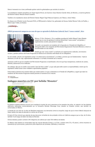 Hasta el momento no se tiene confirmado quiénes serán los gobernadores que asistirán al cónclave.

Los mandatarios estatales perredistas son Ángel Aguirre Rivero, de Guerrero; Graco Ramírez Garrido Abreu, de Morelos, y al jefe de gobierno
del Distrito Federal, Marcelo Ebrard Casaubon.

También a los mandatarios electos del Distrito Federal, Miguel Ángel Mancera Espinosa y de Tabasco, Arturo Núñez.

En alianza con el Partido Acción Nacional (PAN), el PRD postuló a Gabino Cué, gobernador de Oaxaca; Rafael Moreno Valle, de Puebla, y
Mario López Valdez, de Sinaloa.




AMLO promoverá amparos en caso de que se apruebe la Reforma Laboral; hará “causa común”, dice



                                                México, 23 Oct. (Notimex).- El ex candidato presidencial Andrés Manuel López Obrador
                                                aseguró que en caso de aprobarse la reforma laboral hará “causa común” con partidos y
                                                organizaciones sociales, para promover amparos.

                                                Al acudir a un encuentro con senadores de la Izquierda en el Senado de la República, el
                                                tabasqueño habló como integrante del Movimiento Regeneración Nacional (Morena) y reiteró su
                                                inconformidad con esta reforma.

                                                 Detalló que esta “causa común” se realizaría con organizaciones sindicales, movimientos
sociales y partidos políticos del Frente Progresista en defensa de los derechos individuales de los trabajadores.

En este sentido, solicitó a los legisladores actuar “a la altura de las circunstancias” y no faltar a sesiones que son fundamentales, “nada de
abstenerse, de salir de viaje, supuestamente enfermarse o ir al baño al momento de la votación”.

Asimismo confió en que los senadores del Movimiento Progresista se manifestarán a favor de que haya transparencia, rendición de cuentas,
libertad y democracia en los sindicatos.

Sin embargo, dijo que no acudió a esta reunión “para dar línea a nadie”, ya que cada quien debe asumir su responsabilidad y reiteró que los
legisladores sabrán actuar como verdaderos representantes populares.

Entrevistado al término de la reunión indicó que estarán atentos a lo que se determine en el Senado de la República y auguró que todos los
senadores del Movimiento Progresista estarán presentes al momento de la votación.




Indagan muertes en EU por bebida ‘Monster’
        MARTES, 23 DE OCTUBRE DE 2012 12:59
        AGENCIAS/REDACCIÓN




El gobierno estadounidense anunció que investiga la muerte de cinco personas en los pasados tres años, en relación con las bebidas
altamente cafeinadas comercializadas por la compañía Monster Beverage Corp, popular en Estados Unidos, que también se
comercializa en México.

La familia de una niña de 14 años de Maryland interpueso una demanda contra la compañía, luego de que la menor falleció después de
haber bebido dos latas de Monster en menos de 24 horas.

El diario El País informó que además de esa denuncia, la familia de otra probable víctima en California asegura que su hija, de 23 años,
también murió luego de beber dos latas de Monster.

Dichas bebidas pueden contener 240 miligramos de cafeína por cada 709 mililitros de bebida.

En México esta bebida se comercializa bajo las marcas Monster Energy y Lo-Carb, cuestan entre 30 y 40 pesos y dicha empresa se
caracteriza por promoverse y patrocinar actos deportivos de bicicletas, patinetas y motocross.
 