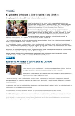 Es prioridad erradicar la desnutrición: Mané Sánchez
En Juquila, la presidenta del Sistema DIF Oaxaca visita cuatro cocinas comunitarias



                                                    Santa Catarina Juquila, Oax.- "El objetivo es claro, erradicar la desnutrición en la niñez
                                                    oaxaqueña y para lograrlo se necesita la participación de todas y todos", expresó la presidenta
                                                    del Consejo Consultivo del Sistema Estatal para el Desarrollo Integral de la Familia (DIF),
                                                    Mané Sánchez Cámara de Cué, al visitar este municipio chatino de la entidad.

                                                    El sinuoso camino no fue impedimento para que la presidenta del organismo asistencial
                                                    recorriera las comunidades de Santiago Miramar, Vista al Mar, Camalote y Junta de Los Ríos,
                                                    donde se encuentran instaladas las Cocinas Comedor Nutricional Comunitarias, que brindan
                                                    dos veces al día, una sana alimentación a 200 menores y mujeres en embarazo o lactancia.

                                                Entre porras y aplausos, Mané recibió las muestras de cariño y agradecimiento de los
pobladores, quienes expresaron que es la primera vez que los visita una presidenta estatal del DIF.

"Nos sentimos muy contentos por su visita, viajar de tan lejos con un camino tan pesado es muestra de que el actual gobierno se preocupa por el
pueblo”, expresó el señor Ricardo Gómez, habitante de Vista al Mar.

En la comunidad de El Camalote, la cocina comunitaria -espacio destinado a brindar alimentación a sectores vulnerables – otorga desayuno y
comida a los alumnos del Instituto de Estudios de Bachillerato del Estado de Oaxaca (IEBO) plantel 157, los cuales no disponen de los recursos
económicos para tener una correcta alimentación y así mejorar su desempeño académico.

Asimismo, en esta comunidad, Mané agradeció al señor Eloy Ventura, quien en un gesto de solidaridad donó el terreno para la construcción de
la cocina comunitaria que hasta la fecha otorga protección alimentaria a 69 personas.

Sánchez Cámara, de manera atenta y cariñosa, escuchó a los pobladores de la cocina comunitaria de Junta de los Ríos. Aquí, el trabajo
coordinado de mujeres y hombres permite que diariamente se brinden alimentación 60 personas.




Renuncia Webster a Secretaría de Cultura
ISMAEL GARCÍA M./Foto: MARIO JIMÉNEZ LEYVA




                                        El único funcionario de primer nivel heredado de la administración ulisista al gabinete del gobernador Gabino Cué
                                        Monteagudo, ratificado como titular de la Secretaría de las Culturas y las Artes, renunció ayer.


                                        Andrés Francisco Webster Henestrosa habría presentado por escrito su dimisión al cargo, aunque hasta anoche no
                                        hubo confirmación oficial por parte del gobierno del estado.


Licenciado en Derecho por la UNAM y con dos maestrías, en Políticas Públicas y Administración, fue servidor público durante el sexenio del entonces
gobernador Ulises Ruiz Ortiz, primero como subsecretario de Planeación Cultural, de 2005 a 2007, y después como titular de la Secretaría de Cultura, de
2007 a noviembre 2010.


El 1 de diciembre de ese mismo año rindió protesta ahora como secretario de las Culturas y las Artes y presentó su renuncia este martes, a poco más de un
mes de cumplirse dos años de la actual administración estatal.


En los años anteriores, estuvo ligado laboralmente a Banamex y las fundaciones que ya presidía el ex banquero Alfredo Harp Helú.


Así, de 2002 a 2004, fungió como director de riesgos operativos en la Dirección General de Normatividad del Instituto para la Protección al Ahorro Bancario.


En 2002 fue asesor en el Fideicomiso Amigos de Oaxaca-Fomento Social Banamex; de 1998 a 2002, asesor en el Departamento de Estudios Sociales,
División de Estudios Económicos y Sociales, del Grupo Financiero Banamex.
 