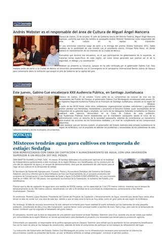 Andrés Webster es el responsable del área de Cultura de Miguel Ángel Mancera
                                                  Oaxaca de Juárez, 23 de octubre. El Jefe de Gobierno electo del Distrito Federal, Miguel Ángel Mancera
                                                  Espinosa, confirmó que este día nombró al oaxaqueño Andrés Webster Henestrosa como responsable del
                                                  área         de          cultura         en         su          equipo           de         transición.

                                                  En una entrevista colectiva luego de asitir a la entrega del premio Amalia Solórzano 2012, habló
                                                  también de la posibilidad de una reunión con el presidente electo, Enrique Peña Nieto, en donde
                                                  hablará en representación de los intereses de la Ciudad de México.

                                                  Puntualizó que durante ese encuentro, en el que participarían los gobernadores de la izquierda, se
                                                  tratarían temas específicos de cada región, así como temas generales que podrían ser el de la
                                                  seguridad, el diálogo y la coordinación.

                                                 Webster ya presentó su renuncia, aunque no ha sido ratificada por el gobernador Gabino Cué. Esta
mañana antes de partir a la Ciudad de México se entrevistó personalmente con el Convergente en el aeropuerto internacional Benito Juárez de Oaxaca
para comentarle sobre la invitación que aceptó al jefe de Gobierno de la capital del país.




Este jueves, Gabino Cué encabezará XXII Audiencia Pública, en Santiago Juxtlahuaca
                                                    Oaxaca de Juárez, 23 de octubre. Como parte de su compromiso de conocer de viva voz las
                                                    necesidades del Pueblo de Oaxaca, el gobernador Gabino Cué Monteagudo encabezará este jueves 25,
                                                    la Vigésima Segunda Audiencia Pública en el municipio de Santiago Juxtlahuaca, ubicado en la región de
                                                    la                                                                                              Mixteca.
                                                    A partir de las 09:00 horas, entre otros, pobladores, organizaciones sociales, estudiantes y agricultores
                                                    podrán plantear sus demandas, necesidades y proyectos al Ejecutivo Estatal, quien acompañado de los
                                                    integrantes de su gabinete legal y ampliado, así como de los delegados federales acreditados en Oaxaca
                                                    realizará este ejercicio democrático en la Casa de Cultura de esta población.
                                                    Las Audiencias Públicas fueron establecidas por el mandatario oaxaqueño desde el inicio de su
                                                    administración como un derecho de la sociedad oaxaqueña, además de considerarse un mecanismo
                                                    para evaluar las acciones de los funcionarios estatales y el nivel de cumplimiento de los compromisos
                                                    adquiridos.
                                                    Cabe destacar que por tercera ocasión, el gobernador del Estado realizará esta jornada ciudadana en la
                                                    región de la Mixteca, con el propósito de atender los problemas y necesidades de los pobladores de esta
cabecera distrital y de los municipios circunvecinos.




Mixtecos tendrán agua para cultivos en temporada de
estiaje: Sedafpa
SON BENEFICIADOS CON OBRA DE CAPTACIÓN Y ALMACENAMIENTO DE AGUA, CON UNA INVERSIÓN
SUPERIOR A UN MILLÓN 397 MIL PESOS.
SAN MARTÍN HUAMELULPAM, OAX.- Al menos 35 familias dedicadas a la producción agrícola en la localidad
de Independencia perteneciente a este municipio de la región Mixteca, son beneficiadas con la construcción de
una olla de captación de agua y un tanque de almacenamiento, obra que les abastecerá del vital líquido para el
riego de sus cultivos en la temporada de estiaje.

El Secretario de Desarrollo Agropecuario, Forestal, Pesca y Acuacultura (Sedafpa) del Gobierno del Estado,
Salomón Jara Cruz informó que la obra hidráulica se hizo con financiamiento de un proyecto productivo del
programa de Conservación y Uso Sustentable de Suelo y Agua (COUSSA-CONCURRENCIA), con una inversión
total de un millón 397 mil 190 pesos, con aportación económica de la Federación, el Gobierno del Estado y los
beneficiarios.

Precisó que la olla de captación de agua tiene una medida de 50X30 metros, con la capacidad de 3 mil 276 metros cúbicos, mientras que el tanque de
almacenamiento es de 108 metros cúbicos, beneficiando con ello a 35 familias de la comunidad de Independencia, perteneciente a San Martín
Huamelulpam, Tlaxiaco.

En entrevista, Roberto López Bautista, Presidente del Comité del Proyecto de Captación y Almacenamiento de Agua, comentó que desde hace varios años
tenían la idea de contar con una obra de este tipo, debido a que en esta zona la tierra es muy árida, como en gran parte de esa región de la Mixteca.

Sin embargo, la falta de recursos económicos ha sido siempre el limitante para hacer realidad el sueño anhelado por los habitantes de esta pequeña
población, considerada de alta y muy alta marginación, quienes tienen como principal sostén a siembra de maíz, frijol y trigo, pero solo en la temporada de
lluvias, condición que ha originado el desabasto del grano básico.

El campesino, recordó que la obra es respuesta de una petición que hicieron al titular Sedafpa, Salomón Jara Cruz, durante una de las visitas que realizó
por comunidades de la región Mixteca, en donde aprovecharon para plantearle el proyecto y la necesidad que tenían para la producción agrícola.

Entrevistado por separado, el responsable de la política agropecuaria en Oaxaca, Salomón Jara señaló que la aportación de los campesinos beneficiarios
fue con la mano de obra en los trabajos de construcción, además de tener el compromiso de participar en los trabajos de reforestación del lugar.

“La instrucción del Gobernador del Estado, Gabino Cué Monteagudo es contar con la infraestructura necesaria para aprovechar al máximo los
escurrimientos cuando se presenten las lluvias, ya que, la Mixteca enfrenta un estiaje prolongado”, concluyó el servidor público.
 