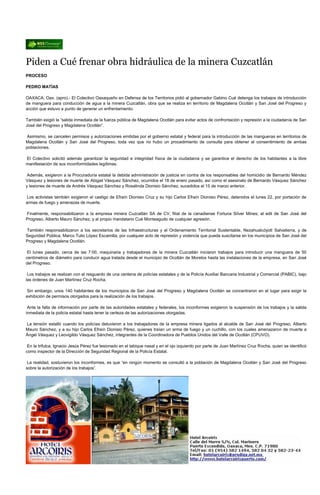 Piden a Cué frenar obra hidráulica de la minera Cuzcatlán
PROCESO

PEDRO MATÍAS

OAXACA, Oax. (apro).- El Colectivo Oaxaqueño en Defensa de los Territorios pidió al gobernador Gabino Cué detenga los trabajos de introducción
de manguera para conducción de agua a la minera Cuzcatlán, obra que se realiza en territorio de Magdalena Ocotlán y San José del Progreso y
acción que estuvo a punto de generar un enfrentamiento.

También exigió la “salida inmediata de la fuerza pública de Magdalena Ocotlán para evitar actos de confrontación y represión a la ciudadanía de San
José del Progreso y Magdalena Ocotlán”.

Asimismo, se cancelen permisos y autorizaciones emitidas por el gobierno estatal y federal para la introducción de las mangueras en territorios de
Magdalena Ocotlán y San José del Progreso, toda vez que no hubo un procedimiento de consulta para obtener el consentimiento de ambas
poblaciones.

El Colectivo solicitó además garantizar la seguridad e integridad física de la ciudadanía y se garantice el derecho de los habitantes a la libre
manifestación de sus inconformidades legítimas.

 Además, exigieron a la Procuraduría estatal la debida administración de justicia en contra de los responsables del homicidio de Bernardo Méndez
Vásquez y lesiones de muerte de Abigail Vásquez Sánchez, ocurridos el 18 de enero pasado, así como el asesinato de Bernardo Vásquez Sánchez
y lesiones de muerte de Andrés Vásquez Sánchez y Rosalinda Dionisio Sánchez, sucedidos el 15 de marzo anterior.

Los activistas también exigieron el castigo de Efraín Dionisio Cruz y su hijo Carlos Efraín Dionisio Pérez, detenidos el lunes 22, por portación de
armas de fuego y amenazas de muerte.

Finalmente, responsabilizaron a la empresa minera Cuzcatlán SA de CV, filial de la canadiense Fortuna Silver Mines; al edil de San José del
Progreso, Alberto Mauro Sánchez, y al propio mandatario Cué Monteagudo de cualquier agresión.

También responsabilizaron a los secretarios de las Infraestructuras y el Ordenamiento Territorial Sustentable, Nezahualcóyotl Salvatierra, y de
Seguridad Pública, Marco Tulio López Escamilla, por cualquier acto de represión y violencia que pueda suscitarse en los municipios de San José del
Progreso y Magdalena Ocotlán.

 El lunes pasado, cerca de las 7:00, maquinaria y trabajadores de la minera Cuzcatlán iniciaron trabajos para introducir una manguera de 50
centímetros de diámetro para conducir agua tratada desde el municipio de Ocotlán de Morelos hasta las instalaciones de la empresa, en San José
del Progreso.

 Los trabajos se realizan con el resguardo de una centena de policías estatales y de la Policía Auxiliar Bancaria Industrial y Comercial (PABIC), bajo
las órdenes de Juan Martínez Cruz Rocha.

Sin embargo, unos 140 habitantes de los municipios de San José del Progreso y Magdalena Ocotlán se concentraron en el lugar para exigir la
exhibición de permisos otorgados para la realización de los trabajos.

 Ante la falta de información por parte de las autoridades estatales y federales, los inconformes exigieron la suspensión de los trabajos y la salida
inmediata de la policía estatal hasta tener la certeza de las autorizaciones otorgadas.

La tensión estalló cuando los policías detuvieron a los trabajadores de la empresa minera ligados al alcalde de San José del Progreso, Alberto
Mauro Sánchez, y a su hijo Carlos Efraín Dionisio Pérez, quienes traían un arma de fuego y un cuchillo, con los cuales amenazaron de muerte a
Ángel Vásquez y Leovigildo Vásquez Sánchez, integrantes de la Coordinadora de Pueblos Unidos del Valle de Ocotlán (CPUVO).

 En la trifulca, Ignacio Jesús Pérez fue lesionado en el tabique nasal y en el ojo izquierdo por parte de Juan Martínez Cruz Rocha, quien se identificó
como inspector de la Dirección de Seguridad Regional de la Policía Estatal.

 La realidad, sostuvieron los inconformes, es que “en ningún momento se consultó a la población de Magdalena Ocotlán y San José del Progreso
sobre la autorización de los trabajos”.
 