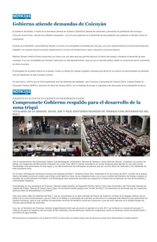 Gobierno atiende demandas de Coicoyán
El Gobierno del Estado, a través de la Secretaría General de Gobierno (SEGEGO) atiende las solicitudes y demandas de pobladores del municipio
Coicoyán de las Flores -ubicado en la Mixteca oaxaqueña - con el fin de coadyuvar en el desarrollo de esta población que presenta un elevado índice de
marginación.


El titular de la SEGEGO, Jesús Martínez Álvarez, se reunió con autoridades municipales de Coicoyán, así como representantes de diversas dependencias
estatales, con quienes alcanzó acuerdos satisfactorios en el rubro de infraestructura, salud, educación y servicios básicos.


Martínez Álvarez reiteró el firme compromiso por trazar una ruta adecuada que permita disminuir la brecha del rezago y fortalecer el desarrollo de este
municipio. A su vez, autoridades de Coicoyán, externaron su total agradecimiento, toda vez que el servidor público reiteró su compromiso por el crecimiento
de dicho municipio.


El encargado de la política interna en el estado, mostró su interés por realizar la gestión necesaria que derive en la creación de oportunidades de bienestar
para los habitantes de este municipio mixteco.


En este marco, informó que en breve gestionará ante las dependencias estatales, como Caminos y Aeropistas de Oaxaca (CAO), Instituto Estatal de
Educación Pública (IEEPO) y Servicios de Salud de Oaxaca (SSO), con la finalidad de otorgar a respuesta a las demandas de los pobladores mixtecos.




PRESENTAN AVANCES EN CRIMEN DE HERIBERTO PAZOS

Compromete Gobierno respaldo para el desarrollo de la
zona triqui
TITULARES DE LA SEGEGO, SEFIN, SSP Y PGJE SOSTIENEN REUNIÓN DE TRABAJO CON INTEGRANTES DEL
MULT.




Con la representación del Gobernador Gabino Cué Monteagudo, el Secretario General de Gobierno, Jesús Martínez Álvarez, encabezó una reunión de
trabajo con integrantes del Movimiento Unificador de Lucha Triqui (MULT), donde coincidieron en sumar esfuerzos para atender en una sola ruta las
necesidades más apremiantes de esta región y con ello transformar los indicadores de pobreza que por muchos años han lastimado a los habitantes de
esta importante zona.

En el marco del Segundo Aniversario luctuoso del dirigente del MULT, Heriberto Pazos Ortiz -asesinado el 23 de octubre de 2010-, el titular de la política
interna del estado reconoció la labor que el líder social realizó en favor de los indígenas triquis, por lo que a nombre del Gobierno de Oaxaca, expresó el
respaldo de la administración de Gabino Cué Monteagudo para emprender acciones que coadyuven a mejorar las condiciones de vida de los pueblos y
comunidades indígenas.

Acompañado por los secretarios de Finanzas, Gerardo Cajiga Estrada; de Seguridad Pública, Marco Tulio López Escamilla y del Procurador General de
Justicia del Estado, Manuel de Jesús López López, el funcionario estatal aseguró que "el líder del MULT fue asesinado por personas que por cuestiones
políticas tratan de desestabilizar a la entidad."

Ante casi medio millar de militantes del MULT, que se concentraron en el patio principal de Palacio de Gobierno, el titular de la Segego enfatizó que es
política de la actual administración, que con base en el diálogo y la búsqueda de acuerdos se solucione sin cortapisas toda diferencia que exista entre los
pueblos hermanos, para lo cual, también se emprenden acciones de beneficio social que coadyuven a que las ocho regiones de la entidad tengan las
mismas oportunidades de desarrollo.

A su vez, el Secretario de Finanzas, Gerardo Cajiga Estrada indicó que por poner un ejemplo en el año 2011 se invirtieron en mezcla de recursos 11
millones de pesos en beneficio del municipio de San Sebastián Tecomaxtlahuaca, distrito de Juxtlahuaca, donde se realizaron obras de electrificación y
suministro de agua potable.

Recordó que en comparación con el ejercicio 2010, la zona triqui no recibió ningún tipo de apoyo por parte de la administración estatal anterior.
 