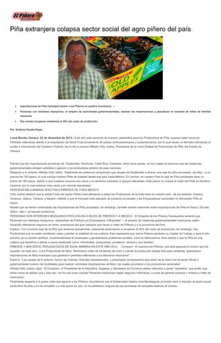 Piña extranjera colapsa sector social del agro piñero del país




          Importaciones de Piña extranjera tienen a los Piñeros en quiebra económica. •

          Personas con intereses mezquinos, al amparo de autoridades gubernamentales, realizan las importaciones y perjudican el sustento de miles de familias
          mexicana

          Sus ventas recuperan solamente el 30% del costo de producción


Por: Eufemio Peralta Rojas


Loma Bonita, Oaxaca 22 de diciembre de 2012.- Este año está cerrando de manera catastrófica para los Productores de Piña, quienes están teniendo
Pérdidas millonarias debido a la importación de dicha Fruta proveniente de países centroamericanos y sudamericanos, por lo cual hacen un llamado solicitando el
auxilio e intervención del Gobierno Federal. Así lo dio a conocer Alfredo Ortiz Juárez, Presidente de la Unión Estatal de Productores de Piña del Estado de
Oaxaca.



Precisó que las importaciones provienen de: Guatemala, Honduras, Costa Rica, Colombia, entre otros países, en los cuales se presume que las instancias
gubernamentales otorgan subsidios o apoyos a los productores piñeros de esas naciones.
Respecto a lo anterior, Alfredo Ortiz refirió: “Solamente así podemos comprender que vengan de Guatemala a ofrecer una caja de piña procesada –en lata— a un
precios de 150 pesos, lo cual incluye costoso Flete de traslado desde ese país hasta México. En cambio, en nuestro País la caja de Piña procesada tiene un
precio de 185 pesos, debido a que nuestros insumos son caros y no tenemos subsidios ni apoyos relevantes. Este precio no incluye el costo del Flete en territorio
nacional, por lo cual estamos más caros y en rotunda desventaja”.
PERDIDAS MILLONARIAS AFECTAN A PIÑEROS DE TODO MEXICO
Ortiz Juárez destacó que la actual Crisis del sector Piñero está afectando a todos los Productores de la fruta reina en nuestro país –de los estados: Oaxaca,
Veracruz, Jalisco, Tabasco y Nayarit—debido a que el mercado está saturado de producto procesado y las Empacadoras nacionales no demandan Piña en
fresco.
Reveló que se tienen confirmadas las Importaciones de Piña procesada, sin embargo, también existen versiones sobre importaciones de Piña en fresco. De esto
último –dijo— se buscan evidencias.
PERSONAS CON INTERESES MEZQUINOS PERJUDICAN A MILES DE PIÑEROS Y A MEXICO. El Dirigente de los Piñeros Oaxaqueños lamentó que
Personas con intereses mezquinos –sospechan de Políticos y/o Empresarios “influyentes”— al amparo de instancias gubernamentales mexicanas, estén
haciendo millonarios negocios sin tener consciencia del gran perjuicio que hacen a miles de Piñeros y a la economía del País.
Explicó: “Con el precio bajo de la Piña que tenemos actualmente, solamente alcanzamos a recuperar el 30% del costo de producción, sin embargo, hay
Productores que no están vendiendo nada y pierden la totalidad de sus cultivos. Esto representa que varios Piñeros perderán su Capital de Trabajo y para el año
próximo ya no podrán sembrar, incrementándose el desempleo y generándose problemas sociales, como la delincuencia. Esto debido a que la Piña es una
cadena que beneficia o afecta a varios eslabones como: industriales, productores, jornaleros, obreros y sus familias”.
PIÑEROS Y MAICEROS, PERJUDICADOS DE IGUAL MANERA EN ESTE AÑO 2012.                        Comparó: “A nosotros los Piñeros, nos está pasando lo mismo que les
sucedió –en este año-- a los Productores de Maíz. Sembraron miles de hectáreas de maíz y cuando la producción estaba lista para venderse, aparecieron
importaciones de Maíz extranjero que generaron pérdidas millonarias a los Maiceros mexicanos”.
Externó: “Las causas de lo anterior, fueron las mismas: Grandes trasnacionales y potentados (empresarios) que están de la mano con el sector oficial o
gubernamental tuvieron las facilidades para realizar criminales importaciones de Maíz, las cuales arruinaron a los productores nacionales”
Alfredo Ortiz Juárez urgió: “El Congreso, el Presidente de la Republica, Sagarpa, y Secretaria de Comercio deben intervenir y poner “candados” que eviten que
estos casos se repitan una y otra vez, con lo cual unas cuantas Personas mezquinas hagan negocios millonarios, a costa de generar pobreza y miseria a miles de
mexicanos”.
Finalmente respecto a la grave crisis que agravia a los Piñeros, recordamos que el Gobernador Gabino Cué Monteagudo prometió venir a rescatar el sector social
productivo de piña y no ha cumplido. Lo más grave es que, no ha satisfecho ninguna de sus promesas de campaña relativas al Campo.
 
