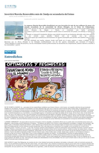 Invertirá Mareña Renovables más de 3mdp en secundaria del Istmo
        JUEVES, 20 DE DICIEMBRE DE 2012 16:44

                                    GUADALUPE ALARCÓN / QUADRATÍN




                                 La empresa Mareña Renovables beneficiará con una inversión de más de tres millones de pesos a la
                                 escuela secundaria de la comunidad de Álvaro Obregón, en el Istmo de Tehuantepec.
                                 Edith Ávila, gerente de relaciones gubernamentales de Mareña Renovables informó que en esta escuela pública donde
                                 asisten      alumnos      de      Zapata        y     Charis,      se     construirá      una     barda       perimetral.
                                 Esta barda es parte de la reducción del impacto cuando inicie la construcción del parque, sin embargo, se apoyará en
                                 otras                                                                                                              áreas.
                                 Por ejemplo, se mejorará la instalación eléctrica, pues ahorita carecen de una instalación adecuada, entre otros espacios
                                 de      esa      escuela     cuya      plantilla     laboral      está     de      acuerdo     con      las      mejoras.
                                 Edith Ávila expuso que continúan las conversaciones con agentes municipales para atender otros ámbitos como de salud,
                                 deportes                                                   y                                                   desarrollo.
                                 Nos han solicitado una cancha, estamos viendo cuál puede ser el mejor espacio y vamos a trabajar en ello.
Mencionó que en Álvaro Obregón se ha trabajado coordinadamente con los dos agentes municipales que reconoció el Congreso.
“Álvaro Obregón es el paso del proyecto y con las comunidades estamos perfeccionando los mecanismos de compensación, estamos abiertos a escuchar a
las comunidades”, expresó.




Entredichos
LUIS OCEJO MARTÍNEZ




NO SE ACABÓ EL MUNDO, no... para placer de los catastrofistas mediáticos que hicieron fortuna, y de la buena, con aquellos vaticinios de que el planeta
estallaría en mil pedazos. Al parecer el Armagedón nos tiene deparado algo peor que un barril de crudo hirviendo sobre nuestra testa, el agotamiento y la
contaminación brutal de los mantos acuíferos, la salvaje desforestación de millones de hectáreas de bosques en aras de un "desarrollo estabilizador", la escasez
de alimentos y la pandemia de enfermedades incurables que, como los cuatro jinetes del Apocalipsis habrán de asolarnos más temprano que tarde, y el animal
sucio no tendrá escapatoria a su cruel destino, a su prolongada agonía, no importan lo que digan las estelas de los mayas, del los incas, sioux, de las etnias que
sean... Así que no se acabó el mundo y por ende tampoco los problemas para este México surrealista, bicicletero y amorfo que si no fuera porque nos tiene
encima a nosotros, los mexicanos, otro gallo le cantaría. Ahí tenemos las broncas cuatas, por ejemplo, de los Chimalapas, donde amén de estar confrontados con
los vecinos chiapanecos -que ahora, por acuerdo de la Corte, se ven imposibilitados de realizar cualquier gestión oficial en el territorio que intentan despojarle a
Oaxaca--, mantienen una lucha fratricida donde el quid de asunto es el manejo de sumas millonarias en la presidencia municipal de Santa María Chimalapa.

"¿DÓNDE COBRAMOS?".-Un grupo pide la renuncia el munícipe, el otro lo respalda, y el gobierno afirma que no puede cesar a la autoridad porque sería una
ilegalidad, y esta facultad la tiene solamente el Congreso... "El gobierno de Gabino Cué no pone ni quita presidentes municipales o cualquier otra autoridad", dijo
fuerte y claro, el Secretario General de Gobierno, quien destacó que la disputa tiene como principal origen el manejo de los recursos públicos "porque Santa
María Chimalapa percibe muchos millones de pesos anualmente. Esto, que antes era un compromiso con el pueblo, se ha convertido en un botín de los
diferentes grupos". Pummm, en el pico... Y aún más: "El grupo contrario al del presidente, cuando se autonombró como autoridad municipal, lo primero que hizo
al llegar a Oaxaca y presentarse con el gobierno, fue preguntar dónde cobraba el dinero de los recursos públicos". Solitos se pintan de cuerpo entero, y luego
enseñan el cobre estos políticos berracos, trepadores, oportunistas. No ven el interés de la comunidad, sino el hecho de que les engorde la cartera con el menor
esfuerzo. Fueron más allá los diputados priístas Francisco García López y Elías Cortés López, priístas, desde luego, quienes no se mordieron la lengua y
acusaron al líder de la Ucizoni, Carlos Beaz Torres -al que endilgaron el gentilicio de chileno--- de desestabilizar y sembrar la ingobernabilidad en las
comunidades istmeñas, y "quien debe estar festejando que nuestros pueblos estén en conflicto porque esa es la forma en la que este personaje vende los
movimientos sociales para hacerse de recursos, ese es su modus vivendi". García López agregó que "desafortunadamente, Beaz Torres es solapado por el
propio gobierno del estado; es más, cobra del erario estatal para desestabilizar en las comunidades. Eso es lo que ha hecho toda su vida, por eso es que no tiene
calidad moral para estar endosando culpas".

QUE AHORA SÍ, según San Malaquías, los cambios de dos o tres nefastos funcionarios del gobierno del estado, se llevarán a cabo en la primera quincena de
enero. Ya nos parecemos al pastor el del "Ahí viene el lobo...ahí viene el lobo"; pero nosotros no tenemos la culpa de que el mero mero no tenga la decisión bien
consensada con su conciencia, y haya retrasado los cambios y enroques tan urgentes para el buen funcionamiento del gobierno al que pagamos los ciudadanos
oaxaqueños. Así que quienes van a morir disfrutarán de su aguinaldo, y antes de ahuecar el ala todavía podrán hincarle el diente a muy buenos viáticos y
 