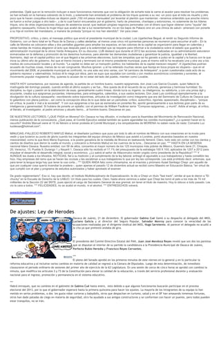 prebendas. Ojalá que en la remoción incluyan a esos funcionarios menores que con la obligación de echarle toda la carne al asador para resolver los problemas,
se han echado en la hamaca cobrando de lo lindo, y solamente han enredado el problema de los triquis quienes a su vez -un poco que el indio es risueño y otro
poco que le hacen cosquillas-incluso se dejaron pedir ¡150 mil pesos mensuales! por levantar el plantón que mantenían --tenemos entendido que anoche mismo
se fueron a echar pulgas a otro lado--, y de lo cual fueron encuerados por el gobierno, harto de presiones, chantajes y extorsiones, no solamente de los líderes
triquis, sino de otras organizaciones disques de asistencia social, que realizan pingües negocios personales con el dinero que lograr obtener como "ayuda" del
gobierno oaxaqueño. Incluso la mujer triqui que acabó de dar a luz recientemente -no en los bajos de Palacio sino en una clínica de salud-- amenazó con ponerle
a su hija el nombre del mandatario, a manera de protesta "porque no nos han atendido". Ver para creer.

PROPOSITIVO, crítico, y claro, el mensaje político que envió el presidente municipal de la ciudad, Luis Ugartechea Begué, al rendir su Segundo Informe de
Gobierno, con un lleno total en la Plaza de la Danza y calles aledañas -al menos unas cinco mil quinientas personas se reunieron para escuchar al edil--. En la
calle de Morelos se colocaron sillas y dos pantallas gigantes para ampliar los espacios, en las colonias de la capital se organizaron para llegar en calendas y
varias bandas de música alegraron el acto que después pasó a la solemnidad que se requiere para informar a la ciudadanía sobre el estado que guarda la
administración municipal de la otrora Verde Antequera. En su discurso, LUB destacó que durante el 2012 las acciones realizadas en su administración estuvieron
enmarcadas en la defensa y promoción de los derechos humanos, para atender las demandas ciudadanas y garantizar la justicia, igualdad y la libertad.
Asimismo, dejó ver el capital político con el que llegará a las próximas elecciones, lució las simpatías que se ha ganado a pulso en la capital y la fuerza con la que
inicia su último año de gobierno. Así que el trienio iniciará y terminará con el mismo presidente municipal, pues el mismo edil lo ha recalcado una y otra vez a los
medios de comunicación locales y al mundo: "La capital no debe ser un trampolín político, los habitantes de la capital merecen respeto". A Ugartechea podrían
acusarlo de muchas cosas, menos de no ser congruente. Muchos ignoran -y el ha reiterado muchas veces que lisonja en boca propia es vituperio-- que en el
movimiento del 2006, el presidente municipal se confrontó, no una sola vez sino varias, con "el carnicero de Antequera", a quien cuestionaba cada acto de su
gobierno represor y valemadrista. Incluso él lo niega por ética, pero se supo que ayudaba con comida y con medios económicos constantes y sonantes, al
movimiento popular magisterial. Hoy, quienes lo acusan de no estar del lado del pueblo, mienten como Lovable.

HASTA HOY comentamos, por razones de agenda, la partida de un hombre bueno, nuestro epigramista, don José Luis García Cruzado, quien falleció la
madrugada del domingo pasado, cuando emitió el último suspiro y se fue... Nos queda de él el recuerdo de su profunda, generosa y hermosa humildad. Su
disciplina, su rigor y pasión en la elaboración de esas, generalmente cuatro líneas, donde lucía su ingenio, su inteligencia, su sabiduría, y con una prosa ágil y
acuciante, creaba sus epigramas punzantes, interesantes, para entregarlos, calientitos, a sus vastos lectores. Don José Luis contribuyó ejemplarmente a la
divulgación de la cultura oaxaqueña --escribiendo sobre toponimias, artículos de investigación como integrante que era del Seminario de Cultura de Oaxaca que
lo galardono con plena justicia--, así como la concepción ética de lo que debe ser un periodista -crítico, autocrítico, rigorista, apasionado, disciplinado--, "porque
sin crítica, le puede ir mal a la sociedad". Y con sus epigramas a los que se esmeraba en ponerles filo, aportó generosamente a sus lectores gran parte de su
inteligencia y generosidad. Si hubiera de ponerle un epitafio; con el permiso de William Faulkner sería: "Compuso epigramas...y murió". Adiós al amigo, al crítico,
al literato, al investigador, al padre amoroso y abuelo tierno... al hombre bueno. Descanse en paz.

DE NUESTROS LECTORES.-"¿QUE PASA en Morena?-En Oaxaca no hay difusión, ni invitación para la Asamblea del Movimiento de Renovación Nacional,
menos publicación de la convocatoria. ¿Qué pasa, el Comité Ejecutivo estatal también se quiere agandallar los comités municipales? ¿Lo quieren hacer en lo
oscurito? Andrés Manuel viene el 10 de febrero a tomar protesta al Comité Municipal y los simpatizantes de MORENA no saben nada de nada: Comadre Luz
luzdeoax@hotmail.com".

MINUCIAS.-FALLECIO ROBERTO MAFUD Mafud, el diseñador juchiteco que puso por todo lo alto el nombre de México con sus creaciones en la moda para
vestir y que tuvieron su punto de gloria cuando los integrantes del equipo olímpico de México que asistió a Londres, portó atuendos basados en nuestra
mexicanidad, como la que llevó María Espinoza, a la postre ganadora de la medalla de Bronce en taekwondo femenil. Claro, todo esto sin contar con los cientos y
cientos de diseños que dieron la vuelta al mundo, y colocaron a Armando Mafud en los cuernos de la luna... Descanse en paz. *** HASTA EN LA MISERIA
nacional lidera Oaxaca. Nuestra entidad, con 58 de ellos, concentra el mayor número de los 125 municipios más pobres de México, Guerrero tiene 21, Chiapas,
20; Veracruz, 15; Puebla 9; Durango 1 y Nayarit 1. Oaxaca sólo ha recibido el 17.1% del presupuesto de la estrategia 100 X 100, aplicados de 1207 a 2012 para
impulsar el desarrollo el desarrollo integral, social y económico. ¿Lo sabrá el señor de Atlacomulco recién ungido como presidente de la República? *** Y
AUNQUE les duela a los tiñositos, NOTICIAS, fiel a su tradición y al cumplimiento de la ley laboral, entregó el aguinaldo a sus trabajadores y hasta comelitón les
hizo. Hay empresas del ramo que se hacen las occisas y les escatiman a sus trabajadores lo que por ley les corresponde. Les está prohibido decir, entonces, que
para tener la lengua larga hay que tener la coa corta... *** QUIEN ANDA feliz como chinampina, es el maoísta y pirómano Azael Santiago Chepi -por aquello de
que por cualquier cosa quería incendiar la pradera--, quien apenas el pasado 12 de diciembre actual se recibió como Maestro en Educación Básica, "en virtud de
que cumplió con el plan y programa de estudios autorizados y haber aprobado el examen

De grado reglamentario". Eso sí, hay que decirlo, el Instituto Multidisciplinario de Especialización, le dio a Chepi un título "fast track", similar al que le dieron a "El
chucky" en la Escuela de Derecho de la UABJO. Un título para los cuates. Claro, hasta ahora venimos a saber que Chepi les tomó el pelo a los más de 74 mil
militantes de la Sección 22 del SNTE, pues ejerció el cargo de Secretario General de esa gremial, sin tener el título de maestro. Hoy lo obtuvo a todo pasado. Les
vio la cara a todos. *** FELICIDADES, no se acabó el mundo, ni el alcohol. *** ENTREDICHOS volverá.

entredichos@hotmail.com




De ajustes: Ley de Herodes
                                                     Oaxaca de Juárez, 21 de diciembre. El gobernador Gabino Cué llamó a su despacho al delegado del IMSS,
                                                     Luciano Galicia y al director del Seguro Popular, Salvador Monroy para conocer la veracidad de las
                                                     acusaciones realizadas por el dirigente sindical del IMSS, Hugo Sarmiento. Al parecer el delegado no acudió a
                                                     la cita ya que pretextó andaba de gira.


                                                     ***
                                                     El presidente del Comité Directivo Estatal del PAN, Juan José Mendoza Reyes reveló que son dos los panistas
                                                     que se disputan al interior de su partido la candidatura a la Presidencia Municipal de Oaxaca de Juárez,
                                                     Perfecto Rubio Heredia y Francisco Reyes Cervantes.

                                                   ***
                                                   El pleno del Senado aprobó en los primeros minutos de este viernes en lo general y en lo particular la
reforma educativa y al incluirse varios cambios en materia de calidad se regresó a la Cámara de Diputados. Luego de esta determinación, de inmediato
clausuraron el periodo ordinario de sesiones del primer año de ejercicio de la 62 Legislatura. En una sesión de cerca de cinco horas se aprobó con cambios la
minuta, que modifica los artículos 3 y 73 de la Constitución para elevar la calidad de la educación, a través del servicio profesional docente y evaluación
nacional para el ingreso, promoción y permanencia en el sistema educativo.

***
Habrá enroques, que no cambios en el gabinete de Gabino Cué hasta enero, esto debido a que algunos funcionarios buscarán participar en el proceso
electoral del 2013, por lo que el gobernador esperará hasta la primera quincena para hacer los ajustes. La mayoría de los integrantes de su equipo lo han
metido en serios problemas, a dos les gusta robar carteras y babydolls, otros que despachan en turismo, salud y en el DF han amasando inmensas fortunas,
otros han dado patadas de ciego en materia de seguridad, otro ha ayudado a sus amigos constructores y se conforman con hacer un puente, pero todos pueden
estar tranquilos, no se irán.
 