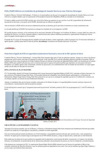 PGR y PGJDF difieren en resultados de grafología de Amador Narcia en caso Televisa-Nicaragua

Ciudad de México, 24 de dic (SinEmbargo).- El diario La Jornada publica este día que la investigación de grafología de Amador Narcia en el caso
Televisa se complicó debido a que en la pericial de la Procuraduría General de la República (PGR) no coinciden en sus dictámenes.

El rotativo señala un perito de la PGR concluyó que varias de las firmas que aparecen en esos escritos sí son del vicepresidente de información
nacional de la televisora, y otro perito, de la PGJDF, determinó que las rúbricas son apócrifas.

Ante la situación, la PGR solicitó una tercera colaboración para dar su dictamen, por lo que hasta el momento no existen conclusiones aún.

La Jornada detalla que la PGJDF fue la primera en entregar los resultados de su investigación a la PGR.

De acuerdo diversas versiones, en las camionetas de los mexicanos detenidos en Nicaragua, con 9 millones de dólares y cocaína, había tres cartas con
membrete de Televisa. Los oficios contenían órdenes y autorizaciones para realizar coberturas periodísticas, supuestamente firmadas por Narcia,
quien ha negado relación alguna con los acusados.

El pasado día 19, un juez de Nicaragua declaró culpables de lavado de dinero, crimen organizado y tráfico de drogas a los 18 mexicanos detenidos en
agosto pasado, y podrían pasar hasta 30 años de prisión, sin embargo, la sentencia será dictada el próximo 18 de enero.




Peña borra legado de FCH en seguridad; Gendarmería Nacional y cierre de la SSP, apenas el inicio

Ciudad de México, 24 de dic (SinEmbargo).– Enrique Peña Nieto intentará dejar atrás 12 años de gobiernos panistas. Aunque sus críticos más férreos
aseguran que será lo mismo, pero bajo un esquema ya conocido: el del viejo PRI. En el tema de seguridad, analistas coinciden en un punto: EPN ya
ha hecho una fuerte crítica al gobierno de Felipe Calderón Hinojosa al eliminar la Secretaría de Seguridad Pública (SSP) y la Secretaría de la Función
Pública (SFP); pero también advierten que esto es el primer paso para el regreso de la policía política que reprimirá a los adversarios del nuevo
Presidente. Los cambios apenas están comenzando, mientras las ejecuciones y los enfrentamientos entre las bandas del narcotráfico en el país siguen
siendo cosa de todos los días para los mexicanos.

PEÑA ANUNCIA SU PLAN MAESTRO

El 17 de diciembre, durante la II Sesión Extraordinaria del Consejo Nacional de Seguridad Pública (CNSP) 2012, realizada en Palacio Nacional, a la
que asistieron el Presidente Enrique Peña Nieto, el Procurador General de la República Jesús Murillo Karam, gobernadores y el Secretario de
Gobernación, Miguel Ángel Osorio Chong, Peña Nieto anunció los seis ejes de su estrategia de seguridad, que prevé el combate de la violencia con
un enfoque regional y la creación de una Gendarmería Nacional.

Además, el mandatario dijo que las fuerzas armadas continuarán en las labores de apoyo a la seguridad pública mientras concluye el proceso de
consolidación o reestructuración total de las policías estatales.

El Jefe del Ejecutivo anunció que el “programa transversal de prevención” del delito contará en 2013 con un presupuesto de 11 mil 625 millones de
pesos.




                                                                                           Sesión Extraordinaria del Consejo Nacional de Seguridad
                                                                 Pública (CNSP) 2012

CREACIÓN DE LA GENDARMERÍA NACIONAL

Apoyado de las fuerzas armadas, que son la Marina y el Ejército, el Presidente Enrique Peña Nieto instaurará una Gendarmería Nacional que tendrá
un perfil con mando de civil para apoyar a las policías y combatir al crimen organizado.

Esta nueva fuerza policial contará inicialmente con 10 mil elementos y resguardarán municiios del país, pero sectores clave, como aeropuertos y
fronteras. Se espera que la creación tenga un presupuesto de mil 500 millones de pesos, y tenga un lapso de año y medio para su total formación.

Peña señala que los pilares de la nueva política de seguridad serán la planeación, la prevención del delito, la protección y el respeto a los derechos
humanos, la coordinación, la transformación de las instituciones policiales y de procuración de justicia, así como la evaluación y retroalimentación.

Cabe destacar que a principios de 2012, la organización Human Rights Watch (HRW) denunció que las fuerzas de seguridad en México han
cometido violaciones de Derechos Humanos y que los militares gozan de impunidad en esos casos. Esos son los militares que deja Felipe Calderón, y
con los cuales este Gobierno hará mancuerna.
 