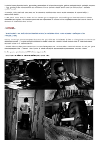 Las instituciones de Seguridad Pública, procuración y procesamiento de información estratégica, “padecen una desarticulación que impide la correcta
y eficaz coordinación que es imprescindible para enfrentar con éxito sus funciones e impide también contar con objetivos claros y resultados
medibles”, aseveró.

Sin embargo, explicó que lo más grave de esa falta de coordinación también ocurre al interior de estas instituciones de seguridad pública y
procuración de justicia.

La PGR, señaló, arrastra desde hace muchos años una estructura que no corresponde a la realidad actual, porque fue acondicionándose de forma
desordenada para responder a las coyunturas, provocando una fragmentación sin coordinación, que bloquea y desfasa el ejercicio de su función en
detrimento del cumplimiento de sus acciones.




…Y mientras 23 mil políticos cobran como maestros, miles estudian en escuelas de cartón (ENSAYO
FOTOGRÁFICO)

El rezago educativo que se vive en la República Mexicana es más que evidente. Las escuelas hechas de cartón no son imágenes de la Revolución: son
una realidad cotidiana. Es el caso de la Primaria Bicentenario, ubicada al norte de la ciudad de Culiacán, Sinaloa, donde los niños deben soportar
calores que rebasan los 45 grados centígrados.

Y mientras tanto, más 23 mil políticos del Sindicato Nacional de Trabajadores de la Educación (SNTE) cobran como maestros en el país para ejercer
como empleados de Elba “La Maestra” Esther Gordillo, de acuerdo con datos de la organización no gubernamental Mexicanos Primero.

En ellos gastamos aproximadamente 1,700 millones de pesos al año.

ENSAYO FOTOGRÁFICO: RASHIDE FRÍAS / CUARTOSCURO
 