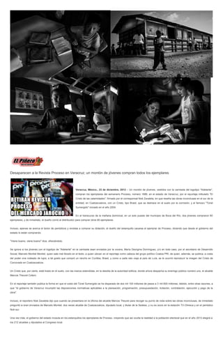 Desaparecen a la Revista Proceso en Veracruz; un montón de jóvenes compran todos los ejemplares



                                                          Veracruz, México., 23 de diciembre, 2012.-- Un montón de jóvenes, vestidos con la camiseta del logotipo ''Adelante'',
                                                          compran los ejemplares del semanario Proceso, número 1886, en el estado de Veracruz, por el reportaje intitulado ''El
                                                          Cristo de las calamidades'', firmado por el corresponsal Noé Zavaleta, en que reseña las obras inconclusas en el sur de la
                                                          entidad, en Coatzacoalcos, con un Cristo, tipo Brasil, que se deshace en el suelo por la corrosión, y el famoso ''Túnel
                                                          Sumergido'' iniciado en el año 2004.


                                                          En el transcurso de la mañana dominical, en un solo puesto del municipio de Boca del Río, dos jóvenes compraron 60
ejemplares, y de inmediato, el dueño corrió al distribuidor para comprar otros 60 ejemplares.


Incluso, apenas se acerca el lector de periódicos y revistas a comprar su dotación, el dueño del estanquillo cacarea el ejemplar de Proceso, diciendo que desde el gobierno del
estado lo están comprando.


''Viene bueno, viene bueno'' dice, ofreciéndolo.


Se ignora si los jóvenes con el logotipo de ''Adelante'' en la camiseta sean enviados por la vocera, María Georgina Domínguez, y/o en todo caso, por el secretario de Desarrollo
Social, Marcelo Montiel Montiel, quien sale mal librado en el texto, a quien ubican en el reportaje como cabeza del grupo político Coatza PRI, de quien, además, se publica, a costa
del poder vive rodeado de lujos, a tal grado que compró un rancho en Curitiba, Brasil, y como a cada rato viaja al país de Lula, se le ocurrió reproducir la imagen del Cristo de
Corcovado en Coatzacoalcos.


Un Cristo que, por cierto, está tirado en el suelo, con las manos extendidas, en la desidia de la autoridad edilicia, donde ahora despacha su enemigo público número uno, el alcalde
Marcos Theurel Cotero.


En el reportaje también publica la forma en que el costo del Túnel Sumergido se ha disparado de dos mil 100 millones de pesos a 3 mil 600 millones, debido, entre otras razones, a
que ''el gobierno de Veracruz incumplió las disposiciones normativas aplicables a la planeación, programación, presupuestación, licitación, contratación, ejecución y pago de la
obra''.


Incluso, el reportero Noé Zavaleta dijo que cuando se presentara en la oficina del alcalde Marcos Theurel para recoger su punto de vista sobre las obras inconclusas, de inmediato
preguntó si eran enviados de Marcelo Montiel, dos veces alcalde de Coatzacoalcos, diputado local, y titular de la Sedeso, y su ex socio en la estación TV-Olmeca y en el periódico
Noti-sur.


Una vez más, el gobierno del estado incauta en los estanquillos los ejemplares de Proceso, creyendo que así oculta la realidad a la población electoral que en el año 2013 elegirá a
los 212 alcaldes y diputados al Congreso local.
 