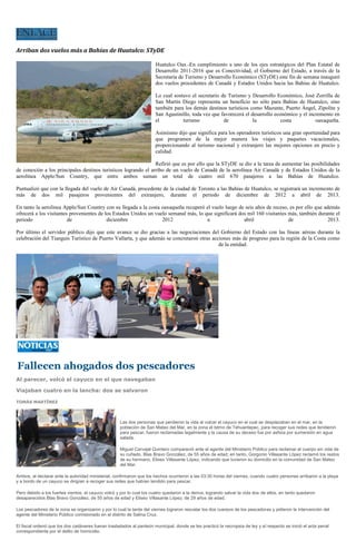 Arriban dos vuelos más a Bahías de Huatulco: STyDE

                                                                       Huatulco Oax.-En cumplimiento a uno de los ejes estratégicos del Plan Estatal de
                                                                       Desarrollo 2011-2016 que es Conectividad, el Gobierno del Estado, a través de la
                                                                       Secretaría de Turismo y Desarrollo Económico (STyDE) este fin de semana inauguró
                                                                       dos vuelos procedentes de Canadá y Estados Unidos hacia las Bahías de Huatulco.

                                                                       Lo cual sostuvo el secretario de Turismo y Desarrollo Económico, José Zorrilla de
                                                                       San Martín Diego representa un beneficio no sólo para Bahías de Huatulco, sino
                                                                       también para los demás destinos turísticos como Mazunte, Puerto Ángel, Zipolite y
                                                                       San Agustinillo, toda vez que favorecerá el desarrollo económico y el incremento en
                                                                       el          turismo            de            la           costa          oaxaqueña.

                                                                       Asimismo dijo que significa para los operadores turísticos una gran oportunidad para
                                                                       que programen de la mejor manera los viajes y paquetes vacacionales,
                                                                       proporcionando al turismo nacional y extranjero las mejores opciones en precio y
                                                                       calidad.

                                                                Refirió que es por ello que la STyDE se dio a la tarea de aumentar las posibilidades
de conexión a los principales destinos turísticos logrando el arribo de un vuelo de Canadá de la aerolínea Air Canadá y de Estados Unidos de la
aerolínea Apple/Sun Country, que entre ambos suman un total de cuatro mil 670 pasajeros a las Bahías de Huatulco.

Puntualizó que con la llegada del vuelo de Air Canadá, procedente de la ciudad de Toronto a las Bahías de Huatulco, se registrará un incremento de
más de dos mil pasajeros provenientes del extranjero, durante el periodo de diciembre de 2012 a abril de 2013.

En tanto la aerolínea Apple/Sun Country con su llegada a la costa oaxaqueña recuperó el vuelo luego de seis años de receso, es por ello que además
ofrecerá a los visitantes provenientes de los Estados Unidos un vuelo semanal más, lo que significará dos mil 160 visitantes más, también durante el
periodo                  de                diciembre               2012                a                abril                de               2013.

Por último el servidor público dijo que este avance se dio gracias a las negociaciones del Gobierno del Estado con las líneas aéreas durante la
celebración del Tianguis Turístico de Puerto Vallarta, y que además se concretaron otras acciones más de progreso para la región de la Costa como
                                                                                            de la entidad.




Fallecen ahogados dos pescadores
Al parecer, volcó el cayuco en el que navegaban

Viajaban cuatro en la lancha: dos se salvaron

TOMÁS MARTÍNEZ




                                                     Las dos personas que perdieron la vida al volcar el cayuco en el cual se desplazaban en el mar, en la
                                                     población de San Mateo del Mar, en la zona el Istmo de Tehuantepec, para recoger sus redes que tendieron
                                                     para pescar, fueron reclamadas legalmente y la causa de su deceso fue por asfixia por sumersión en agua
                                                     salada.

                                                     Miguel Carvajal Quintero compareció ante el agente del Ministerio Público para reclamar el cuerpo sin vida de
                                                     su cuñado, Blas Bravo González, de 55 años de edad; en tanto, Gorgonio Villasante López reclamó los restos
                                                     de su hermano, Eliseo Villasante López, indicando que tuvieron su domicilio en la comunidad de San Mateo
                                                     del Mar.

Ambos, al declarar ante la autoridad ministerial, confirmaron que los hechos ocurrieron a las 03:30 horas del viernes, cuando cuatro personas arribaron a la playa
y a bordo de un cayuco se dirigían a recoger sus redes que habían tendido para pescar.

Pero debido a los fuertes vientos, el cayuco volcó y por lo cual los cuatro quedaron a la deriva, logrando salvar la vida dos de ellos, en tanto quedaron
desaparecidos Blas Bravo González, de 55 años de edad y Eliseo Villasante López, de 29 años de edad.

Los pescadores de la zona se organizaron y por lo cual la tarde del viernes lograron rescatar los dos cuerpos de los pescadores y pidieron la intervención del
agente del Ministerio Público comisionado en el distrito de Salina Cruz.

El fiscal ordenó que los dos cadáveres fueran trasladados al panteón municipal, donde se les practicó la necropsia de ley y al respecto se inició el acta penal
correspondiente por el delito de homicidio.
 