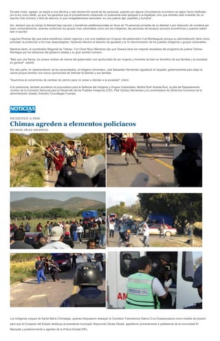 De este modo, agregó, se aspira a una efectiva y real reinserción social de las personas, quienes por alguna circunstancia incurrieron en algún hecho tipificado
por la ley como delito, ya que "se garantiza que el procedimiento instaurado no solamente esté apegado a la legalidad, sino que también este investido de un
espíritu mas humano y libre de desvíos, lo que innegablemente redundara, en una justicia ágil, expedita y humana".

Así, destacó que se otorgó la libertad bajo caución y beneficios preliberacionales en favor de 75 personas privadas de su libertad o por reducción de condena por
buen comportamiento, quienes conforman los grupos mas vulnerables como son los indígenas, las personas de escasos recursos económicos o quienes saben
leer ni escribir.

Lagunas Riveras dijo que estos beneficios cobran vigencia y son una realidad por el apoyo del gobernador Cué Monteagudo porque su administración tiene como
prioridad, la protección a los mas desprotegidos, haciendo efectivo el derecho de igualdad y la no discriminación de los pueblos indígenas y grupos vulnerables.

Mientras tanto, el coordinador Regional de Telmex, Yuri Omar Muro Mendoza dijo que Oaxaca tiene los mejores resultados del programa de justicia Telmex-
Reintegra por los esfuerzos del gobierno estatal y su gran sentido humano.

"Más que una fianza, los presos reciben de manos del gobernador una oportunidad de ser mujeres y hombres de bien en beneficio de sus familias y la sociedad
en general", asentó.

Por otra parte, en representación de los excarcelados, el indígena chinanteco, Joel Sebastián Hernández agradeció el respaldo gubernamental para dejar la
cárcel porque tendrán una nueva oportunidad de disfrutar la libertad y sus familias.

"Asumimos el compromiso de cambiar de camino para no volver a ofender a la sociedad", indicó.

A la ceremonia, también acudieron la procuradora para la Defensa del Indígena y Grupos Vulnerables, Bertha Ruth Arreola Ruiz, la jefa del Departamento
Jurídico de la Comisión Nacional para el Desarrollo de los Pueblos Indígenas (CDI), Pilar Gómez Hernández y la coordinadora de Derechos Humanos de la
administración estatal, Eréndira Cruzvillegas Fuentes.




DETIENEN A DOS

Chimas agreden a elementos policiacos
OCTAVIO VÉLEZ ASCENCIO




Los indígenas zoques de Santa María Chimalapa, quienes bloquearon anteayer la Carretera Transístmica Salina Cruz-Coatzacoalcos como medida de presión
para que el Congreso del Estado destituya al presidente municipal, Raymundo Zárate Zárate, agredieron primeramente a pobladores de la comunidad El
Mezquite y posteriormente a agentes de la Policía Estatal (PE).
 