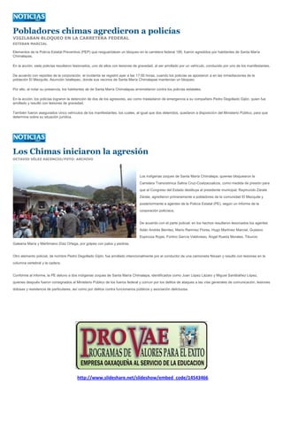 Pobladores chimas agredieron a policías
VIGILABAN BLOQUEO EN LA CARRETERA FEDERAL
ESTEBAN MARCIAL

Elementos de la Policía Estatal Preventiva (PEP) que resguardaban un bloqueo en la carretera federal 185, fueron agredidos por habitantes de Santa María
Chimalapas.

En la acción, siete policías resultaron lesionados, uno de ellos con lesiones de gravedad, al ser arrollado por un vehículo, conducido por uno de los manifestantes.

De acuerdo con reportes de la corporación, el incidente se registró ayer a las 17:00 horas, cuando los policías se apostaron a en las inmediaciones de la
población El Mezquite, Asunción Ixtaltepec, donde sus vecinos de Santa María Chimalapas mantenían un bloqueo.

Por ello, al notar su presencia, los habitantes de de Santa María Chimalapas arremetieron contra los policías estatales.

En la acción, los policías lograron la detención de dos de los agresores, así como trasladaron de emergencia a su compañero Pedro Degollado Gijón, quien fue
arrollado y resultó con lesiones de gravedad.

También fueron asegurados cinco vehículos de los manifestantes, los cuales, al igual que dos detenidos, quedaron a disposición del Ministerio Público, para que
determine sobre su situación jurídica.




Los Chimas iniciaron la agresión
OCTAVIO VÉLEZ ASCENCIO/FOTO: ARCHIVO




                                                                                 Los indígenas zoques de Santa María Chimalapa, quienes bloquearon la
                                                                                 Carretera Transístmica Salina Cruz-Coatzacoalcos, como medida de presión para
                                                                                 que el Congreso del Estado destituya al presidente municipal, Raymundo Zárate
                                                                                 Zárate, agredieron primeramente a pobladores de la comunidad El Mezquite y
                                                                                 posteriormente a agentes de la Policía Estatal (PE), según un informe de la
                                                                                 corporación policíaca.


                                                                                 De acuerdo con el parte policial, en los hechos resultaron lesionados los agentes
                                                                                 Adán Andrés Benítez, Mario Ramírez Flores, Hugo Martínez Marcial, Gustavo
                                                                                 Espinoza Rojas, Fortino García Valdivieso, Ángel Rueda Morales, Tiburcio
Galeana María y Martimiano Díaz Ortega, por golpes con palos y piedras.


Otro elemento policial, de nombre Pedro Degollado Gijón, fue arrollado intencionalmente por el conductor de una camioneta Nissan y resultó con lesiones en la
columna vertebral y la cadera.


Conforme al informe, la PE detuvo a dos indígenas zoques de Santa María Chimalapa, identificados como Juan López Lázaro y Miguel Santibáñez López,
quienes después fueron consignados al Ministerio Público de los fueros federal y común por los delitos de ataques a las vías generales de comunicación, lesiones
dolosas y resistencia de particulares, así como por delitos contra funcionarios públicos y asociación delictuosa.




                                         http://www.slideshare.net/slideshow/embed_code/14543466
 