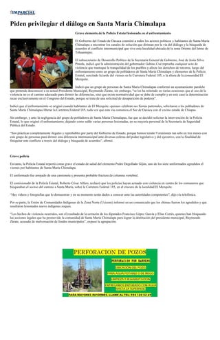 Piden privilegiar el diálogo en Santa María Chimalapa
                                                 Grave elemento de la Policía Estatal lesionado en el enfrentamiento

                                                 El Gobierno del Estado de Oaxaca conminó a todos los actores políticos y habitantes de Santa María
                                                 Chimalapa a encontrar los canales de solución que diriman por la vía del diálogo y la búsqueda de
                                                 acuerdos el conflicto intermunicipal que vive esta localidad ubicada de la zona Oriente del Istmo de
                                                 Tehuantepec.

                                                 El subsecretario de Desarrollo Político de la Secretaría General de Gobierno, José de Jesús Silva
                                                 Pineda, indicó que la administración del gobernador Gabino Cué reprueba cualquier acto de
                                                 violencia que trastoque la tranquilidad de los pueblos y afecte los derechos de terceros, luego del
                                                 enfrentamiento entre un grupo de pobladores de Santa María Chimalapa y elementos de la Policía
                                                 Estatal, suscitado la tarde del viernes en la Carretera Federal 185, a la altura de la comunidad El
                                                 Mezquite.

                                                 Indicó que un grupo de personas de Santa María Chimalapas conformó un ayuntamiento paralelo
que pretende desconocer a su actual Presidente Municipal, Raymundo Zárate, sin embargo, “se les ha reiterado en varias ocasiones que el uso de la
violencia no es el camino adecuado para dirimir las diferencias, sino que existe normatividad que se debe de cumplir y en este caso la determinación
recae exclusivamente en el Congreso del Estado, porque se trata de una solicitud de desaparición de poderes”.

Indicó que el enfrentamiento se originó cuando habitantes de El Mezquite -quienes celebran sus fiestas patronales, solicitaron a los pobladores de
Santa María Chimalapas liberar la Carretera Federal 185, toda vez que esta vía comunica el Sur de Oaxaca con el vecino estado de Chiapas.

Sin embargo, y ante la negligencia del grupo de pobladores de Santa María Chimalapas, fue que se decidió solicitar la intervención de la Policía
Estatal, lo que originó el enfrentamiento, dejando como saldo varias personas lesionadas, en su mayoría personal de la Secretaría de Seguridad
Pública del Estado.

“Son prácticas completamente ilegales y reprobables por parte del Gobierno de Estado, porque hemos tenido 9 reuniones tan sólo en tres meses con
este grupo de personas para dirimir esta diferencia intermunicipal ante diversas esferas del poder legislativo y del ejecutivo, con la finalidad de
finiquitar este conflicto a través del diálogo y búsqueda de acuerdos”, afirmó.



Grave policía

En tanto, la Policía Estatal reportó como grave el estado de salud del elemento Pedro Degollado Gijón, uno de los siete uniformados agredidos el
viernes por habitantes de Santa María Chimalapa.

El uniformado fue arrojado de una camioneta y presenta probable fractura de columna vertebral.

El comisionado de la Policía Estatal, Roberto César Alfaro, rechazó que los policías hayan actuado con violencia en contra de los comuneros que
bloqueaban el acceso del camino a Santa María, sobre la Carretera Federal 185, en el crucero de la localidad El Mezquite.

“Hay videos y fotografías que lo demuestran y en su momento serán dados a conocer ante las autoridades competentes”, dijo vía telefónica.

Por su parte, la Unión de Comunidades Indígenas de la Zona Norte (Ucizoni) informó en un comunicado que los chimas fueron los agredidos y que
resultaron lesionados nueve indígenas zoques.

“Los hechos de violencia ocurridos, son el resultado de la cerrazón de los diputados Francisco López García y Elías Cortés, quienes han bloqueado
las acciones legales que ha promovido la comunidad de Santa María Chimalapa para lograr la destitución del presidente municipal, Raymundo
Zárate, acusado de malversación de fondos municipales”, expuso la agrupación.
 