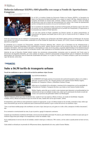 Deberán informar IEEPO y SSO plantilla con cargo a Fondo de Aportaciones:
Congreso
       SABADO, 22 DE DICIEMBRE DE 2012 11:06
       MISAEL SÁNCHEZ/OAXACA

                                                En el 2013, el Instituto Estatal de Educación Pública de Oaxaca (IEEPO), la Secretaría de
                                                Salud y los Servicios de Salud del Estado, en un plazo no mayor a 90 días, deberán informar al
                                                Congreso del Estado el número total, nombres, códigos de plaza, unidad o centro de trabajo
                                                del personal al que se le cubren las remuneraciones con cargo a los Fondos de Aportaciones
                                                que les corresponde de acuerdo a la Ley de Coordinación Fiscal.

                                                Así lo acordaron los diputados locales al aprobar el Presupuesto de Egresos para el año 2013,
                                                de acuerdo con las correcciones realizadas por la Comisión de Presupuesto y Programación a
                                                la propuesta que realizó el Poder Ejecutivo.

                                                Y es que este viernes el Poder Legislativo de Oaxaca aprobó, en sesión extraordinaria, el
                                                Presupuesto de Egresos del Estado para el 2013, por un monto de 48 mil 21 millones 12 mil
                                                287 pesos.

Entre las correcciones que se realizaron al presupuesto se destaca que el Ejecutivo del Estado deberá anexar la distribución de recursos
para atender las políticas transversales contenidas en el Plan Estatal de Desarrollo de Oaxaca, 2011-2016, donde se identifique la Unidad
ejecutora y programas.

El presidente de la comisión de Presupuesto, diputado Francisco Martínez Neri, informó que la Secretaria de las Infraestructuras y
Ordenamiento Territorial Sustentable como coordinadora de sector, deberá informar dentro de los primeros diez días de cada trimestre al
Congreso del Estado, sobre los montos ejercidos y devengados en cada una de las obras y acciones determinadas en las declaraciones de
desastres naturales que se atenderán con el Decreto número 1360, publicado en el Periódico Oficial del Estado el 30 de noviembre de 2012.

Además de que el Ejecutivo Estatal deberá realizar las previsiones presupuestales necesarias para la operación del Fondo para la
Prevención de Desastres Naturales, así como realizar el estudio y dictamen presupuestal correspondiente para la instalación del Instituto
Metropolitano de Planeación para el Desarrollo Sustentable del Estado, en un plazo no mayor a 10 meses contados a partir de la entrada en
vigor del decreto, entre otros.




Sube a $6.50 tarifa de transporte urbano
Una de las condiciones es que se retiren del servicio los autobuses viejos: Erasmo

                                                 José HANNAN ROBLES

                                                 EL GOBIERNO del Estado autorizó el incremento de la tarifa del transporte urbano en la ciudad, a
                                                 partir del 1 de enero de 2013. De 5.50 pesos pasará a 6.50, informó Erasmo Medina Ángeles,
                                                 presidente de Transportes Urbanos y Suburbanos Guelatao (Tusug).

                                                 Indicó que es el resultado de las solicitudes y reuniones de los transportistas con las autoridades de
                                                 la Secretaría de Vialidad y Transporte (Sevitra), cuyo titular es José Antonio Estefan Garfias.

                                                 Médina Ángeles, quien dijo que no asistió a estas reuniones para demostrar su inconformidad por los
                                                 señalamientos de que sus unidades invaden rutas, indicó que la autorización fue hecha la noche del
                                                 viernes con la presencia del gobernador Gabino Cué Monteagudo.

“Moisés Villanueva afirmó que estoy invadiendo rutas, cuando él sacó una empresa a Murat a la brava, sin estudio de factibilidad. Alejandra
Candiani, Silvia y Moisés me atacaron de que era invasor de rutas, cuando ellos son los que invaden”, afirmó.

El transportista, quien afirmó no tener pormenores respecto la negociación, ya que a la última reunión no fue invitado, asistiendo su hijo, indicó que
tiene conocimiento que una de las condiciones para la autorización del aumento es que se retiren del servicio los autobuses viejos.

“Esto es una buena medida porque sólo estorbamos con carros viejos, hasta por eso ya la gente ni se sube a ellos, entorpecen el tráfico únicamente”,
dijo.

En su momento se reestructurarán las rutas, lo que es positivo, agregó el empresario camionero.

Comentó que inicialmente el Gobierno del Estado a través de la Sevitra había autorizado 50 centavos, pero finalmente acordaron un peso para que el
Gobierno tenga armas para obligar a los transportistas a retirar las unidades viejas.

En la ciudad prestan el servicio más de mil unidades, siendo lo ideal que se reduzcan a 700 o menos, con las cuales se puede prestar un buen servicio,
refirió.

Cada unidad es utilizada por un promedio de 500 personas diarias, dependiendo de la ruta, explicó Erasmo Medina.
 