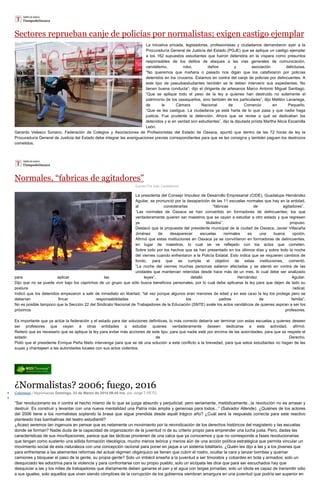 Sectores reprueban canje de policías por normalistas; exigen castigo ejemplar
La iniciativa privada, legisladores, profesionistas y ciudadanos demandaron ayer a la
Procuraduría General de Justicia del Estado (PGJE) que se aplique un castigo ejemplar
a los 162 supuestos estudiantes que fueron detenidos en la víspera como presuntos
responsables de los delitos de ataques a las vías generales de comunicación,
vandalismo, robo, daños y asociación delictuosa.
“No queremos que mañana o pasado nos digan que los catafixiaron por policías
detenidos en los cruceros. Estamos en contra del canje de policías por delincuentes. A
este tipo de pseudoestudiantes también se le deben intervenir sus expedientes. No
tienen buena conducta”, dijo el dirigente de artesanos Marco Antonio Miguel Santiago.
“Que se aplique todo el peso de la ley a quienes han destruido no solamente el
patrimonio de los oaxaqueños, sino también de los particulares”, dijo Melitón Lavariega,
de la Cámara Nacional de Comercio en Pequeño.
“Que se les castigue. La ciudadanía ya está harta de lo que pasa y que nadie haga
justicia. Fue prudente la detención. Ahora que se revise a qué se dedicaban los
detenidos y si en verdad son estudiantes”, dijo la diputada priísta Martha Alicia Escamilla
León.
Gerardo Velasco Soriano, Federación de Colegios y Asociaciones de Profesionistas del Estado de Oaxaca, apuntó que dentro de las 72 horas de ley la
Procuraduría General de Justicia del Estado debe integrar las averiguaciones previas correspondientes para que se les consigne y también paguen los destrozos
cometidos.
Normales, “fabricas de agitadores”
Escrito Por Iván Castellanos
La presidenta del Consejo Impulsor de Desarrollo Empresarial (CIDE), Guadalupe Hernández
Aguilar, se pronunció por la desaparición de las 11 escuelas normales que hay en la entidad,
al considerarlas “fábricas de agitadores”.
“Las normales de Oaxaca se han convertido en formadores de delincuentes; los que
verdaderamente quieren ser maestros que se vayan a estudiar a otro estado y que regresen
ya titulados”, propuso.
Destacó que la propuesta del presidente municipal de la ciudad de Oaxaca, Javier Villacaña
Jiménez de desaparecer escuelas normales es una buena opción.
Afirmó que estas instituciones en Oaxaca ya se convirtieron en formadoras de delincuentes,
en lugar de maestros, lo cual se ve reflejado con los actos que cometen.
Sobre todo por los hechos que se han presentado en los últimos días y sobre todo la noche
del viernes cuando enfrentaron a la Policía Estatal. Esto indica que se requieren cambios de
fondo, para que se cumpla el objetivo de estas instituciones, comentó.
“La noche del viernes muchas personas salieron afectadas y se atentó en contra de las
unidades que mantenían retenidas desde hace más de un mes, lo cual debe ser analizado
para aplicar las leyes”, detalló Hernández Aguilar.
Dijo que no se puede vivir bajo los caprichos de un grupo que sólo busca beneficios personales, por lo cual debe aplicarse la ley para que dejen de lado su
postura radical.
Indicó que los detenidos empezaron a salir de inmediato en libertad, “tal vez porque algunos eran menores de edad y en ese caso la ley los protege pero se
deberían fincar responsabilidades a los padres de familia”.
No es posible tampoco que la Sección 22 del Sindicato Nacional de Trabajadores de la Educación (SNTE) avale los actos vandálicos de quienes aspiran a ser los
próximos profesores.
Es importante que ya actúe la federación y el estado para dar soluciones definitivas, lo más correcto debería ser terminar con estas escuelas y quienes deseen
ser profesores que vayan a otras entidades a estudiar quienes verdaderamente deseen dedicarse a esta actividad, afirmó.
Reiteró que es necesario que se aplique la ley para evitar más acciones de este tipo, para que nadie esté por encima de las autoridades, para que se respete el
estado de Derecho.
Pidió que el presidente Enrique Peña Nieto intervenga para que se dé una solución a este conflicto a la brevedad, para que estos estudiantes no hagan de las
suyas y chantajeen a las autoridades locales con sus actos violentos.
¿Normalistas? 2006; fuego, 2016
Columnas / Nigromacias Domingo, 23 de Marzo de 2014 09:45 hrs, por Jorge T.PETO
“Ser revolucionario es ir contra el hecho mismo de lo que se juzga absurdo y perjudicial; pero seriamente, metódicamente...la revolución no es arrasar y
destruir. Es construir y levantar con una nueva mentalidad una Patria más amplia y generosa para todos...” (Salvador Allende). ¿Quiénes de los actores
del 2006 tiene a los normalistas soplando la brasa que sigue prendida desde aquél trágico año? ¿Cuál será la respuesta correcta para este reactivo
planteado tras bambalinas del teatro estudiantil?
¿Acaso seremos tan ingenuos en pensar que es netamente un movimiento por la reivindicación de los derechos históricos del magisterio y las escuelas
donde se forman? Nadie duda de la capacidad de organización de la juventud ni de su criterio propio para emprender una lucha justa. Pero, dadas las
características de sus movilizaciones, parece que las tácticas provienen de una calca que ya conocemos y que no corresponde a fases revolucionarias
que tengan como sustento una sólida formación ideológica, mucho menos teórica y menos aún de una acción política estratégica que permita vincular un
movimiento social de esta naturaleza con una concepción racional para poner en jaque a un sistema totalitario. ¿Quién les dijo a las y a los jóvenes que
para enfrentarse a las aberrantes reformas del actual régimen oligárquico se tienen que cubrir el rostro, ocultar la cara y lanzar bombas y quemar
camiones y bloquear el paso de la gente, su propia gente? Solo un imbécil enseña a la juventud a ser timoratos y cobardes en bola y armados; solo un
desquiciado les adoctrina para la violencia y para confrontarse con su propio pueblo; solo un sicópata les dice que para ser escuchados hay que
desquiciar a las y los miles de trabajadores que diariamente deben ganarse el pan y el agua con largas jornadas; solo un idiota es capaz de transmitir odio
a sus iguales; solo aquellos que viven siendo cómplices de la corrupción de los gobiernos siembran amargura en una juventud que podría ser superior en
 