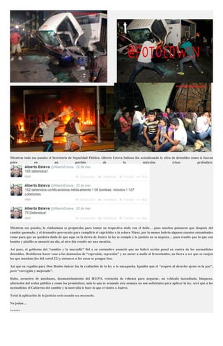 Mientras todo eso pasaba el Secretario de Seguridad Pública Alberto Esteva Salinas iba actualizando la cifra de detenidos como si fueran
goles en un partido de la selección (risas grabadas):
Mientras eso pasaba, la ciudadanía se preparaba para tomar su respectivo atole con el dedo… pues muchos pensaron que después del
camión quemado, y el desmadre provocado para cumplirle el caprichito a la señora Mané, por lo menos habría algunos cuantos entambados
como para que no quedara duda de que aquí en la tierra de Juárez la ley se cumple y la justicia no se negocia… pues resulta que lo que con
bombo y platillo se anunció un día, al otro día resultó ser una mentira.
Así pues, el gobierno del “cambio y la morralla” fiel a su costumbre anunció que no habrá acción penal en contra de los normalistas
detenidos. Decidieron hacer caso a las denuncias de “represión, represión” y no meter a nadie al frescotambo, no fuera a ser que se enojen
los que mandan (los del cartel 22) y entonces sí las cosas se pongan feas.
Así que su regalito para Don Benito Juárez fue la exaltación de la ley a la oaxaqueña. Igualito que el “respeto al derecho ajeno es la paz”,
pero “corregido y mejorado”.
Robo, secuestro de autobuses, desmantelamiento del IEEPO, retención de rehenes para negociar, un vehículo incendiado, bloqueos,
alteración del orden público y como los pronósticos, más lo que se acumule esta semana no son suficientes para aplicar la ley, será que a los
normalistas el Gobierno del cambio y la morralla le hace lo que el viento a Juárez.
Total la aplicación de la justicia será cuando sea necesario.
No jodan…
******
 