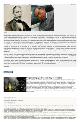 *Encuentra las 10 diferencias
******
De los rumbos del Boulevard Eduardo Vasconcelos nos reporta nuestra siempre bien informada Reportera Fiscalizadora sobre lo que en ese
órgano dependiente del Legislativo, promotor de la rendición de cuentas ocurre (risas grabadas). Y es que fue imposible para sus mecenas
seguir sosteniendo en el cargo a Adán Córdoba, los casos de corrupción y las quejas de munícipes fueron en aumento, pues Adán resultó ser
una finísima persona, eso sí, con mucha visión para los negocios, pues dejó de lado los procedimientos resarcitorios y otras funciones propias
del área que no eran tan lucrativas para dedicarse casi por completo a la imposición de multas por incumplimiento de las obligaciones
municipales para luego, mediante el pago de una módica cantidad, dar por concluidos esos procedimientos.
Adancito se aprovechaba de la ignorancia de los munícipes, pues cualquier estudiante de derecho bien pudiera echar abajo esos
procedimientos que para decirlo bonito, los hacían con los pies. Sus operadores, un tal Alejandro e Irasema, hija de un célebre funcionario
de los tiempos del tirano, siguen en el cargo, el primero de ellos se ufana en los pasillos de que quien sabe es él, y que por esa razón es
inamovible.
Pero ahí, como en otros lados, las cosas cambiaron para seguir igual, pues al jurídico llegó el Licenciado Leopoldo, el problema es que
Leopoldito fue jurídico de Bulmaro Rito (el saqueador más grande de la historia en Oaxaca), y el ahora Auditor lo conservó en la SEDESOH
a su llegada, veremos si ese pupilo del Cangu-rito, no resulta como alumno avanzado y supera en el “bisne-bisne” a Adancito.
Las cosas en la ASE andan mal, esperemos que la instauración del Tribunal de Fiscalización y la pronta puesta en marcha de la Unidad
Técnica de Fiscalización que dependerá de la comisión permanente de vigilancia de la ASE ayuden a mejorar las labores de rendición de
cuentas, y no vayan a terminar haciéndole la competencia en los negocios con los sufridos Municipios.
Al tiempo
De padres apapachadores: Ley de Herodes
Oaxaca de Juárez, 24 de marzo. El viernes pasado, los normalistas volvieron a hacer de las suyas,
la policía esta vez si actuó y detuvo a varias decenas de "futuros maestros", pero la Sección 22 del
SNTE respingó y el gobierno cedió, de inmediato liberó a los llamado "anormales" y hasta les pidió
perdón. Ahora, sí aparecieron los padres y familiares de esta bola de escandalosos, que lloraron al
ver a sus progenitores exigiendo que liberaran a sus angelitos, que unas horas antes, encapuchados
habían quemado llantas e instalado barricadas, pero los apapacharon y están fuera para cometer
toda clase de tropelías. Así de plano no se puede, o se aplica la ley parejo o no hagan nada.
Siempre salen ganando los que se portan mal y luego hasta los hacen diputados y de cultura. No se
vale. En fin, no todo sigue igual, el magisterio manda en Oaxaca y ahora hasta los futuros pupilos
son premiados.
Crónicas de la ínsula
Normalistas, delincuencia autorizada
CUAUHTÉMOC BLAS
Hasta cuando escribimos esto iban 80 seudoestudiantes de escuelas Normales de Oaxaca que salían libre de los 169 detenidos en flagrancia destruyendo,
incendiando, robando, agrediendo la noche de inicio de la primavera y natalicio de Don Benito Juárez. Y el insondable gobierno de Oaxaca dice que no hay
querellas. ¿Y las flagrancias qué? Alguien que lo asesore, al menos en materia de comunicación.
¿Con qué argumentos salen libre? Entre lo expresado la noche de este viernes en redes sociales se decía que el trabajo intenso de esa noche de la gente del
gobierno era hallar el argumento menos absurdo para dejar libre a los seudoestudiantes. Hasta el momento no se conoce el argumento con que han liberado a
esos 80, pero el que sea muy seguramente no hallará correspondencia con la realidad.
Es mucho lo que exhiben estos hechos violentos recientes que duran ya cinco semana de agitación de los Normalistas, semanas de protagonizar hechos
violentos, vandálicos, delictivos casi todos. No podemos hablar de tolerancia por parte del gobierno, ese concepto en su más alta acepción alude a lo mejor de las
prácticas democráticas. Es más exacto hablar de connivencia, de protección de actos ilícitos, de su autorización nada menos que por gobierno del estado que
debería garantizar el Estado de derecho, la propiedad, la paz social.
Además, con esa connivencia, complicidad o confabulación del gobierno de Oaxaca con los Normalistas, se alienta fuertemente la multiplicación de esos actos de
abuso y daños permanentes contra la sociedad. Pues, ¿qué pasará por la cabeza, de por sí confundida, de estos muchachos detenidos por sus actos ilícitos y
 