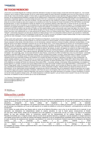 DETOCHOMOROCHO
¡15 de marzo no se olvida! Después de un delicioso puente bien disfrutado en la playa con buenos amigos, el lunes esta columnista regresó a la... iba a escribir
civilización, pero la verdad en Oaxaca escasea. De vez en cuando tenemos golpes de suerte. Momentos inolvidables que se nos van de las manos en un abrir y
cerrar de ojos. Como le iba diciendo, regresé a mi tierra natal y no aguanté las ganas de estrenar el paso deprimido. Me ganó la tentación. Paso habitual de su
servidora. Sé que Netzahualcóyotl Salvatierra, secretario de las Infraestructuras y Ordenamiento Territorial Sustentable (SINFRA) está con el pendiente de mis
impresiones o inquietudes respecto a mi aventura debajo del puente. Ahí le van. La primera vez que pasé sentí un cosquilleo terrible, no sé si de la emoción o del
nervio que se fuera a caer algún muro. Muy poca circulación. Las otras veces pasé con más confianza y la verdad, en cuestión de segundos estaba del otro lado.
Antes era una tortura manejar por esta zona, la espera en los semáforos era mortal. Ese atravesar de Ciudad Universitaria al Piticó del Periférico una eternidad.
Mi estimado lector, no vaya a mal interpretar el cambio tan repentino en los comentarios respecto a esta magna obra; no piense que de ser una crítica del
Distribuidor Vial ahora me he convertido en una vil aduladora ¡No, para nada! Esta humilde escribiente no se opone al progreso, ni a los grandes proyectos que
beneficien a la sociedad oaxaqueña, la molestia al igual que la mayoría de la población, es la lentitud con la que se hacen las obras en la entidad. Para la
construcción del DV5S se tardaron casi tres años; en Puebla y en otros estados elaboran estas construcciones cuatro veces más rápido. Otro motivo de crítica
fue (o es) el costo de este contrato superior a los 200 millones de pesos. No hay que olvidar que el presupuesto original fue de 126 millones de pesos, pero se
tuvieron que hacer unas modificaciones con un costo adicional de 80 millones. Como si en Oaxaca sobrara dinero. Desde un principio se reprobó la manera de la
“licitación”; constructores aseguraron que esta obra se adjudicó por debajo del agua. En fin, los oaxaqueños podemos presumir que ya tenemos un distribuidor
vial. Muy prematuro calificar la eficacia o las debilidades de este proyecto. El tiempo y la lluvia nos ayudarán a aclarar nuestras dudas. No hubo ni corte de listón,
ni brindis con rubio champagne, ni mucho menos fuegos pirotécnicos. ¿Hay algo que festejar?
***
¿Hasta cuándo señor gobernador? ¿Hasta cuándo Señor Presidente de la República? ¿Cuánto tiempo más permaneceremos secuestrados por los normalistas?
Con sus acciones de ayer merece que entre el Ejército ¡sí ya sé! eso lo escribí en la columna pasada. Los futuros maestros secuestraron literalmente Plaza
Oaxaca, saquearon varias tiendas, entre ellas Soriana y una de herramientas; realizaron destrozos a diversos inmuebles y elaboraron bombas Molotov. Lo más
grave del asunto es que dejaron encerradas a personas que ya no les dio tiempo correr, y a los cuerpos policiacos los cercaron con una barricada de carritos
metálicos. Es decir, se quedaron con tolete guardado. La ciudadanía, excepto los normalistas, sus familiares y seguidores de éstos, unos unimos a la exigencia
del presidente de la Confederación Patronal de la República Mexicana (Coparmex), Benjamín Hernández, quien demandó a Gabino Cué aplicar el Estado de
Derecho. Y como están las cosas, pedimos que se aplique el estado de derecho, del izquierdo, de atrás y de adelante ¡no invente! En los chats cundió el pánico
“amenaza de bomba en Plaza del Valle”. El termómetro en las redes sociales subió a las máximas temperaturas: “¿alguien gobierna Oaxaca?”, “y ¿la autoridad?
¿quién hace frente a las pérdidas?” fueron algunas preguntas. @CHEMA_OAX escribió:“así luce Plaza Oaxaca, los polis mirando los actos vandálicos de los
normalistas”. Otro usuario @jj_cortes: “así las cosas está tarde en plaza Oaxaca, nuevamente el conflicto normalista hace crisis en la cd.de Oaxaca”. Lamentable
la realidad en este bello estado. Mucha inconformidad, pobreza, injusticia, levantamientos sociales, corrupción, riqueza desmedida. El magisterio no acepta la
Reforma Educativa, los normalistas quieren 750 plazas automáticas, los estudiantes de Enfermería de la UABJO marcharon y tomaron rectoría, Antorcha
campesina anunció que continuarán el plantón que mantienen en el corredor del Palacio de Gobierno y reforzarán su jornada con otras movilizaciones. Los
policías estatales paralizaron sus labores y retuvieron en sus propias oficinas al Secretario de Seguridad Pública Estatal (SSP), Alberto Esteva Salinas, para
exigir el pago de un bono, viáticos y la dotación de uniformes, entre otras demandas; los líderes perredistas piden a Cué garantice la paz a raíz de los asesinatos
de los dirigentes y ex alcaldes del Partido de la Revolución Democrática (PRD)... y los priístas, panistas, comerciantes, líderes empresariales y la ciudadanía en
general gritamos un ¡ya basta! ¡queremos paz! Aunque déjeme decirle que el titular del Consejo Ciudadano para la Seguridad Pública y Justicia Penal A.C., José
Antonio Ortega Aguilar, aclaró, en presencia del Presidente Municipal, Javier Villacaña Jiménez, que el municipio de Oaxaca de Juárez no es el más violento del
país, retractándose del señalamiento emitido por ese organismo en su informe presentado en febrero. Villacaña destacó que desde los primeros días de su
administración, se han implementado diversas estrategias y programas para reforzar la seguridad física de los oaxaqueños, además de garantizar que la capital
sea un destino seguro para turistas nacionales y extranjeros. ¡Asú! Pues creo que no se ha logrado y falta mucho por hacer. Insisto no soy negativa, soy realista.
Los retos que enfrenta la entidad en materia de seguridad y paz social son complejos, sólo podrán alcanzarse sí la sociedad y el sector empresarial, en conjunto
con los tres niveles de gobierno trabajan juntos. ¿Por dónde empezamos mi estimado seguidor? ¿de qué manera vamos a ayudar? Creo que JVJ trae buenas
intenciones, la ciudadanía ha visto con buenos ojos su inicio de administración.
* Lic. Ciencias y Técnicas de la Comunicación
tochomorocholacolumna@hotmail.com
tochomorocho@imparcialenlinea. com
@morochotocho
Educación y poder
Escrito Por Gilberto De La Loza
La educación en Oaxaca ha sufrido una caída de la que durante muchos años no se podrá levantar, pues la dirección de la misma, ha caído en
líderes de la sección 22 que no cumplen con su obligación de formar a las nuevas generaciones en un marco de cumplimiento a los programas
educativos, entregando la fuerza política del magisterio a los partidos de izquierda.
El dirigente Rubén Núñez, está obligando a los poderes del Estado a hacer lo que él dice en materia de educación, y en el Estado no hay poder
que se oponga a sus designios, por lo que se está cayendo en un estado de rebeldía en contra de la Federación y principalmente en contra de la
Constitución.
Con lo anterior se puede afirmar que Oaxaca está en contra de la Reforma Educativa y que su ley no se armonizará con la nacional, lo que
representa una declaratoria de independencia estatal en materia educativa, lo cual le traerá graves consecuencias al Estado.
Por otra parte, Rubén Núñez, señaló que los diputados de la LXII Legislatura, no podrá emitir una ley a su modo o con base en la propuesta
federal, ya que este sindicato tienen un compromiso pactado con los representantes de los poderes Ejecutivo y Legislativo.
Resuelta inconcebible que un dirigente sindical, esté por encima de los apoderes Ejecutivo y Legislativo y que los diputados no tengan autonomía
para legislar porque tienen que acatar las órdenes del dirigente magisterial, lo que es verdaderamente inaceptable desde cualquier punto de vista y
en esas condiciones da vergüenza tener diputados que prefieren ir en contra de la Constitución Federal a oponerse a los designios del dirigente
sindicar que ha conducido al Estado a la quiebra material y moral.
Con toda satisfacción el líder de la Sección 22 ha declarado “Se tiene claro que a partir del acuerdo con el gobierno y con la legislatura, se tiene
que seguir en esa ruta y será como se obtenga la ley”.
Es innegable que Oaxaca necesita urgentemente llevar a cabo la reestructuración de la educación en el Estado, pero con la firma de pactos con la
22 será imposible hacerlo.
 