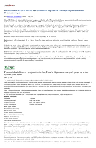Procuraduría de Oaxaca ha liberado a 117 normalistas; los padres del resto esperan que sus hijos sean
liberados sin cargos
Por: Redacción / Sinembargo - marzo 23 de 2014 -
Ciudad de México, 23 de marzo (SinEmbargo).–Los padres de familia de los 45 normalistas de Oaxaca que continúan detenidos, permanecen afuera
de las instalaciones de la Secretaría de Seguridad Pública (SSP) estatal, en espera de que sean liberados.
Los familiares de los estudiantes dijeron que esperan que el dirigente de la Sección 22 del Sindicato Nacional de Trabajadores de la Educación
(SNTE), Rubén Núñez Ginés, cumpla el compromiso de que todos los detenidos salgan sin cargos, de acuerdo con la agencia Quadratín.
Hasta ahora han sido liberados 117 de los 162 estudiantes normalistas que fueron detenidos la noche del viernes durante el desalojo que la policía
estatal realizó del bloqueo que los normalistas mantenían en la carretera federal 190, frente al Instituto Estatal de Educación Pública de Oaxaca
(IEEPO).
Este lunes vence el plazo constitucional para definir la situación jurídica de los detenidos.
La dependencia informó que a partir de los videos y fotografías de que se dispone, se investiga la participación de los jóvenes detenidos en estos
hechos.
El día de ayer fueron puestos en libertad 45 estudiantes, en un primer bloque. Luego se liberó a 40 mujeres, y durante la noche y madrugada de este
domingo a otros más.Entre los liberados se encuentran menores de edad y personas que participaron en las protestas, pero que no cometieron actos
vandálicos, informó la Procuraduría General de Justicia del Estado de Oaxaca.
La liberación de los estudiantes se dio luego de que sus compañeros normalistas, padres de familia y maestros de la sección 22 del SNTE protestaron
en diversos puntos de Oaxaca para exigir que fueran liberados.
El viernes, los normalistas, pertenecientes a la Coordinadora Estudiantil Normalista del Estado de Oaxaca (CENEO), colocaron sobre los seis carriles
de la carretera federal los camiones de transporte público y de camiones repartidores de empresas que previamente habían retenido. Además
quemaron un camión repartidor de la empresa Pepsi y neumáticos.
Procuraduría de Oaxaca consignará ante Juez Penal a 13 personas que participaron en actos
vandálicos recientes
marzo 23, 2014
10 consignados son estudiantes normalistas y 3 sujetos más identificados como infiltrados.
Luego de llevar a cabo un minucioso protocolo de investigación para deslindar responsabilidades de las 162 personas detenidas el pasado viernes 21 de marzo del presente año, la
Procuraduría General de Justicia del Estado de Oaxaca PGJE, consignará al filo de la media noche ante el Juzgado Penal de la ciudad de Oaxaca de Juárez, a un total de 13
personas como presuntos responsables del delito de daño genérico, al participar en los actos vandálicos donde fue incendiado un automotor de reparto de una conocida empresa
refresquera.
De las 13 personas consignadas, 10 son estudiantes normalistas y 3 sujetos más fueron identificados como infiltrados, quienes serán investigados con la finalidad de esclarecer su
presencia y participación en los actos de vandalismo.
El grupo de indiciados ingresará al filo de la media noche al Penal de Santa María Ixcotel, y serán procesados por el delito de daño genérico.
Personas Consignadas:
Normalistas Infiltrados
1 Rogelio Feria Romero 1 Noel Pérez Narváez
2 Omar Zúñiga Picazo 2 José Ángel Jiménez Contreras
3 Jhaeel Villarreal Rojas 3 Esteban Sotelo Mariche
4 Raúl Ramos Santiago
5 Oscar Eduardo Rivera López
6 Azael Jiménez Morteo
7 Daniel de Jesús Coronel Martínez
8 Leonardo Misael Mendoza Hernández
9 Eduardo Mendoza Mendoza
10 Brian Rosette Hernández
o Brian Andrés Rosette Hernández
Cabe señalar que a partir de su detención –registrada el pasado viernes 21 de marzo- las 162 personas aseguradas por personal de la Secretaría de Seguridad Pública de Oaxaca
SSPO y de la Agencia Estatal de Investigaciones AEI, fueron presentadas ante las autoridades ministeriales, para ser identificadas por técnicos criminalistas y valoradas por
personal médico de los servicios periciales.
El proceso de investigación y deslinde de responsabilidades, se apoyó con un banco de material fílmico y fotográfico captado en los disturbios y actos vandálicos registrados el día
13 de marzo en las instalaciones del Instituto Estatal de Educación Pública de Oaxaca IEEPO; durante el bloqueo realizado el 19 de los corrientes en el centro comercial Soriana
de Plaza Oaxaca; así como en el robo de combustible en la gasolinera FONAPAS del DIF Oaxaca y en el bloqueo de la terminal de Autobuses de Oriente ADO, realizado el 20 de
los corrientes.
Del análisis realizado por el personal de criminalística de la PGJEO, se determinó la liberación – con las reservas de Ley- de 149 personas, toda vez que no se les comprobó
responsabilidad directa o flagrancia en la comisión de delitos.
Por su parte, las 13 personas consignadas serán sujetas a proceso penal y el juez de la causa tendrá un plazo de 72 horas para resolver su situación jurídica.
 