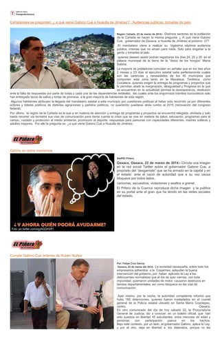Cañadenses se preguntan: ¿ a qué viene Gabino Cué a Huautla de Jiménez? ; Audiencias públicas, tomadas de pelo
Región Cañada, 23 de marzo de 2014.- Distintos sectores de la población
de la Cañada se hacen la misma pregunta: ¿ A qué viene Gabino
Cué, gobernador de Oaxaca, a Huautla de Jiménez el próximo 27?
El mandatario viene a realizar su trigésima séptima audiencia
pública, mismas que no sirven para nada. Solo para engañar a la
gente y tomarles el pelo.
quienes deseen asistir podrán registrarse los días 24, 25 y 26 en el
palacio municipal de la tierra de la “diosa de los hongos” María
Sabina.
La mayoría de pobladores coinciden en señalar que en los tres años
2 meses y 23 días el ejecutivo estatal sabe perfectamente cuales
son las carencias y necesidades de los 45 municipios que
componen esta zona tanto en la Mazateca, Teotiteca como
Cuicateca, quienes exigen la entrega de programas y proyectos que
le permitan abatir la marginación, desigualdad y Progresa en la que
se encuentran en la actualidad permea la desesperanza, desilusión
ante la falta de respuestas por parte de todas y cada una de las dependencias estatales, las cuales ante los engorrosos trámites burocráticos solo
han entregado tacos de saliva y tortas de promesa a la gran mayoría de habitantes de esta región.
Algunos habitantes atribuyen la llegada del mandatario estatal a este municipio por cuestiones políticas al haber sido recorrido ya por diferentes
actores y líderes políticos de distintas agnaciones y partidos políticos, no queriendo quedarse atrás rumbo al 2015 (renovación del congreso
federal).
Por último, la región de la Cañada es la que a en materia de atención y entrega de programas y proyectos se encuentra relegada, olvidada y solo
basta recorrer vía terrestre sus vías de comunicación para darse cuenta la crisis que se vive en materia de salud, educación, programas para el
campo, cuidado y protección al medio ambiente, promoción al deporte, respuestas para personas con capacidades diferentes, madres solteras y
adultos mayores. Por ello la pregunta es: ¿a qué viene Gabino Cué a Huautla de Jiménez.
Gabino en estos momentos
Staff/El Piñero
Oaxaca, Oaxaca, 22 de marzo de 2014.- Circula una imagen
en la red social Twitter sobre el gobernador Gabino Cue, a
propósito del “desgarriate” que se ha armado en la capital y en
el estado ante el vació de autoridad que a su vez causa
bloqueos por todos lados,
camorras, secuestros, violaciones y asaltos a granel.
El Piñero de la Cuenca reproduce dicha imagen y la publica
en su portal ante el gran que ha tenido en las redes sociales
del estado.
Cumple Gabino Cué órdenes de Rubén Nuñez
Por: Felipe Cruz García
Oaxaca, 22 de marzo del 2014.- La sociedad oaxaqueña, sobre todo los
empresarios adheridos a la Coparmex, aplauden la buena
intervención del gobierno, por haber aplicado la Ley a los
delincuentes normalistas que el día de ayer viernes, con toda
impunidad, quemaron unidades de motor, causaron destrozos en
tiendas departamentales, así como bloqueos en las vías de
comunicación.
Ayer mismo, por la noche, la autoridad competente informó que
hubo 165 detenciones, quienes fueron trasladados en el cuartel
general de la Policía estatal ubicado en Santa María Coyotepec,
centro, Oaxaca.
En otro comunicado del día de hoy sábado 22, la Procuraduría
General de Justicia, dio a conocer, en un boletín oficial, que han
sido puestos en libertad 45 estudiantes, entre menores de edad y
personas con participación pasiva en los hechos.
Bajo este contexto, por un lado, el gobernador Gabino, aplica le Ley,
y por el otro, deja en libertad a los detenidos, porque no les
 