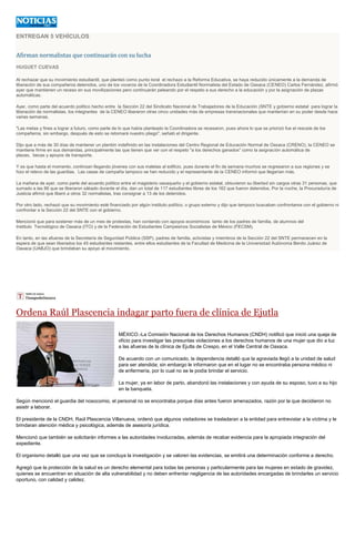 ENTREGAN 5 VEHÍCULOS
Afirman normalistas que continuarán con su lucha
HUGUET CUEVAS
Al rechazar que su movimiento estudiantil, que planteó como punto toral el rechazo a la Reforma Educativa, se haya reducido únicamente a la demanda de
liberación de sus compañeros detenidos, uno de los voceros de la Coordinadora Estudiantil Normalista del Estado de Oaxaca (CENEO) Carlos Fernández, afirmó
ayer que mantienen un receso en sus movilizaciones pero continuarán peleando por el respeto a sus derecho a la educación y por la asignación de plazas
automáticas.
Ayer, como parte del acuerdo político hecho entre la Sección 22 del Sindicato Nacional de Trabajadores de la Educación (SNTE y gobierno estatal para lograr la
liberación de normalistas, los integrantes de la CENEO liberaron otras cinco unidades más de empresas transnacionales que mantenían en su poder desde hace
varias semanas.
"Las metas y fines a lograr a futuro, como parte de lo que había planteado la Coordinadora se recesaron, pues ahora lo que se priorizó fue el rescate de los
compañeros, sin embargo, después de esto se retomará nuestro pliego", señaló el dirigente.
Dijo que a más de 30 días de mantener un plantón indefinido en las instalaciones del Centro Regional de Educación Normal de Oaxaca (CRENO), la CENEO se
mantiene firme en sus demandas, principalmente las que tienen que ver con el respeto "a los derechos ganados" como la asignación automática de
plazas, becas y apoyos de transporte.
Y es que hasta el momento, continúan llegando jóvenes con sus maletas al edificio, pues durante el fin de semana muchos se regresaron a sus regiones y se
hizo el relevo de las guardias. Las casas de campaña tampoco se han reducido y el representante de la CENEO informó que llegarían más.
La mañana de ayer, como parte del acuerdo político entre el magisterio oaxaqueño y el gobierno estatal, obtuvieron su libertad sin cargos otras 31 personas, que
sumado a las 86 que se liberaron sábado durante el día, dan un total de 117 estudiantes libres de los 162 que fueron detenidos. Por la noche, la Procuraduría de
Justicia afirmó que liberó a otros 32 normalistas, tras consignar a 13 de los detenidos.
Por otro lado, rechazó que su movimiento esté financiado por algún instituto político, o grupo externo y dijo que tampoco buscaban confrontarse con el gobierno ni
confrontar a la Sección 22 del SNTE con el gobierno.
Mencionó que para sostener más de un mes de protestas, han contando con apoyos económicos tanto de los padres de familia, de alumnos del
Instituto Tecnológico de Oaxaca (ITO) y de la Federación de Estudiantes Campesinos Socialistas de México (FECSM).
En tanto, en las afueras de la Secretaría de Seguridad Pública (SSP), padres de familia, activistas y miembros de la Sección 22 del SNTE permanecen en la
espera de que sean liberados los 45 estudiantes restantes, entre ellos estudiantes de la Facultad de Medicina de la Universidad Autónoma Benito Juárez de
Oaxaca (UABJO) que brindaban su apoyo al movimiento.
Ordena Raúl Plascencia indagar parto fuera de clínica de Ejutla
MÉXICO.-La Comisión Nacional de los Derechos Humanos (CNDH) notificó que inició una queja de
oficio para investigar las presuntas violaciones a los derechos humanos de una mujer que dio a luz
a las afueras de la clínica de Ejutla de Crespo, en el Valle Central de Oaxaca.
De acuerdo con un comunicado, la dependencia detalló que la agraviada llegó a la unidad de salud
para ser atendida; sin embargo le informaron que en el lugar no se encontraba persona médico ni
de enfermería, por lo cual no se le podía brindar el servicio.
La mujer, ya en labor de parto, abandonó las instalaciones y con ayuda de su esposo, tuvo a su hijo
en la banqueta.
Según mencionó el guardia del nosocomio, el personal no se encontraba porque días antes fueron amenazados, razón por la que decidieron no
asistir a laborar.
El presidente de la CNDH, Raúl Plascencia Villanueva, ordenó que algunos visitadores se trasladaran a la entidad para entrevistar a la víctima y le
brindaran atención médica y psicológica, además de asesoría jurídica.
Mencionó que también se solicitarán informes a las autoridades involucradas, además de recabar evidencia para la apropiada integración del
expediente.
El organismo detalló que una vez que se concluya la investigación y se valoren las evidencias, se emitirá una determinación conforme a derecho.
Agregó que la protección de la salud es un derecho elemental para todas las personas y particularmente para las mujeres en estado de gravidez,
quienes se encuentran en situación de alta vulnerabilidad y no deben enfrentar negligencia de las autoridades encargadas de brindarles un servicio
oportuno, con calidad y calidez.
 