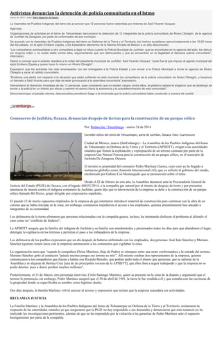 Activistas denuncian la detención de policía comunitaria en el Istmo
marzo 24, 2014 | Autor Diario Despertar de Oaxaca
La Asamblea de Pueblos Indígenas del Istmo dio a conocer que 12 personas fueron detenidas por órdenes de Saúl Vicente Vázquez
Agencias
Organizaciones de activistas en el Istmo de Tehuantepec denunciaron la detención de 12 integrantes de la policía comunitaria de Álvaro Obregón, de la agencia
de Juchitán de Zaragoza, por parte de uniformados de ese municipio.
De acuerdo con la Asamblea de Pueblos Indígenas del Istmo en Defensa de la Tierra y el Territorio, los hechos sucedieron aproximadamente a las 10:00 horas
del día sábado, en el ejido Emiliano Zapata, y los trasladaron elementos de la Marina Armada de México a un sitio desconocido.
“Los compañeros acompañaban a otro compañero a dejar un oficio cuando la Policía Municipal de Juchitán, que se encontraba en la agencia del ejido, los detuvo
sin ninguna orden y no existe delito contra ellos, argumentando que son delincuentes y que se encuentran en la ilegalidad al llamarse policía comunitaria”,
informaron.
Dieron a conocer que lo anterior obedece a la orden del presidente municipal de Juchitán, Saúl Vicente Vázquez, “quien fue el que impuso al agente municipal del
ejido Emiliano Zapata y quiere hacer lo mismo en Álvaro Obregón”.
Expusieron que los activistas han sido amenazados con ser entregados a la Policía Estatal y con enviar a la Policía Municipal a tomar la agencia de Álvaro
Obregón y sacar al cabildo comunitario.
“Emitimos una alerta con respecto a la situación que están sufriendo en este momento los compañeros de la policía comunitaria de Álvaro Obregón, y hacemos
un llamado a Saúl Vicente para que deje de estar provocando a la asamblea comunitaria”,expresaron.
Demandaron la liberación inmediata de las 12 personas, pues consideran que no existen cargos contra ellos; al gobierno estatal le exigieron que se abstenga de
enviar a la policía“en un intento por atacar y reprimir el camino hacia la autonomía y la autodeterminación de esta comunidad”.
Denunciaronque, el pasado viernes, desconocidos prendieron fuego a la enramada que la policía comunitaria había construido a manera de cuartel.
Comuneros de Juchitán, Oaxaca, denuncian despojo de tierras para la construcción de un parque eólico
Por: Redacción / Sinembargo - marzo 24 de 2014
Corredor eólico del Istmo de Tehuantepec, parte de Juchitán, Oaxaca. Foto: Cuartoscuro
Ciudad de México, marzo (SinEmbargo).– La Asamblea de los Pueblos Indígenas del Itsmo
de Tehuantepec en Defensa de la Tierra y el Territorio (APIIDTT), exigen a las autoridades
estatales que frenen la explotación y expropiación de un terreno comunal por parte de la
empresa Gas Natural Fenosa para la construcción de un parque eólico, en el muncipio de
Juchitán De Zaragoza, Oaxaca.
El terreno es propiedad del comunero Pedro Martínez Guerra, cuyo caso ya ha llegado a
instancias globales como Amnistía Internacional (AI), que ya solicitó al gobierno del estado,
encabezado por Gabino Cué Monteagudo que se pronunciara sobre el tema.
Desde el 22 de febrero de este año, la Asamblea denunció ante la Procuraduría General de
Justicia del Estado (PGJE) de Oaxaca, con el legado 440/JU/2014, a la compañía gas natural por el intento de despojo de tierra y por presuntas
amenazas de muerte contra el indígena comunero de Juchitán, quien dijo que la intervención de la empresa se debe a la construcción de un parque
eólico llamado Bií Hioxo, grupo dirigido por empresarios españoles.
El pasado 13 de marzo supuestos empleados de la empresa de gas intentaron introducir material de construcción para continuar con la obra de un
camino que se había iniciado en la zona, sin embargo, comuneros impidieron el acceso a los empleados, quienes presuntamente han atacado a
integrantes de su comunidad.
Los defensores de la tierra afirmaron que personas relacionadas con la compañía gasera, incluso, ha intentando disfrazar el problema al difundir el
caso como un “conflicto de linderos”.
La APIIDTT asegura que la familia del indígena de Juchitán y su familia son amedrentados y presionados todos los días para que abandonen el lugar,
detengan la vigilancia en los terrenos y permitan el paso a los trabajadores de la empresa.
Los defensores de los pueblos expresaron que un día después de haberse enfrentado con los empleados, dos personas: José Inés Sánchez y Mariano
Sánchez (quienes tienen lazos con la empresa) amenazaron a los comuneros que vigilaban la zona.
La organización narra que “cuando la compañera Eloisa Martínez, (hija de Pedro) se interpuso entre una moto conformadora y la entrada del terreno,
Mariano Sánchez gritó al conductor “pásale encima porque ese terreno es mío”. Allí mismo estaban dos representantes de la empresa, quienes
comunicaron a los compañeros que fueran a hablar con Ricardo Morales, que podían pedir todo el dinero que quisieran, que se salieran de la
Asamblea y se alejaran de Bettina Cruz [una de las principales voceras de la APIIDTT], que ellos iban a seguir trabajando y que la empresa no se
podía detener, pues a diario perdían muchos millones”.
Posteriormente, el 15 de Marzo, otro personaje intervino, Cirilo Santiago Martínez, quien se presento en la zona de la disputa y argumentó que el
terreno le pertenecía, sin embargo, Pedro Martínez aseguró que el 30 de abril de 1981, la tierra le fue vendida a él y que contaba con las escrituras de
la propiedad donde se especificaba su nombre como legítimo dueño.
Dos días después, la familia Martínez volvió acercar el terreno y expresaron que temían que la empresa reanudara sus actividades.
RECLAMAN JUSTICIA
La Familia Martínez y la Asamblea de los Pueblos Indígenas del Itsmo de Tehuantepec en Defensa de la Tierra y el Territorio, reclamaron la
respuesta de las autoridades estatales ya que aseguraron que la PGJE no hay respondido a sus demandas y denunciaron que esta instancia no ha
realizado las investigaciones pertinentes, además de que no ha respondido por la violación a las garantías de Pedro Martínez ante el supuesto
hostigamiento por parte de la compañía.
 