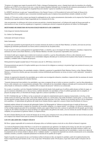 “Exigimos a la empresa que respete la posesión del Sr. Pedro y detenga el hostigamiento, acoso y chantaje hacía todos los miembros de su familia.
Exigimos que la PGJE no sea omisa en este caso, y actúe de manera inmediata realizando una investigación de la denuncia presentada por el Sr Pedro
Martínez, e intervenga para salvaguardar la integridad física de la familia” expresó la Asamblea en un comunicado.
La APIIDTT advirtió por su parte que “responsabilizamos a Gas Natural, Fenosa y a la Procuraduría de Justicia del Estado de Oaxaca de la
integridad física de los compañeros que se encuentran montando guardia, pues la empresa tiene paramilitares armados cuidando sus obras”.
Además, el 27 de enero se dio a conocer que durante la madrugada de ese día, sujetos presuntamente relacionados con la empresa Gas Natural Fenosa
incendiaron por segunda ocasión el lugar resguardado por los comuneros de la zona.
Ante este panorama, los defensores de la tierra enviaron una petición a Amnistía Internacional y al Gobierno del estado de Oaxaca para pedir su
intervención en el caso, la cual fue aceptada por el organismo y avalada para solicitar la respuesta del gobierno de Gabino Cué Monteagudo.
DEFENSORES DE DERECHOS HUMANOS EXIGEN RESPUESTA DE GOBIERNO
Carta íntegra de Amnistía Internacional
Lic. Gabino Cué Monteagudo
Gobernador del Estado de Oaxaca
Señor Gobernador:
Le escribo para trasmitirle mi preocupación por las recientes amenazas de muerte en contra de Pedro Martínez, su familia y del resto de activistas
indígenas que defienden pacíficamente sus tierras contra la construcción de una planta eólica.
Es por esto que le solicito a usted garantizar la seguridad de Pedro y su familia y que se investiguen de forma exhaustiva, inmediata e imparcial las
amenazas de muerte contra Pedro Martínez y su hijo Mariano Martínez, llevando a las personas responsables ante la justicia.
Así mismo le pido que se asegure que se realize (sic) un proceso consultivo, y que las obras planeadas se lleven a cabo solamente con el
consentimiento anticipado, libre e informado de las comunidades indígenas afectadas por la construcción de la planta eólica basado en información
confiable y verdadera sobre el impacto del proyecto.
Dicha petición ha logrado recaudar hasta el 18 de marzo cerca de 12, 208 firmas a través de AI .
El pronunciamiento por parte de AI explica también que en las tierras de los indígenas se construyó, sin permiso legal, una carretera de acceso y una
torre de transmisión.
“Amnistía Internacional llama a las autoridades estatales y federales a garantizar la seguridad de Pedro Martínez Guerra, su hijo, Mariano Martínez
Martínez, y el resto de su familia, para que estas puedan continuar defendiendo pacíficamente sus tierras sin temor a sufrir represalias”, demandó el
organismo.
Además, la organización demandó a las autoridades que se realice una investigación exhaustiva, inmediata e imparcial sobre las amenazas de muerte
que han recibido los integrantes de la familia Martínez.
“Amnistía Internacional insta también a las autoridades a que estas se aseguren de que se realice un proceso consultivo, y que las obras planeadas se
lleven a cabo solamente con el consentimiento anticipado, libre e informado de las comunidades indígenas afectadas por la construcción de la planta
eólica basado en información confiable y verdadera sobre el impacto del proyecto” informó en un comunicado.
Por su parte, el sacerdote y activista Alejandro Solalinde Guerra advirtió desde el año pasado que el conflicto podría desatar un baño de sangre, ya
que los comuneros defenderán con su vida sus tierras y también demandó a las autoridades se frene el conflicto generado entre la compañía, el
proyecto de parque eólico y la Secretaría de Energía, según dio a conocer el periódico La Jornada.
En 2013, Solalinde dijo que “en México no hay un protocolo con reglas de comportamiento para las empresas trasnacionales, no las hay, se han
metido cientos de mineras por todos lados y han estado robando nuestro oro, nuestra plata y han estado dividendo a nuestra gente, ¡y no hay manera
de cómo pararlas! porque ¡fíjense! no hay esas leyes por parte del estado mexicano, no lo hay” destacó en un encuentro que tuvo con los integrantes
de la asamblea y el representante del gobierno del estado Javier Jiménez Herrera, según dio a conocer el diario local Realidades de Oaxaca.
Solalinde también informó de la intención del gobernador Gabino Cué Monteagudo de “elaborar un protocolo para el estado de Oaxaca que
reglamente a las trasnacionales y respeten las costumbres de los pueblos indígenas, y su riqueza natural”, sin embargo, a la fecha los comuneros aún
no han recibido respuesta por parte de las autoridades estatales, pues según el diario local, dio a conocer en septiembre del año pasado, que de marzo
a agosto de 2013 habían realizado seis mesas de diálogo con representantes del gobierno del estado, y las tres minutas de acuerdo firmadas no se han
cumplido, al no presentarse (el gobierno federal y la empresa eólica).
No sólo la familia Martínez ha sido víctima del despojo de sus tierras, pues comuneros de la zona ya habían denunciado este tipo de abusos por parte
de la empresa Gas Natural Fenosa para la construcción del parque eólico Eólico Bii Hioxho.
LOS ENCARGADOS DEL PARQUE EÓLICO
Bií Hioxo (grupo responsable de la construcción del parque eólico en Juchitán) expresa a través de su sitio oficial en Internet lo siguiente:
“La Unión de Propietarios Eólicos Bií Hioxo es una de las tres agrupaciones que aglomera a los dueños de las tierras, las otras dos son Comité de
Propietarios Guelabeñe y Bií Hioxo Sur. Contrario a lo que argumenta el principal opositor, Asamblea Popular del Pueblo Juchiteco (APPJ), este
grupo de campesinos considera que el parque se adhiere a los estándares medioambientales requeridos por las autoridades y cuenta con el apoyo de
los propietarios de los terrenos donde se ubicará, de los ‘verdaderos dueños’. La empresa ha mantenido una estrecha comunicación con la comunidad,
mediante consultas y acuerdos, respetando plenamente los derechos de los pueblos de la región”.
Según el acuerdo, los que poseen de una a seis hectáreas reciben 6 mil pesos al año, sin importar la cantidad, a partir de la séptima hectárea Gas
Fenosa otorga mil pesos por hectárea al año, o sea, el que tiene 150 hectáreas recibe 150 mil pesos, el que tiene cuatro recibe 6 mil pesos sólo en
renta.
 