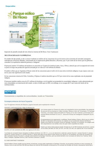 Impresión de pantalla tomada del sitio oficial en internet de Bií Hioxo. Foto: Cuartoscuro
MULTINACIONALES VS INDÍGENAS
En octubre del año pasado, se dio a conocer mediante un análisis de las concesiones de uso de tierras en las economías de mercados emergentes
realizado por el Proyecto Munden, comisionado por la organización global Derechos y Recursos, que 31 por ciento de las tierras que los gobiernos
conceden a la explotación industrial pertenece a indígenas.
El proyecto analizó 153 millones de hectáreas en concesión en 12 países de América Latina, Asia y África y detectó que con la ocupación de la tierra
se pone en riesgo una producción agrícola asociada por un valor de 5 mil millones de dólares.
El análisis refiere que en Argentina el 84 por ciento de las concesiones para el cultivo de la soya está en territorio indígena, lo que expuso como uno
de los casos más significativos del estudio.
En las concesiones mineras de Chile, Colombia y Filipinas el análisis descubrió que un 30.5 por ciento de las zonas explotadas eran de propiedad
indígena.
El proyecto también explica cerca de 451 millones de hectáreas a nivel mundial son propiedad de comunidades indígenas o están administradas por
esas comunidades con autorización del estado: es decir el doble que en 2002, sin embargo, no se escapan del 31 por ciento del interés de las
multinacionales.
Concesiones a espaldas de comunidades; recelo en Yosondúa
Irrumpen mineras sin tocar la puerta
Las 14 regiones mineras de Oaxaca, jugoso bocado para explotación mineral
HUGUET CUEVAS/FOTOS: EMILIO MORALES
Las mineras operan en Oaxaca sin contar con la aprobación de las comunidades; hay presencia
de personal de las empresas en Valles Centrales, Mixteca e Istmo de Tehuantepec. En Santiago
Yosondúa, comunidad mixteca del distrito de Tlaxiaco se ha visto rondando a camionetas de la
empresa Minera del Norte S.A. de C.V., denunció el Grupo de Investigación Oaxaqueño Ojo de
Venado.
El representante de la organización y politólogo, Daniel Arellano Chávez, afirmó que en octubre
del 2010, la Secretaría de Economía, en conjunto con la Coordinación General de Minería,
expidió cinco títulos de concesión minera en Santiago Yosondúa, sin embargo, en la página web
de la dependencia no se señala a favor de quien fueron expedidos los títulos.
Explicó que dichos títulos abarcan desde 18 hasta las 31 mil 280 hectáreas de territorio; cuentan
con los folios 236 999; 237 000; 237 001; 237 002; 237 003, con vigencia del 14 de noviembre
de 2010, al 13 de noviembre de 2060, una vigencia de 50 años.
“Los títulos de concesión fueron otorgados a la Minera del Norte, S.A. DE C.V., y a su vez denominó a cada lote: carnero fracción I; carnero fracción II; carnero
fracción III; carnero fracción IV y carnero fracción V, siendo este último el que abarca mayor terreno con más de 31 mil hectáreas, es el título de concesión 237
000, nombrado Carnero Fracción II y ubicado sobre territorio de Santiago Yosondúa, pero que afecta también a los municipios de Santa Cruz Tacahua, Santa
María Yolotepec, Zapotitlan del Río y San Francisco Cahuacua”, precisó.
EL CASO SANTIAGO YOSONDÚA
Daniel Arellano Chávez resaltó que las demás concesiones, aunque están registradas en Santiago Yosondúa, se encuentran ubicadas en otros municipios de
Oaxaca, tal es el caso del título 236 999 que dibuja una recta de 258 hectáreas comenzando en el municipio de Zimatlán de Álvarez, atravesando Santa María
 