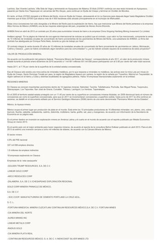 Lachixio, San Vicente Lachixio, Villa Sola de Vega y terminando en Ayoquezco de Aldama. El título 237001 continúa con esa recta iniciando en Ayoquezco,
pasando por Santa Ana Tlapacoyan en cercanías del Río Atoyac, para continuar en Ejutla de Crespo y terminar en Ocotlán de Morelos.
En tanto, el título 237002 otorgado a la Minera del Norte, inicia en Ejutla de Crespo, atravesando el río La Garzona para después llegar hasta Magdalena Ocotlán;
mientras que el título 237003 que abarca más de 4 500 hectáreas está ubicado principalmente en el municipio de Miahuatlán.
Éstas cinco concesiones han sido otorgadas a la Minera del Norte para la explotación de hierro, hay que mencionar que Minera del Norte pertenece a la empresa
Altos Hornos de México (AHMSA) una de las mayores siderúrgicas del país, propiedad de Alonso Ancira Elizondo.
AHMSA firmó en abril de 2013 un contrato por 20 años para suministrar mineral de hierro a la empresa China Xingxing Hanfang Mining Invesment Co Limited.
Arellano agregó: “En la página de Internet de una agencia internacional de noticias se publicó que el contrato, cuyo valor no fue mencionado, comprende la venta
de 10 millones de toneladas anuales de concentrado de hierro provenientes de los yacimientos de Minera del Norte, una subsidiaria de AHMSA. La firma del
contrato fue atestiguada por Enrique Peña Nieto, durante su gira de trabajo por Asia”.
‘El contrato integra la venta durante 20 años de 10 millones de toneladas anuales de concentrado de fierro proveniente de yacimientos en Jalisco, Michoacán,
Colima y Oaxaca’, ¿pero se habrá considerado algún beneficio para las comunidades? o ¿se les habrán avisado siquiera de la existencia de estos proyectos?”
VALOR DE PRODUCCIÓN MINERAL
De acuerdo con la publicación del gobierno federal, “Panorama Minero del Estado de Oaxaca”, correspondiente al año 2011, el valor de la producción minera
estatal durante el periodo enero-diciembre de 2010 ascendió a 1 mil 061 millones 931 mil 058 pesos participando con el 0.56 por ciento del valor total nacional.
Hasta 2011, el 7.78 por ciento de la superficie de la entidad estaba concesionada.
Ese ali Oaxaca solo existía una mina activa de minerales metálicos, por lo que respecta a minerales no metálicos, las activas eran la mina Lute por micas en
Ejutla de Crespo, Santo Domingo Tonalá por yeso, la región de Magdalena Apasco por cantera, la región de la cañada por Travertino, Mármol en Tequisistlán, la
región salinera en el Istmo y Costa y distintas localidades de agregados pétreos. Había 18 empresas trasnacionales explorando en la entidad.
REGIONES MINERAS
En Oaxaca se conocen importantes yacimientos dentro de 14 regiones mineras: Natividad, Taviche, Telixtlahuaca, Pochutla, San Miguel Peras, Teojomulco,
Silacayoapan, Los Tejocotes. San José de Gracia, Cuicatlán, Tlaxiaco, Lachiguiri, La Ventosa, Tapanatepec.
En el 2005 el territorio estatal estaba protegido con un 11.40 por ciento de su superficie en concesiones mineras tituladas, en 2009 disminuyó tanto el número de
concesiones así como la superficie concesionada, para que en 2011 se incrementaran concesiones y superficie cedida, hasta junio de 2011 la cifra continúo en
ascenso, se detalló en el documento editado por el Servicio Geológico Mexicano (SGM) dentro de una serie denominada "Panorama Minero de los Estados”.
México, la riqueza minera
México ocupa el primer lugar por producción de plata en el mundo. Está entre los 10 principales productores de 16 diferentes minerales: oro, plomo, zinc, cobre,
bismuto, fluorita, celestita, wollastonita, cadmio, diatomita, molibdeno, barita, grafito, sal, yeso y manganeso, de acuerdo con información de la Secretaría de
Economía en su página web.
Es el primer destino en inversión en exploración minera en América Latina y el cuarto en el mundo de acuerdo con el reporte publicado por Metals Economics
Group en marzo 2013.
Es el quinto país con el mejor ambiente para hacer negocios mineros, de acuerdo al reporte de la consultora Behre Dolbear publicado en abril 2013. Para el año
2013 se estimó una inversión cercana a ocho mil millones de dólares, de acuerdo con la Cámara Minera de México.
El sector minero
4.9% del PIB nacional
337 mil 598 empleos directos
1.6 millones de empleos indirectos
18 empresas explorando en Oaxaca
Empresas de la ‘veta oaxaqueña’
-GOLDEN TRUMP RESOURCES, S.A. DE C.V.
-LINEAR GOLD CORP
-ARCO RESOUCES CORP
-ZALAMERA, S.A. DE C.V./CHESAPEAKE EXPLORACIÓN REGIONAL
GOLD CORP-MINERA PINNACLE DE MÉXICO,
S.A. DE C.V
- SOC.COOP. MANUFACTURERA DE CEMENTO PORTLAND LA CRUZ AZUL,
S. C. L.
-FORTUNA MINES/CIA. MINERA CUZCATLAN/ CONTINUUM RESOURCES MÉXICO,S.A. DE C.V. FORTUNA MINES
-CIA MINERA DEL NORTE
-AUREA MINING INC
-LINEAR METALS CORP
-RADIUS GOLD
-CIA MINERA PLATA REAL
- CONTINUUM RESOURCES MÉXICO, S. A. DE C. V./NEWCOAST SILVER MINES LTD
 