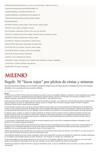 -CONTINUUM RESOURCES MÉXICO, S.A. DE C.V./CIA. NATIVIDAD Y ANEXAS,S.A. DE C.V.
- AURA SILVER RESOURCES INC/INTREPID MINES LTD
- ALMADEN MINERALS LTD/SPIRE VENTURES LTD
- ALMADEN MINERALS LTD/HORESHOE GOLD MINING LTD
- RIVER RESOURCES INC/ARCUS DEVELOPMENT GROUP
REGIONES MINERAS:
-NATIVIDAD: Natividad, Lachatao, Atepec, Talea de Castro, Solaga, Cajonos.
-TAVICHE: Taviche, Teitipac, Lachigalla, Los Ocotes
-TELIXTLAHUACA: Telixtlahuaca, El Parián, Huitzo, San Juan del Estado
-POCHUTLA: Candelaria Loxicha, Pluma Hidalgo, San Mateo Piñas, La Esperanza, Huatulco.
-SAN MIGUEL PERAS: San Miguel Peras, Peñoles, Estetla.
-TEOJOMULCO: Teojomulco, Santiago Minas, Textitlán, Zaniza.
-SILACAYOAPAN: Silacayoapan, Silacayoapilla, San Martín Peras
-LOS TEJOCOTES: Los Tejocotes, Yucunicoco, Reyes Tepejillo
-SAN JOSÉ DE GRACIA: Totolapan, Cobre Grande, Albarradas
-CUICATLÁN: Concepción Pápalo, Chiquihuitlán
-TLAXIACO: Cuenca Carbonífera de la Mixteca
-LACHIGUIRI: Lachiguiri, Guienagati, Lieza, Totolapilla, Jalapa del Marquéz, Tenango, Tequisistlán.
-LA VENTOSA: La Ventosa, Zanatepec, Ejido Mazahua
-TAPANATEPEC: San Pedro Tapanatepec
Segob: 30 "focos rojos" por pleitos de etnias y mineras
Comisionado para el Diálogo con los Pueblos Indígenas asegura que se busca generar el diálogo entre las comunidades
afectadas y los concesionarios para evitar conflictos.
ÓSCAR RODRÍGUEZ24/03/2014 02:55 AM
Oaxaca
En México hay al menos 30 focos rojos por la disputa de terrenos entre comunidades indígenas y empresas mineras extranjeras que pueden
representar un brote de “inestabilidad social” para algunas regiones del país, advirtió el comisionado nacional para el Diálogo con los
Pueblos Indígenas, dependiente de la Secretaría de Gobernación, Jaime Martínez Veloz.
Indicó que los puntos de conflictividad y atención se tienen ubicados en Oaxaca, con el caso de la mina de plata de origen canadiense San
José El Progreso, así como en Baja California, Puebla, Veracruz, Chiapas, San Luis Potosí, Durango, Nayarit, Morelos, Tlaxcala y
Chihuahua, donde también operan firmas extranjeras.
El comisionado mencionó que con la ley de consulta indígena, que fue parte de una recomendación de la Organización de las Naciones
Unidas, se busca generar protocolos de diálogo entre las comunidades afectadas para evitar la confrontación, cediendo los terrenos a los
concesionarios de explotación de recursos naturales, previa consulta de los pueblos y el compromiso para preservar el medio ambiente.
En algunos casos, expresó, se agota la vía legal, valiéndose de amparos ante la Suprema Corte de Justicia de la Nación (SCJN) para
revocar los permisos de uso de suelo en poder de las empresas y para que les devuelvan a los verdaderos poseedores de la tierra su
territorio, haciendo valer una jurisprudencia resuelta y emitida por la Corte Interamericana de los Derechos Humanos (CIDH) sobre el
derecho de las tierras de los pueblo.
“Lo que estamos construyendo ahora con la ley de consulta indígena es que nunca más un presidente entregue a extranjeros lo que
pertenece a los pueblos indígenas de México”.
Denunció que durante los últimos tres sexenios (en los tiempos de los ex mandatarios Ernesto Zedillo, Vicente Fox y Felipe Calderón) se
entregaron como “estampitas navideñas” un total de 96 millones de hectáreas a diferentes empresas trasnacionales para ejecutar la
explotación de recursos naturales, principalmente operar minas de plata y oro.
“Sabemos que algunas de las concesiones ya han hecho uso de los terrenos para operar las factorías, otros están en vía, pero lo cierto es
que en cada sitio donde se otorgó hay visos de conflictividad social.”
Jaime Martínez detalló que el país existen registrados hasta el año pasado 857 proyectos de explotación y extracción minerales distribuidos
en 16 estados, donde destaca Sonora con 206; Chihuahua, 120; Durango, 97; Sinaloa, 85, y Zacatecas, 66.
“El principal problema es que estas empresas no ven como socios a los pueblos indígenas, los ven como un estorbo, y por el otro lado
realizan una explotación irracionales de los recursos naturales, ya que utilizan métodos que dañan el ecosistema.
También hay quejas por rentas de terrenos a pago de miserables cuotas, lo que es considerado como un exceso y un abuso, aseveró el
comisionado.
 