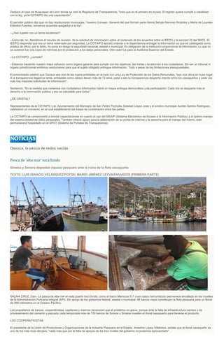 Destacó el caso de Huajuapan de León donde se creó la Regiduría de Transparencia, "creo que es el primero en el país. El regidor quiere cumplir a cabalidad
con la ley, ya la COTAIPO dio una capacitación".
El servidor público dijo que no hay resoluciones incomodas, "nuestro Consejo General del que forman parte Gema Sehyla Ramírez Ricárdez y María de Lourdes
Eréndira Fuentes, tomamos acuerdos apegados a la ley".
--¿Han topado con un tema escabroso?
--Como tal, no. Atendimos el recurso de revisión de la solicitud de información sobre el contenido de los acuerdos entre el IEEPO y la sección 22 del SNTE. El
IEEPO respondió que era un tema reservado por seguridad. La COTAIPO aprobó ordenar a la dependencia entregar la información ya que es catalogada como
pública de oficio, por lo tanto, no pone en riesgo la seguridad nacional, estatal o municipal. Es obligación de la institución proporcionar la información. Lo que no
se autorizó fue una copia de nóminas por la protección a los datos personales. Otro caso fue para la Auditoría Superior del Estado.
--La COTAIPO, ¿cumple?
--Estamos haciendo nuestro mejor esfuerzo como órgano garante para cumplir con los objetivos, las metas y la atención a los ciudadanos. Sin ser un tribunal ni
órgano jurisdiccional emitimos resoluciones para que el sujeto obligado entregue información. Todo a pesar de las limitaciones presupuestales.
El entrevistado celebró que Oaxaca sea una de las nueve entidades en el país con una Ley de Protección de los Datos Personales, "eso nos ubica en buen lugar.
A la transparencia llegamos tarde, entidades como Jalisco llevan más de 12 años, pese a ello la transparencia despierta interés entre los oaxaqueños y cada vez
más hay mayores solicitudes de información".
Sentenció: "En la medida que contemos con ciudadanos informados habrá un mayor enfoque democrático y de participación. Cada día se despierta más el
derecho a la información pública y eso es saludable para todos".
¿DE CRISTAL?
Representantes de la COTAIPO y el. Ayuntamiento del Municipio de San Pedro Pochutla, Esteban López José y el síndico municipal Aurelio Santos Rodríguez,
celebraron un convenio, en el cual establecieron las bases de coordinación entre las partes.
La COTAIPO se comprometió a brindar capacitaciones en cuanto al uso del SIEAIP (Sistema Electrónico de Acceso a la Información Pública) y el óptimo manejo
del sistema estatal de datos personales. También ofreció apoyo para la elaboración de su portal de internet y la asesoría para el manejo del mismo, éste
permanecerá hospedado en el SPOT (Sistema de Portales de Transparencia).
Oaxaca, la pesca de redes vacías
Pesca de ‘alta mar’ toca fondo
Sinaloa y Sonora depredan riqueza pesquera ante la ruina de la flota oaxaqueña
TEXTO: LUIS IGNACIO VELÁSQUEZ/FOTOS: MARIO JIMÉNEZ LEYVA/ENVIADOS (PRIMERA PARTE)
SALINA CRUZ, Oax.- La pesca de alta mar en este puerto tocó fondo, como el barco Mariscos 511 cuyo casco herrumbroso permanece encallado en los muelles
de la Administración Portuaria Integral (API). Sin apoyo de los gobiernos federal, estatal o municipal, 48 barcos viejos constituyen la flota pesquera para un litoral
de 568 kilómetros en el Océano Pacífico.
Los propietarios de barcos, cooperativistas, capitanes y marinos reconocen que el problema es grave, porque ante la falta de infraestructura naviera y de
procesamiento del camarón y pescado cada temporada más de 150 barcos de Sonora y Sinaloa invaden el litoral oaxaqueño para llevarse el producto.
LOS COOPERATIVISTAS
El presidente de la Unión de Productores y Organizaciones de la Industria Pesquera en el Estado, Anselmo López Villalobos, señala que el litoral oaxaqueño es
uno de los más ricos del país, “nada más que por la falta de apoyos de los tres niveles del gobierno no podemos aprovecharlo”.
 