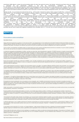 encontraron delito alguno, a pesar de que las pruebas están a la vista; hay quema de carros, hay tiendas comercios que fueron rotos sus cristales
y saqueado de sus mercancías; ataques a las vías de comunicación, vandalismo y, entre otros.
En este sentido, el titular del poder Ejecutivo, Gabino Cué Monteagudo, solo para justificar que sí está aplicando la ley, trasladó a los 165 tenidos
en el cuartel general de la Policía estatal, según ya estaban detenidos; lo que si es cierto, sí estaban únicamente acuartelados, más no en los
separos de la procuraduría General de Justicia, lo cual, indica que no se les inició ninguna Averiguación previa, por lo tanto no estaban en calidad
de indiciados.
Ejemplo de ello, a la una treinta de la tarde del día de hoy, el Procurador General de Justicia, Héctor Joaquín Carrillo Ruiz, a través de un boletín
oficial informó que 45 normalistas fueron puestos en libertad, porque no se les encontró responsabilidad penal alguna, y lo mismo ocurrió con
otros cuarenta que liberaron como eso de las tres de la tarde.
Y lo más grave del asunto, quien intervino personalmente para que no se les fincara ninguna responsabilidad, y que se liberaran lo más pronto
posible, fue el mismo secretario general de la Sección XXII del SNTE, Rubén Nuñez, quien encabezó personalmente la salida de los 40 normalistas
que fueron puestos en libertad a las tres de la tarde.
En efecto, cabe señalar, que la felicidad de la sociedad oaxaqueña y de los empresarios, solo duró unas horas, porque el monstruo del
magisterio, encabezado por el porro mayor, Rubén Nuñez, una vez más doblegó al gobernador, ordenándole que dejara en libertad a los
normalistas y que ellos no son delincuentes, y que no cometieron ningún delito.
Todo lo anterior, indica que al gobernador Gabino Cué, no le importa que la sociedad oaxaqueña padezca de los actos vandálicos de
los estudiantes y maestros; prefiere agachar la cabeza, y no darse cuenta la realidad de todo lo que está pasando.
Y finalmente, lo que sí se le reconoce a la Policía estatal, que sí hizo un excelente papel de detener a los revoltosas delincuentes normalistas, que
pensaban que por tener el apoyo del magisterio oaxaqueño eran intocables, pero no un fue así, por lo menos se pasaron una noche acuartelados.
Provocadores contra normalistas
RICARDO ROJO
Horas antes de los desmanes ocurridos el 13 de marzo de 2014, que protagonizaron en las instalaciones del Instituto Estatal de Educación Pública de Oaxaca
(IEEPO) agentes infiltrados del PRIísmo dentro del movimiento estudiantil normalista; en la mesa de negociaciones, que sostuvo la representación estudiantil con
el gobierno del estado, se presentó una redacción que pudo ser el punto de quiebre para los planes instigadores de la violencia reaccionaria.
Como se sabe, los estudiantes normalistas exigen con toda justicia que se les contrate automáticamente al terminar sus estudios, lo que ha venido sucediendo
año con año, pero que hoy se complica con la contrarreforma educativa del gobierno federal.
La redacción propuesta que destrababa el conflicto, que lleva ya varios días, decía textualmente lo siguiente: "El IEEPO expresa su respeto al posicionamiento
político de la CENEO (Coordinadora Estudiantil Normalista del Estado de Oaxaca) respecto a la contratación automática de los egresados de las escuelas
normales públicas del estado de Oaxaca. De igual manera, manifiesta su compromiso para realizar la contratación de todos los egresados regulares...que
cumplan con la normatividad aplicable, que entre otros aspectos señala que el proceso de ingreso al servicio docente en educación básica durante los ciclos
escolares 2014-2015 y 2015-2016 será dirigido a estudiantes normalistas. En tales circunstancias, el IEEPO conjuntamente con las instancias correspondientes
buscarán los mecanismos pertinentes para obtener los recursos necesarios a efecto de garantizar la contratación de conformidad con los procesos que otorguen
certeza jurídica a la asignación de las plazas docentes...".
De las once escuelas normales que conforman la CENEO, nueve de ellas consideraron que era posible avanzar en la solución del conflicto, aceptando la
redacción propuesta, pues no variaba en mucho con respecto a la redacción del documento respuesta del año 2013 y que garantizó la contratación y ubicación
laboral de todos los egresados.
¿Qué sucedió después? El avance no agradó a los provocadores menos a sus jefes. Los agentes infiltrados del PRI al interior del movimiento, con un lenguaje y
con acciones pseudo revolucionarias, instigaron los hechos en el edificio del IEEPO y tronaron la negociación. El propósito era continuar con una movilización
aislada, confrontada con la sección 22 y mal vista por la sociedad, pues son los mismos planes aviesos del proyecto "Oaxaca sólo es cuestión de tiempo".
Y los agentes infiltrados continuaron con su plan, pues habían logrado reventar la negociación y le hicieron creer a las bases estudiantiles que podían obtener
una respuesta cien por ciento satisfactoria, los llevaron a la aventura y a la provocación y las utilizaron para intentar tronar una segunda negociación, ésta
relacionada con los Foros Sectoriales de Análisis y Debate sobre el Sistema Educativo Estatal para la Construcción de la Ley de Educación para el Estado
de Oaxaca.
El magisterio y el pueblo de Oaxaca deben saber que, al mismo tiempo que la sección 22 y el gobierno del estado acordaban la convocatoria para la realización
de los foros, en las calles aledañas al IEEPO se quemaba un camión de una empresa refresquera, lo que fue la señal para que la policía del estado arremetiera
contra los estudiantes, los golpeara y detuviera a 162 de ellos.
El propósito de tronar la publicación de la convocatoria no fue conseguido, pero sí debilitó enormemente la fuerza del movimiento normalista al cambiar las
banderas de su lucha. Ahora habría que exigir la libertad de los estudiantes presos. Una buena bocanada de aire fresco para los partidarios de la represión en el
gobierno de Gabino Cué, para la iniciativa privada que exigía "la aplicación estricta de la ley" y para los planes estratégicos del PRIísmo y su proyecto "Oaxaca
sólo es cuestión de tiempo".
Insisto, que cuando un movimiento social no se guía bajo las orientaciones de la lucha de clases, es un movimiento que comete muchos errores y es presa fácil
de provocadores, aventureros y mercenarios.
El grave problema del movimiento democrático en el país y en el estado sigue siendo la unidad. Los líderes y las organizaciones sociales no terminan de
comprender que los planes estratégicos de la oligarquía con toda su maquinaria estatal burguesa y sus partidos se ha dedicado en cuerpo y alma a torpedear,
por todos los medios a su alcance, el proceso de Frente Único y los pocos esfuerzos de resistencia sindical, estudiantil, campesino y obrero con algún poder de
masas.
El movimiento democrático debe entender que el Estado y sus "nuevas leyes" pretenden aplastar al pueblo y que el pueblo requiere dar respuestas unitarias y
contundentes con políticas de Frente Único y de Huelga Política Nacional en la perspectiva de un cambio de régimen gubernamental. Las luchas aisladas con
acciones desesperadas están condenadas al fracaso y solo sirven para fortalecer las posiciones de los enemigos del pueblo.
La falta de información y de un análisis profundo de la situación nacional lleva por caminos incorrectos a los movimientos y presenta flancos débiles como es el
caso normalista. Están equivocados quienes creen que con un torcido discurso anarquista, "libertario", "multilateral" provocador pueden llevar al triunfo a los
movimientos.
Lo que sigue es que la sección 22, con todo y su incapaz dirigencia, debe ponerse al frente de la lucha y restituirle al movimiento estudiantil normalista su
dignidad, pugnar por la libertad de los presos y garantizar que los egresados de las normales sean contratados al término de sus estudios.
Tiempo habrá de sobra para continuar la lucha ideológica con aquellos que, desde sus poltronas de desubicados laborales y financiados por el Estado, quieren
dar lecciones de lucha con manuales que nada tienen que ver con el verdadero anarquismo, con las verdaderas ideas "libertarias" y sí en cambio con supinas y
adláteres opiniones "multilaterales".
ricardorojo7819@yahoo.com.mx
http://www.facebook.com/ricardo.rojo.3367
 