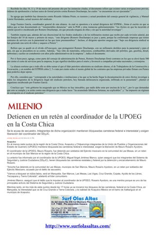 Recibido los días 10, 11 y 19 de marzo del presente año por las instancias citadas, el documento refiere que existen varias averiguaciones previas,
órdenes de aprehensión e incluso autos de formal prisión contra Romero Deschamps, las cuales ‘‘se encuentran sin ser ejecutadas’’.
Se agrega que también hay denuncias contra Ricardo Aldama Prieto, ex tesorero y actual presidente del consejo general de vigilancia, y Manuel
Limón Hernández, actual tesorero del sindicato.
Jorge Fuentes García, coordinador general de esta alianza –la cual es opositora a la actual dirigencia del STPRM–, firma el escrito en que se
indica que se han documentado en ‘‘innumerables denuncias’’ ante la PGR y otras instancias gubernamentales ‘‘los ilícitos en que ha incurrido el
comité ejecutivo encabezado por Romero Deschamps, sin que proceda ninguna de ellas y sin que la autoridad investigue’’.
También expone que, además del uso discrecional de los fondos sindicales y de los millonarios montos que recibe por cada revisión salarial, por
los festejos del 18 de marzo y primero de mayo, ‘‘este dirigente (Romero Deschamps) es juez y parte, porque ha conformado empresas que tienen
contratos de servicio con la paraestatal en las que tiene prestanombres’’. Incluso, el dirigente opositor asegura que ‘‘bajo esa dirigencia sindical se
han generado una serie de robos y saqueos a Pemex’’.
Refiere que ya quedó en el olvido elPemexgate, que protagonizó Romero Deschamps, con un millonario desfalco para la paraestatal y para el
país, sin que se procediera en su contra. Además, ‘‘hay robo de materiales, refacciones, combustibles derivados del petróleo, gas, gasolina, diesel,
turbosinas y aceites en contubernio con altos jefes administrativos de la empresa’’, indica el documento.
Por si fuera poco, agrega, como parte del consejo de administración de Pemex, Romero Deschamps firmó contratos en los que se elevó hasta 500
por ciento el costo de servicios para la empresa, lo que significó desfalco para el erario y favoreció a compañías privadas nacionales y extranjeras.
La alianza sostiene que a todo ello se debe sumar el que el líder petrolero administra un sindicato alterno, el de Trabajadores de la Construcción y
Excavación, y en nombre del STPRM cobra 2, 5 o más por ciento sobre el monto global de los contratos que las empresas privadas firman con Pemex
para poderlos dejar operar.
Por ello, considera que ‘‘corresponde a las autoridades e instituciones a las que se ha hecho llegar la documentación de estos ilícitos investigar a
todos los integrantes de la dirigencia ilegal del sindicato petrolero, hoy llamada delincuencia organizada, infiltrada en la paraestatal’’, planteó el
organismo encabezado por Fuentes García.
Concluye que ‘‘este gobierno ha asegurado que en México no hay intocables, que nadie debe estar por encima de la ley’’, por lo que demandan
que esto se cumpla y se actúe contra una dirigencia que a todas luces ‘‘ha acumulado fabulosas fortunas, no explicables’’ y ‘‘ha impuesto un régimen
de corrupción en el sindicato petrolero’’
Detienen en un retén al coordinador de la UPOEG
en la Costa Chica
Se le acusa de secuestro. Integrantes de dicha organización mantienen bloqueadas carreteras federal e interestatal y exigen
liberación del coordinador del SSyJC.
JAVIER TRUJILLO21/03/2014 05:21 PM
Acapulco
En al menos siete puntos de la región de la Costa Chica, Acapulco y Chilpancingo integrantes de la Unión de Pueblos y Organizaciones del
Estado de Guerrero (UPOEG) mantiene bloqueada las carreteras federal e interestatal, exigen la liberación de Mauro Rosario Ayodoro.
El coordinador de la UPOEG, Mauro Rosario, fue detenido por soldados del Ejército mexicano en la comunidad de Las Mesas, en un reten
en el municipio de San Marcos en la región de la Costa Chica.
Lo anterior fue informado por el coordinador de la UPOEG, Miguel Ángel Jiménez Blanco, quien aseguró que los integrantes del Sistema de
Seguridad y Justicia Ciudadana (SSyJC), tienen bloqueada las carreteras estatales y federal por la detención y encarcelamiento de Mauro
Rosario.
"Anoche fue detenido en la comunidad de Las Mesas, municipio de San Marcos, Mauro Rosario Ayodoro, en un reten por soldados del
Ejército Mexicano, acusado por el delito de secuestro.
"Vamos a bloquear en todos lados, será en Marquelia, San Marcos, Las Mesas, Las Vigas, Cruz Grande, Copala, Ayutla de los Libres,
Tecoapana y Tierra Colorada", adelantó el líder comunitario.
Jiménez Blanco, aseguró que el delito que le imputan al coordinador de la UPOEG, Rosario Ayodoro, es una mentira porque es uno de los
principales activos del Sistema de Seguridad y Justicia Ciudadana.
Mientras tanto, en los más de siete puntos desde las 17 horas ya se iniciaron los bloqueos de las carreteras, federal en la Costa Chica, en
Marquelia, la interestatal que va de Cruz Grande a Tierra Colorada, y la vialidad de Acapulco-México en el tramo de Xaltianguis en el
municipio de Acapulco.
 