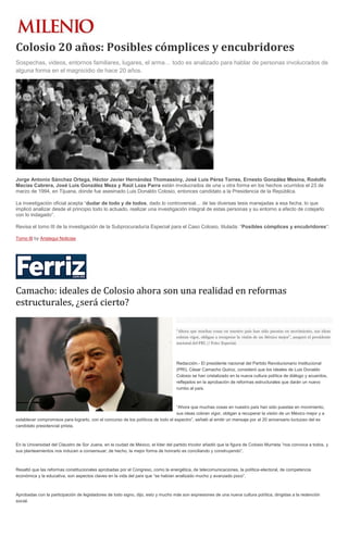 Colosio 20 años: Posibles cómplices y encubridores
Sospechas, videos, entornos familiares, lugares, el arma… todo es analizado para hablar de personas involucrados de
alguna forma en el magnicidio de hace 20 años.
Jorge Antonio Sánchez Ortega, Héctor Javier Hernández Thomassiny, José Luis Pérez Torres, Ernesto González Mesina, Rodolfo
Macías Cabrera, José Luis González Meza y Raúl Loza Parra están involucrados de una u otra forma en los hechos ocurridos el 23 de
marzo de 1994, en Tijuana, donde fue asesinado Luis Donaldo Colosio, entonces candidato a la Presidencia de la República.
La investigación oficial acepta “dudar de todo y de todos, dado lo controversial… de las diversas tesis manejadas a esa fecha, lo que
implicó analizar desde el principio todo lo actuado, realizar una investigación integral de estas personas y su entorno a efecto de cotejarlo
con lo indagado”.
Revisa el tomo III de la investigación de la Subprocuraduría Especial para el Caso Colosio, titulada: “Posibles cómplices y encubridores“:
Tomo III by Aristegui Noticias
Camacho: ideales de Colosio ahora son una realidad en reformas
estructurales, ¿será cierto?
“Ahora que muchas cosas en nuestro país han sido puestas en movimiento, sus ideas
cobran vigor, obligan a recuperar la visión de un México mejor”, aseguró el presidente
nacional del PRI // Foto: Especial.
Redacción.- El presidente nacional del Partido Revolucionario Institucional
(PRI), César Camacho Quiroz, consideró que los ideales de Luis Donaldo
Colosio se han cristalizado en la nueva cultura política de diálogo y acuerdos,
reflejados en la aprobación de reformas estructurales que darán un nuevo
rumbo al país.
“Ahora que muchas cosas en nuestro país han sido puestas en movimiento,
sus ideas cobran vigor, obligan a recuperar la visión de un México mejor y a
establecer compromisos para lograrlo, con el concurso de los políticos de todo el espectro”, señaló al emitir un mensaje por el 20 aniversario luctuoso del ex
candidato presidencial priista.
En la Universidad del Claustro de Sor Juana, en la ciudad de México, el líder del partido tricolor añadió que la figura de Colosio Murrieta “nos convoca a todos, y
sus planteamientos nos inducen a consensuar; de hecho, la mejor forma de honrarlo es conciliando y construyendo”.
Resaltó que las reformas constitucionales aprobadas por el Congreso, como la energética, de telecomunicaciones, la política-electoral, de competencia
económica y la educativa, son aspectos claves en la vida del país que “se habían analizado mucho y avanzado poco”.
Aprobadas con la participación de legisladores de todo signo, dijo, esto y mucho más son expresiones de una nueva cultura política, dirigidas a la redención
social.
 
