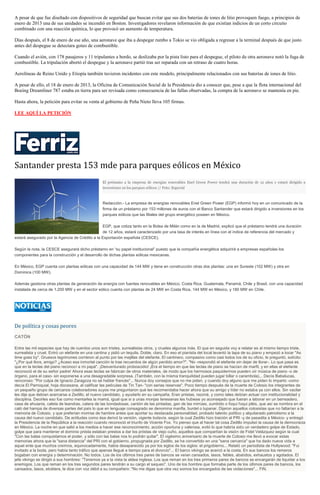 A pesar de que fue diseñado con dispositivos de seguridad que buscan evitar que sus dos baterías de iones de litio provoquen fuego, a principios de
enero de 2013 una de sus unidades se incendió en Boston. Investigadores revelaron información de que existían indicios de un corto circuito
combinado con una reacción química, lo que provocó un aumento de temperatura.
Días después, el 8 de enero de ese año, una aeronave que iba a despegar rumbo a Tokio se vio obligada a regresar a la terminal después de que justo
antes del despegue se detectara goteo de combustible.
Cuando el avión, con 178 pasajeros y 11 tripulantes a bordo, se deslizaba por la pista listo para el despegue, el piloto de otra aeronave notó la fuga de
combustible. La tripulación abortó el despegue y la aeronave partió tras ser reparada con un retraso de cuatro horas.
Aerolíneas de Reino Unido y Etiopía también tuvieron incidentes con este modelo, principalmente relacionados con sus baterías de iones de litio.
A pesar de ello, el 18 de enero de 2013, la Oficina de Comunicación Social de la Presidencia dio a conocer que, pese a que la flota internacional del
Boeing Dreamliner 787 estaba en tierra para ser revisada como consecuencia de las fallas observadas, la compra de la aeronave se mantenía en pie.
Hasta ahora, la petición para evitar su venta al gobierno de Peña Nieto lleva 105 firmas.
LEE AQUÍ LA PETICIÓN
Santander presta 153 mde para parques eólicos en México
El préstamo a la empresa de energías renovables Enel Green Power tendrá una duración de 12 años y estará dirigido a
inversiones en los parques eólicos // Foto: Especial
Redacción.- La empresa de energías renovables Enel Green Power (EGP) informó hoy en un comunicado de la
firma de un préstamo por 153 millones de euros con el Banco Santander que estará dirigido a inversiones en los
parques eólicos que las filiales del grupo energético poseen en México.
EGP, que cotiza tanto en la Bolsa de Milán como en la de Madrid, explicó que el préstamo tendrá una duración
de 12 años, estará caracterizado por una tasa de interés en línea con el índice de referencia del mercado y
estará asegurado por la Agencia de Crédito a la Exportación española (CESCE).
Según la nota, la CESCE asegurará dicho préstamo en “su papel institucional” puesto que la compañía energética adquirirá a empresas españolas los
componentes para la construcción y el desarrollo de dichas plantas eólicas mexicanas.
En México, EGP cuenta con plantas eólicas con una capacidad de 144 MW y tiene en construcción otras dos plantas: una en Sureste (102 MW) y otra en
Dominica (100 MW).
Además gestiona otras plantas de generación de energía con fuentes renovables en México, Costa Rica, Guatemala, Panamá, Chile y Brasil, con una capacidad
instalada de cerca de 1.200 MW y en el sector eólico cuenta con plantas de 24 MW en Costa Rica, 144 MW en México, y 180 MW en Chile.
De política y cosas peores
CATÓN
Entre las mil especies que hay de cuentos unos son tristes, surrealistas otros, y crueles algunos más. El que en seguida voy a relatar es al mismo tiempo triste,
surrealista y cruel. Entró un elefante en una cantina y pidió un tequila. Doble, claro. En eso el pianista del local levantó la tapa de su piano y empezó a tocar "As
time goes by". Gruesos lagrimones corrieron al punto por las mejillas del elefante. El cantinero, compasivo como casi todos los de su oficio, le preguntó, solícito:
"¿Por qué llora, amigo? ¿Acaso esa inmortal canción le trae recuerdos de algún perdido amor?". "No -respondió el elefante sin dejar de llorar-. Lo que pasa es
que en la teclas del piano reconocí a mi papá". ¡Desventurado proboscidio! ¡Era el tiempo en que las teclas de piano se hacían de marfil, y en ellas el elefante
reconoció el de su señor padre! Ahora esas teclas se fabrican de otros materiales, de modo que los hermosos paquidermos pueden oír música de piano -o de
órgano, para el caso- sin exponerse a una desagradable sorpresa. (También, con la misma tranquilidad pueden jugar billar o carambola)... Decía Babalucas,
rencoroso: "Por culpa de Ignacio Zaragoza no sé hablar francés"... Nunca doy consejos que no me piden, y cuando doy alguno que me piden lo imparto -como
decía El Parroquial, hoja diocesana, al calificar las películas de Tin Tan- "con serias reservas". Poco tiempo después de la muerte de Colosio los integrantes de
un pequeño grupo de cercanos colaboradores suyos me preguntaron qué les recomendaba hacer ahora que su amigo y líder no estaba ya con ellos. Sin vacilar
les dije que debían acercarse a Zedillo, el nuevo candidato, y ayudarlo en su campaña. Eran priistas, razoné, y como tales debían actuar con institucionalidad y
disciplina. Decirles eso fue como mentarles la mamá, igual que si a unas monjas teresianas les hubiese yo aconsejado que fueran a laborar en un berreadero,
casa de ahuianis, caleta de leandras, catera de las bondadosas, cantón de las pintadas, gan de las mirrúes, zumbido o foqui foqui pléis, que así se nombra en el
caló del hampa de diversas partes del país lo que en lenguaje consagrado se denomina manfla, burdel o lupanar. Dijeron aquellos colosistas que no faltarían a la
memoria de Colosio, y que preferían morirse de hambre antes que aportar su destacada personalidad, probado talento político y alquitarado patriotismo a la
causa del nuevo candidato. De actitudes como ésa derivó la versión, vigente todavía, según la cual Zedillo hizo traición al PRI -y de pasadita a México- y entregó
la Presidencia de la República a la reacción cuando reconoció el triunfo de Vicente Fox. Yo pienso que al hacer tal cosa Zedillo impulsó la causa de la democracia
en México. La noche en que salió a los medios a hacer ese reconocimiento, acción oportuna y valerosa, evitó lo que habría sido un verdadero golpe de Estado,
golpe que para mantener el dominio priista estaban prestos a dar los priistas de viejo cuño, aquellos que compartían la visión de Fidel Velázquez según la cual
"Con las balas conquistamos el poder, y sólo con las balas nos lo podrán quitar". El vigésimo aniversario de la muerte de Colosio me llevó a evocar estas
memorias ahora que la "sana distancia" del PRI con el gobierno, propugnada por Zedillo, se ha convertido en una "sana cercanía" que ha dado nueva vida a
aquel ente que muchos creímos, equivocadamente, había desaparecido ya por los siglos de los siglos: el prigobierno... Relató un periodista de Hollywood: "Fui
invitado a la boda, pero había tanto tráfico que apenas llegué a tiempo para el divorcio"... El barco vikingo se acercó a la costa. En sus bancos los remeros
bogaban con energía y determinación. No todos. Los de los últimos tres pares de bancos se veían cansados, lasos, febles, abatidos, exhaustos y agotados. El
jefe vikingo se dirigió a sus hombres: "Tenemos ya a la vista la aldea inglesa. Los que reman en los tres primeros pares de bancos se encargarán de liquidar a los
enemigos. Los que reman en los tres segundos pares tendrán a su cargo el saqueo". Uno de los hombre que formaba parte de los últimos pares de bancos, los
cansados, lasos, etcétera, le dice con voz débil a su compañero: "No me digas que otra vez somos los encargados de las violaciones"... FIN.
 